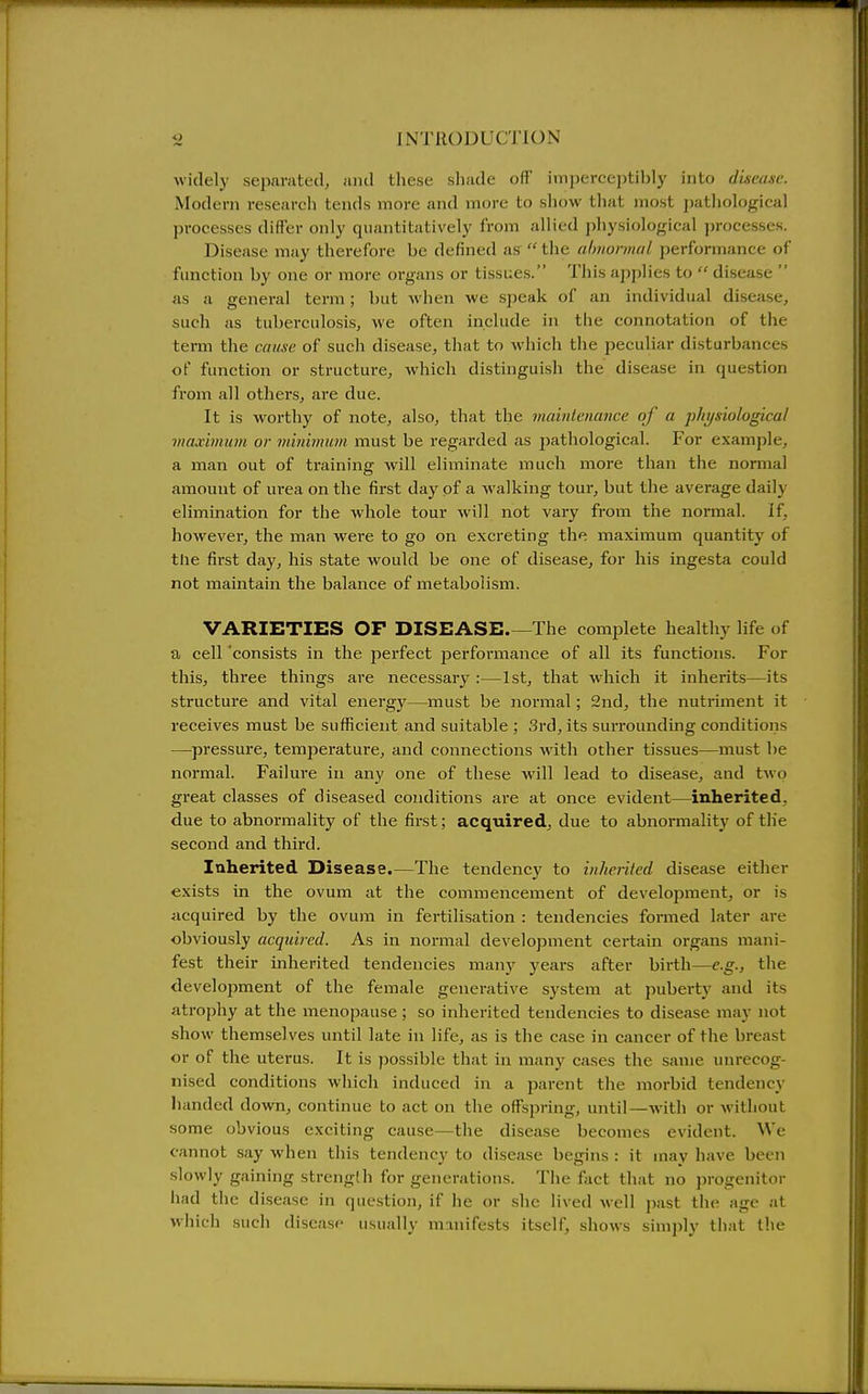 widely separated, and these shade off imperceptibly into disease. Modern research tends more and more to show that most jiathological processes differ only quantitatively from allied physiological processes. Disease may therefore be defined as the ahiiormal performance of function by one or more organs or tissues. This applies to disease as a general term; but when we speak of an individual disease, such as tuberculosis, we often include in the connotation of the term the cciuxc of such disease, that to whicii the peculiar disturbances of function or structure, which distinguish the disease in question from all others, are due. It is worthy of note, also, that the maintenance of a physiological maximum or minimum must be regarded as jjathological. For example, a man out of training will eliminate much more than the normal amount of m-ea on the first day of a walking tour, but the average daily elimination for the whole tour will not vary from the normal. If, however, the man were to go on excreting the maximum quantity of the first day, his state would be one of disease, for his ingesta could not maintain the balance of metabolism. VARIETIES OF DISEASE.—The complete healthy life of a cell 'consists in the perfect performance of all its functions. For this, three things are necessary :—1st, that which it inherits—its structure and vital energy—must be normal; 2nd, the nutriment it receives must be sufficient and suitable ; 3rd, its surrounding conditions —pressure, temperature, and connections with other tissues—must be normal. Failure in any one of these will lead to disease, and two great classes of diseased conditions are at once evident—inherited, due to abnormality of the first; acquired, due to abnormality of tlie second and third. Inherited Disease.—The tendency to inherited disease either exists in the ovum at the commencement of development, or is acquired by the ovum in fertilisation : tendencies formed later are obviously acquired. As in normal development certain organs mani- fest their inherited tendencies many years after birth—e.g., the development of the female generative system at puberty and its atrophy at the menopause; so inherited tendencies to disease may not show themselves until late in life, as is the case in cancer of the breast or of the uterus. It is possible that in many cases the same unrecog- nised conditions which induced in a parent the morbid tendency lianded down, continue to act on the offspring, until—with or without some obvious exciting cause—the disease becomes evident. We cannot say when this tendency to disease begins : it uiay have been slowly gaining strength for generations. The fact that no jirogenitor iiad the disease in question, if he or she lived well past the age at which such disease usually m-inifests itself, shows simply that the