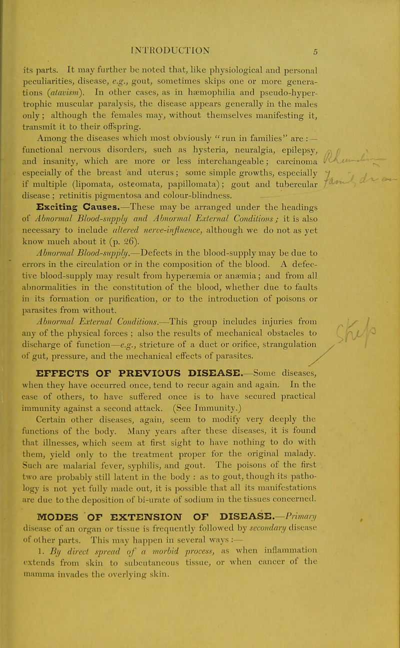 its parts. It may further be noted that, like physiological and personal peculiarities, disease, e.g., gout, sometimes skips one or moi-e genera- tions («/rtiJM7H). In other cases, as in haemophilia and pseudo-hyper- trophic muscular paralysis, the disease appears generally in the males only; although the females may, without themselves manifesting it, transmit it to their offspring. Among the diseases Avhich most obviously run in families are : — functional nervous disorders, such as hysteria, neuralgia, epilepsy, .^ f- ^ and insanity, which are more or less interchangeable; carcinoma v<-A>«*— especially of the breast 'and uterus; some simple growths, especially y if multiple (lipomata, osteomata, papillomata); gout and tubercular ' ' disease ; retinitis jMgmentosa and colour-blindness. Exciting Causes.—These may be arranged under the headings of Abnormal Blood-sivpplij and Abnormal External Conditions j it is also necessary to include altered nerve-injluence, although we do not as yet knoAV much about it (p. 26). Abtiormal Blood-siipplif.—Defects in the blood-supply may be due to errors in the circulation or in the composition of the blood. A defec- tive blood-supply may result from hypersemia or anaemia; and from all al)noi*malities in the constitution of the blood, whether due to faults in its formation or purification, or to the introduction of poisons or j)arasites from without. Abnormal External Conditions.—This group includes injuries from ^ ^. any of the physical forces ; also the results of mechanical obstacles to 'r i discharge of function—e.g., stricture of a duct or orifice, strangulation . ' i of gut, pressure, and the mechanical effects of parasites. EFFECTS OF PREVIOUS DISEASE Some diseases, when they have occurred once, tend to recur again and again. In the case of others, to have suffered once is to have secured practical immunity against a second attack. (See Immunity.) Certain other diseases, again, seem to modify very deeply the functions of the body. Many years after these diseases, it is found that illnesses, Avhich seem at first sight to have nothing to do with them, yield only to the treatment proper for the original malady. Such are malarial fever, syphilis, and gout. The poisons of the first two are probably still latent in the body : as to gout, though its patho- logy is not yet fully made out, it is possible that all its manifestations are due to the deposition of bi-urate of sodium in the tissues concerned. MODES OF EXTEISTSION OF TilSEASB.—Primari/ disease of an organ or tissue is frecpiently followed by .secondarij disease of other parts. This may happen in several ways :— 1. % direct spread of a morbid process, as when inflammation I'xtends from skin to subcutaneous tissue, or when cancer of the mamma invades the overlying skin.