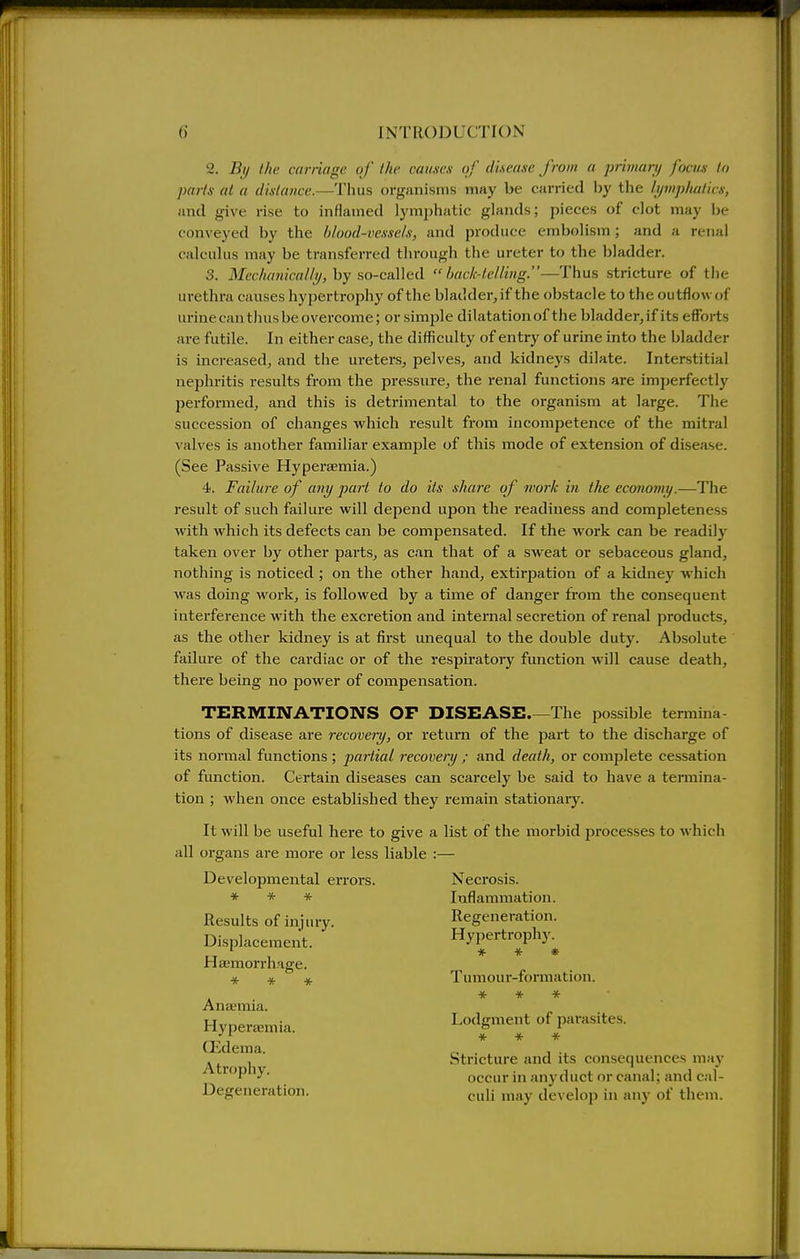 2. By the carnage of the caiuses of disease from a primary focm lo parts at a distance.—Thus organisms may be carried by the lymphalicx, and give rise to inflamed lymphatic glands; pieces of clot may be conveyed by the blood-vessels, and produce embolism; and a renal calculus may be transferred through the ureter to the bladder. 3. iH«'A«?;(6Y///_j/, by so-called  hack-lelling.—Thus stricture of the urethra causes hypertrophy of the bladder, if the obstacle to the outflow of iuine can thus be overcome; or simple dilatation of the bladder,if its efforts are futile. In either case, the difficulty of entry of urine into the bladder is increased, and the uretei-s, pelves, and kidneys dilate. Interstitial nephritis results from the pressure, the renal functions are imperfectly pei'formed, and this is detrimental to the organism at large. The succession of changes which result from incompetence of the mitral valves is another familiar example of this mode of extension of disease. (See Passive HyperEemia.) 4. Failure of any pari to do its share of work in the economy.—The result of such failure will depend upon the readiness and completeness with which its defects can be compensated. If the Avork can be readily taken over by other parts, as can that of a sweat or sebaceous gland, nothing is noticed ; on the other hand, extirpation of a kidney which was doing work, is followed by a time of danger from the consequent interference with the excretion and intei'nal secretion of renal products, as the other kidney is at first unequal to the double duty. Absolute failure of the cardiac or of the respu'atory function will cause death, there being no power of compensation. TERMINATIONS OF DISEASE The possible termina- tions of disease are recoveiy, or return of the part to the discharge of its normal functions ; partial recovery ; and death, or com^jlete cessation of function. Certain diseases can scarcely be said to have a termina- tion ; when once established they remain stationary. It will be useful here to give a list of the morbid processes to which all organs are more or less liable :— Developmental errors. Necrosis. * * * Inflammation. Results of injury. Regeneration. Displacement. Hypertrophy. Haemorrhage. * » Tumour-formation. * * * ' Anaemia. Hyperaemia. Lodgment of parasites. QJdema. „ . ... . , Stricture and its consequences may 'P occur in jmy duct or canal; and cal- Degeneration. p„]j ,j^.jy (]evelop in any of them.