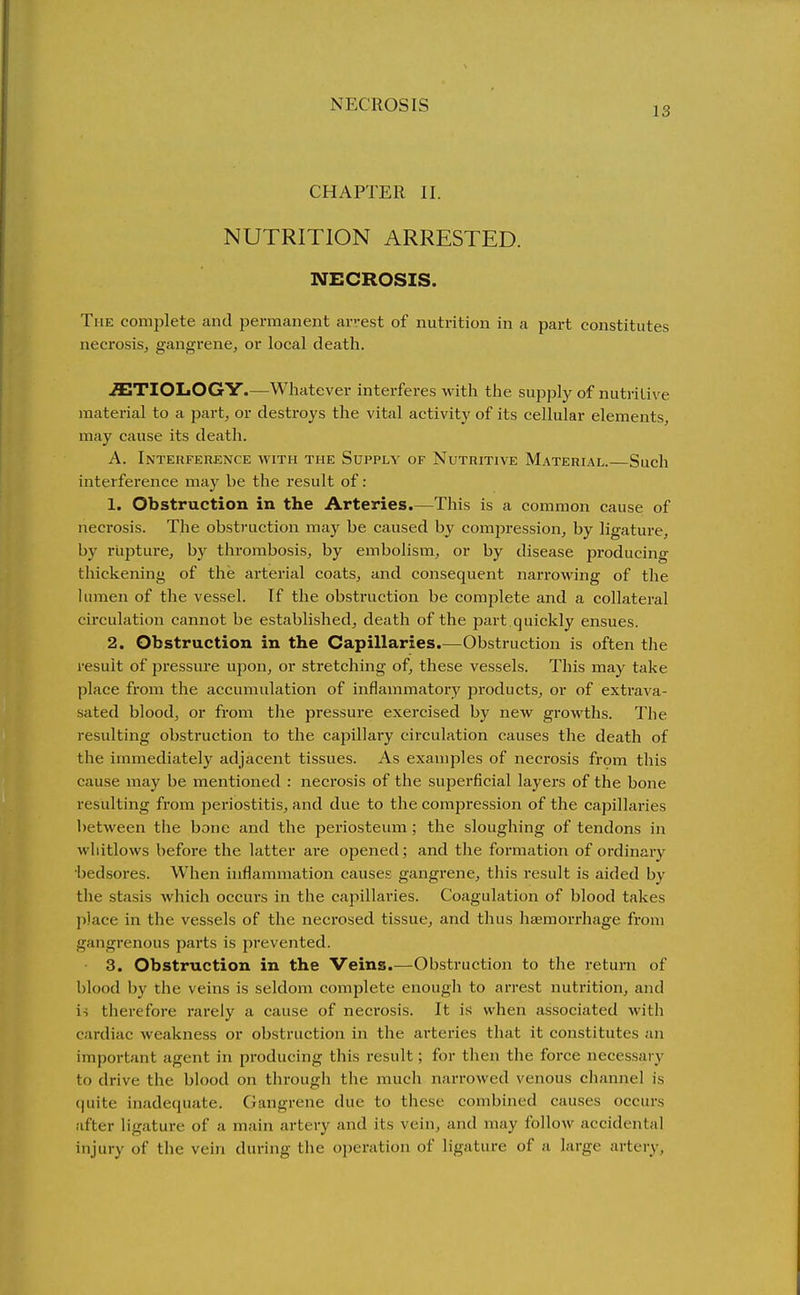 13 CHAPTER II. NUTRITION ARRESTED. NECROSIS. The complete and permanent arrest of nutrition in a part constitutes necrosis, gangrene, or local death. .ffiTIOLOGY.—Whatever interferes with the supply of nutritive material to a part, or destroys the vital activity of its cellular elements, may cause its death. A. Interference avith the Supply of Nutritive Material.—Such interference may be the result of: 1. Obstruction in the Arteries.—This is a common cause of neci-osis. The obstruction may be caused by compression, by ligature, by rupture, by thrombosis, by embolism, or by disease producing thickening of the arterial coats, and consequent narrowing of the lumen of the vessel. If the obstruction be complete and a collateral circulation cannot be established, death of the part quickly ensues. 2. Obstruction in the Capillaries.—Obstruction is often the result of pressure upon, or stretching of, these vessels. This may take place from the accumulation of inflammatory products, or of extrava- sated blood, or from the pressure exercised by new growths. The resulting obstruction to the capillary circulation causes the death of the immediately adjacent tissues. As examples of necrosis from this cause may be mentioned : necrosis of the superficial layers of the bone resulting from periostitis, and due to the compression of the capillaries between the bone and the periosteum; the sloughing of tendons in whitlows before the latter are opened; and the formation of ordinary •bedsores. When inflammation causes gangrene, this result is aided by tlie stasis which occurs in the capillai-ies. Coagulation of blood takes place in the vessels of the necrosed tissue, and thus hsemorrhage from gangrenous parts is prevented. 3. Obstruction in the Veins.—Obstruction to the return of blood by the veins is seldom complete enough to arrest nutrition, and is therefore rarely a cause of necrosis. It is when associated witli cardiac weakness or obstruction in the arteries that it constitutes an important agent in producing this result; for then the force necessary to drive the blood on through tlie mucli narrowed venous channel is quite inadequate. Gangrene due to these combined causes occurs after ligature of a main artery and its vein, and may follow accidental injury of the vein during the operation of ligature of a large artery.