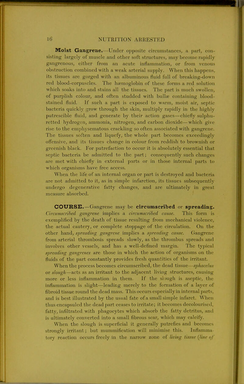Moist Gangrene.—Under oj)posite circumstances, a ])art, con- sistiiig- largely of nuiscle and other soft structures, may become rapidly gangrenous, either from an acute inflammation, or from venoas obstruction combined with a weak arterial supply. When this happens, its tissues are gorged with an albuminous fluid full of breaking-down red blood-corpuscles. The haemoglobin of these forms a red solution which soaks into and stains all the tissues. The part is much swollen, of purplish colour, and often studded with bullae containing blood- stained fluid. If such a part is exposed to warm, moist air, septic bacteria quickly grow through the skin, multiply rapidly in the highly putrescible fluid, and generate by their action gases—chiefly sulphu- retted hydrogen, ammonia, niti'ogen, and carbon dioxide—which give rise to the emphysematous crackling so often associated with gangrene. The tissues soften and liquefy, the whole part becomes exceedingly offensive, and its tissues change in colour fi'om reddish to brownish or greenish black. For putrefaction to occur it is absolutely essential that septic bacteria be admitted to the part; consequently such changes are met with chiefly in external parts or in those internal parts to which organisms have free access. When the life of an internal organ or part is destroyed and bacteria ai-e not admitted to it, as in simple infarction, its tissues subsequently undergo degenerative fatty changes, and are ultimately in great measure absorbed. COURSE.—Gangrene may be circumscribed or spreading. Circiimscrihed gangrene implies a circumscribed cause. This form is exemplified by the death of tissue I'esulting from mechanical violence, the actual cautery, or complete stoppage of the circulation. On the other hand, spreading gangrene implies a spreading cause. Gangrene from arterial thrombosis spreads slowly, as the thrombus spreads and involves other vessels, and has a well-defined margin. The typical spreading gangrenes are those in which the action of organisms on the fluids of the part constantly provides fresh quantities of the irritant. When the process becomes circumscribed, the dead tissue—sphacelus or slough—acts as an irritant to the adjacent living structures, causing more or less inflammation in them. If the slmigh is aseptic, the inflammation is slight—leading merelj' to the formation of a layer of fibroid tissue round the dead mass. This occurs especially in internal parts, and is best illustrated by the usual fate of a small sim))le infarct. When thus encapsuled the dead part ceases to irritate; it becomes decolourised, fatty, infiltrated with phagocytes which absorb the fatty detritus, and is ultimately converted into a small fibrous scar, which may calcify. When the slough is superficial it generally putrefies and becomes strongly irritant; but munnnification will minimise this. Inflamma- tory reaction occurs freely in the narrow zone of liimig tissue {line n/'