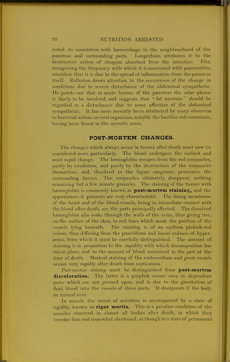 noted its association with haemorrhage in tlie neighbourhood of the pancreas and surrounding parts. Eangerhans attributes it to tlie destructive action of steapsin absorbed from the intestine. Fitz, recognising tlie frequency with which it is associated with pancreatitis, considers that it is due to the spread of inflammation from the pancreas itself. Rolleston draws attention to the occurrence of the change in conditions due to sevei'e disturbance of the abdominal symjjathetic. He points out that in acute lesions of the pancreas the solar plexus is likely to be involved^ and suggests that  fat necro.sis  should be regarded as a disturbance due to some affection of the abdominal sympathetic. It has more recently been atti'ibuted bj' many observers to bacterial action, several oi-ganisms, notably the bacillus coll communis, having been found in the necrotic areas. POST-MORTEM CHANGES. The changes which always occur in tissues after death must now be considered more particularly. The blood undergoes the earliest and most rapid change. The liEemoglobin escapes from the red corpuscles, parti}' by exudation, and partly by the destruction of the corpuscles themselves, and, dissolved in the liquor .sanguinis, permeates the surrounding tissues. The corpuscles ultimately disappear, nothing remaining but a few minute granules. The staining of the tissues with haemoglobin is commonly known as post-mortem staining, and the appearances it presents are very characteristic. The lining membrane of the heart and of the blood-vessels, being in immediate contact with the blood after death, are the parts principally affected. The dissolved hajmoglobin also soaks through the walls of the veins, thus giving rise, on the surface of the skin, to red lines which mark the position of the vessels lying beneath. The staining is of an uniform pinkish-red coloui', thus differing from the punctiform and linear redness of hypei*- iEmia, from which it must be carefully distinguished. The amount of staining is in proportion to the rapidity with which decomposition has taken place, and to the amount of blood contained in the part at the time of deatli. Marked staining of the endocardium and great vessels occurs very rapidly after death from septictemia. Poxl-muiiciii stain'uig must be distinguished from post-mortem discoloration. The latter is a purplish colour seen in dependent parts which are not pressed upon, and is due to the gravitation of fluid blood into the vessels of these parts. It disap))ears if the body be turned over. In nniscle the arrest of nutrition is accompanied by a state of rigidity known as rigor mortis. This is a peculiar condition of the muscles observed in almost all bodies after death, in which the}' become finn and somewhat shortened, as though in a state of permanent