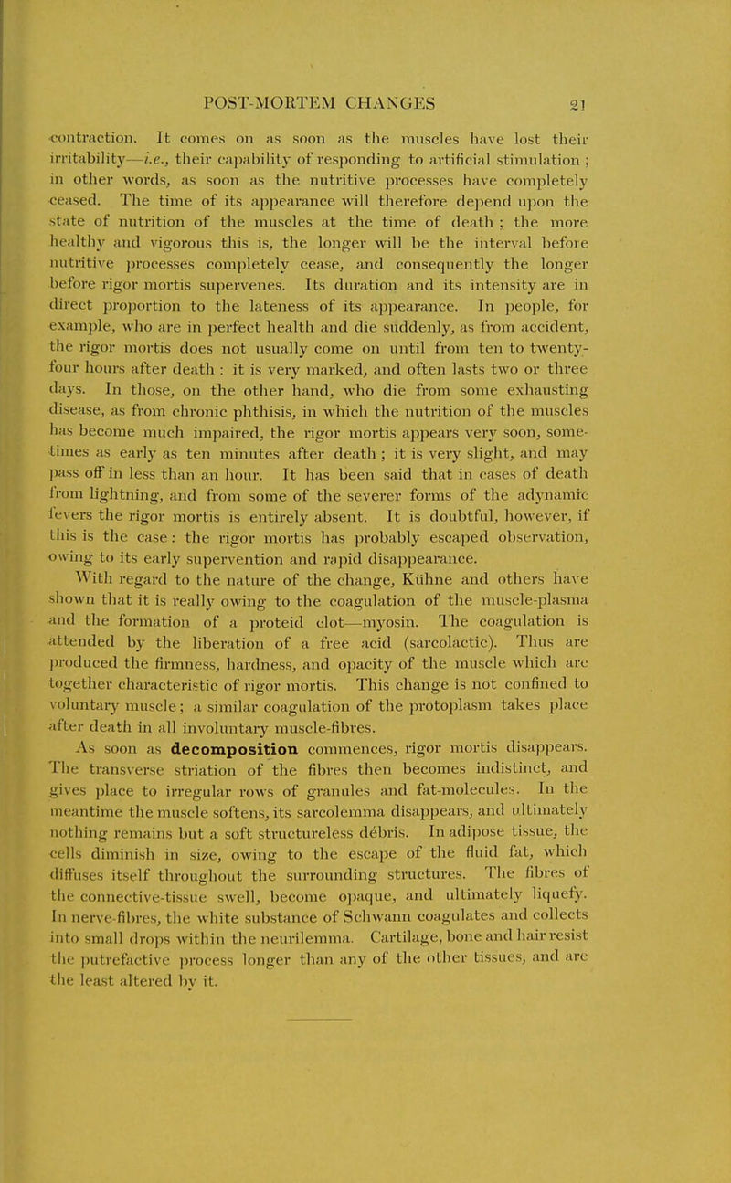 contraction. It comes on as soon as the muscles have lost their irritability—i.e., their capability of responding to artificial stimulation ; in other words, as soon as the nutritive processes have completely ceased. The time of its appearance will therefore de])end upon the state of nutrition of the muscles at the time of death ; the more healthy and vigorous this is, the longer will be the interval before nutritive processes completely cease, and consequently the longer before rigor mortis supervenes. Its duration and its intensity are in direct proportion to the lateness of its appearance. In ])eople, for example, who are in perfect health and die suddenly, as from accident, the rigor mortis does not usually come on until from ten to twenty- tour hours after death : it is very mai-ked, and often lasts two or three days. In those, on the other hand, who die from some exhausting disease, as from chronic phthisis, in which the nutrition of the muscles has become much impaired, the rigor mortis appears very soon, some- times as early as ten minutes after death ; it is very slight, and may pass off in less than an hour. It has been said that in cases of death from hghtning, and from some of the severer forms of the adynamic levers the rigor mortis is entirely absent. It is doubtful, however, if tliis is the case: the rigor mortis has ^jrobably escaped observation, owing to its early supervention and rapid disappearance. With regard to the nature of the change, Kiihne and others have shown that it is really owing to the coagulation of the muscle-plasma and the formation of a jiroteid clot—myosin. I'he coagulation is attended by the liberation of a free acid (sarcolactic). Thus are j)r()duced the firmness, hardness, and opacity of the muscle which are together characteristic of rigor mortis. This change is not confined to voluntary muscle; a similar coagulation of the protoplasm takes place after death in all involuntary muscle-fibres. As soon as decomposition commences, rigor mortis disappears. The transverse striation of the fibres then becomes indistinct, and gives place to irregular rows of granules and fat-molecules. In the meantime the muscle softens, its sarcolemma disappears, and ultimately nothing remains but a soft structureless debris. In adijiose tissue, the cells diminish in size, owing to the escape of the fluid fat, which diffuses itself throughout the surrounding structures. The fibres of tiie connective-ti.ssue swell, become o])aque, and ultimately liquefy. In nerve-fibres, the white substance of Schwann coagulates and collects into small drops within the neurilemma. Cartilage, bone and liair resist tlie putrefactive i)rocess longer than any of the other tissues, and are tlie lea.st altered by it.