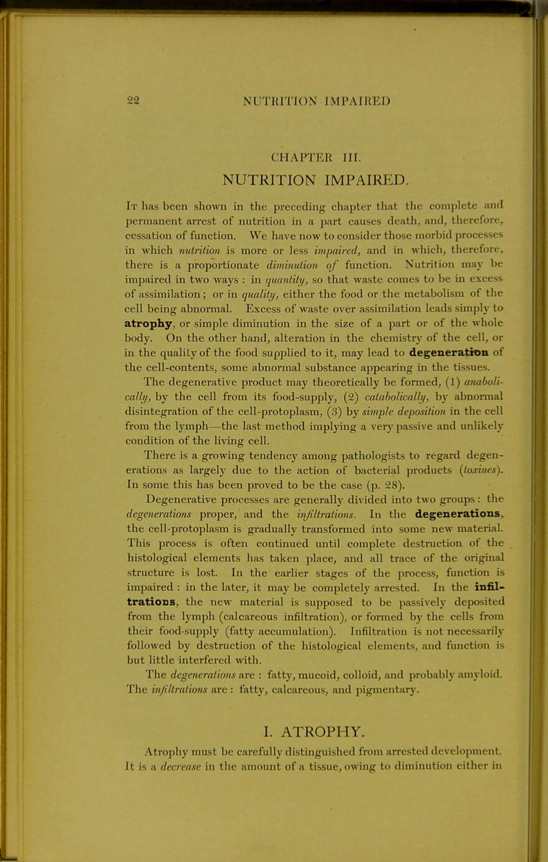 CHAPTER III. NUTRITION IMPAIRED. It has been shoAvn in the preceding chapter tliat tiic comi)lete and permanent arrest of nutrition in a 2)art causes death, and, therefore, cessation of function. We have now to consider those morbid processes in which nutrition is more or less hnpaircd, and in which, therefore, there is a proportionate diminution of function. Nutrition may be impaired in two ways : in quantitij, so that waste comes to be in excess of assimilation; or in quality, either the food or the metabolism of the cell being abnormal. Excess of waste over assimilation leads simplj' to atrophy, or simple diminution in the size of a part or of the whole body. On the other hand, alteration in the chemistry of the cell, or in the quality of the food supplied to it, may lead to degeneration of the cell-contents, some abnormal substance appearing in the tissues. The degenerative product may theoretically be formed, (1) anaboli- cally, by the cell from its food-supply, (2) cataboHcaUy, by abnormal disintegi-ation of the cell-protoplasm, (3) by simple deposition in the cell from the lymph—the last method impljang a ver}^ passive and unlikely condition of the living cell. There is a growing tendency among pathologists to regard degen- erations as largely due to the action of bacterial products [toxincs). In some this has been proved to be the case (p. 28). Degenerative processes are generally divided into two groups: the degeneratiom proper, and the injiltrations. In the degenerations, the cell-protoplasm is gradually transformed into some new material. This process is often continued until complete destruction of the histological elements has taken jjlace, and all trace of the original structure is lost. In the earlier stages of the process, function is impaired : in the later, it may be completel)'^ arrested. In the infil- trations, the new material is supposed to be passively deposited from the lymph (calcareous infiltration), or formed by the cells from their food-supply (fatty accumulation). Infiltration is not necessarily followed by destruction of the histological elements, and function is but little interfered with. The degenerations are : fatty, mucoid, colloid, and probably amj'loid. The in/iltrations are : fatty, calcareous, and pigmentary. I. ATROPHY. Atrophy must be carefully distinguished from arrested development. It is a decrease in the amount of a tissue, owing to diminution either in