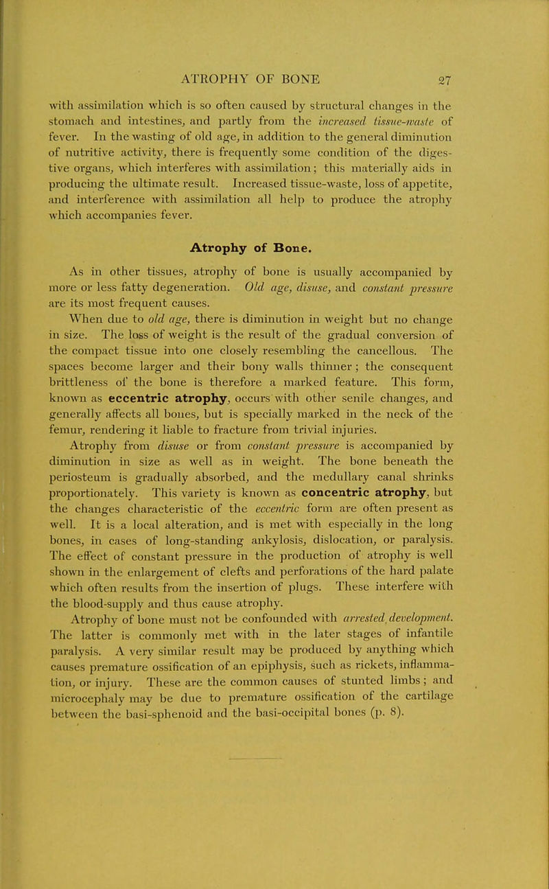 ^vith assimilation which is so often caused by structural changes in the stomach and intestines, and partly from the increased tissuc-waale of fever. In the wasting of old age, in addition to the general diminution of nutritive activitj', there is frequently some condition of the diges- tive organs, which interferes with assimilation; this materially aids in producing the ultimate result. Increased tissue-waste, loss of ajjpetite, and Interference with assimilation all help to produce the atrophy which accompanies fever. Atrophy of Bone. As In other tissues, atrophy of bone is usually accompanied by more or less fatty degeneration. Old age, disuse, and constant jjressitre are its most frequent causes. When due to old age, there is diminution in weight but no change in size. The loss of weight is the result of the gradual conversion of the compact tissue into one closely resembling the cancellous. The spaces become larger and their bony walls thinner ; the consequent brittleness of the bone is therefore a marked feature. This form, known as eccentric atrophy, occui's with other senile changes, and generally affects all bones, but is specially marked in the neck of the femur, rendering it liable to fracture from trivial injuries. Atrophy from disuse or from constant pressure is accompanied by diminution in size as well as in weight. The bone beneath the periosteum is gradually absoi'bed, and the medullary canal shrinks proportionately. This variety is knov/n as concentric atrophy, but the changes characteristic of the eccentric form are often present as well. It is a local altei'ation, and is met with especially in the long bones, in cases of long-standing ankylosis, dislocation, or paralysis. The effect of constant pressure in the production of atrophy is well shown in the enlargement of clefts and perforations of the hard palate which often results from the insertion of plugs. These interfere with the blood-sup23ly and thus cause atrophy. Atrophy of bone must not be confounded with arrested, development. The latter is commonly met with in the later stages of Infantile paralysis. A very similar result may be produced by anything which causes premature ossification of an epiphysis, such as rickets, inflamma- tion, or injury. These are the common causes of stunted limbs ; and microcephaly may be due to premature ossification of the cartilage between the basi-sphenoid and the basl-occipltal bones (p. 8).