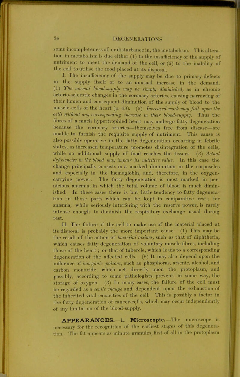 some inconii)leleness of, or disturbance in, the metabolism. This altera- tion in metabolism is due either (1) to the insufficiency of the supply of nutriment to meet the demand of the cell, or (2) to the inability of the cell to utilise the food placed at its disjjosal. I. The insufficiency of the supply may be due to primary defects in the sui)j)ly itself or to an unusual increase in the demand. (1) T/ie normal bload-siipp/i/ may he fiimphj dminislml, as m chronic arterio-sclerotic changes in the coronary arteries, causing narrowing of their lumen and consequent diminution of the supply of blood to the muscle-cells of the heart (p. 43). (2) Increased work may fall upon the cells without any con-espouding increase in their blood-supply. Thus the fibres of a much hypertrophied heart may undergo fatty degeneration because the coronary arteries—themselves free from disease—are unable to furnish the requisite supply of nutriment. This cause is also possibly operative in the fatty degeneration occurring in febrile states, as increased temjierature promotes disintegration of the cells, while no additional supply of food reaches the tissues. (3) Actual deficiencies in the blood may impair its nutritive value. In this case the change principally consists in a marked diminution in the corpuscles and especially in the haemoglobin, and, therefore, in the oxygen- carrying power. The fatty degeneration is most marked in per- nicious anaemia, in which the total volume of blood is much dimin- ished. In these cases there is but little tendency to fatty degenera- tion in those parts which can be kept in comparative rest; for anaemia, while seriously interfermg with the reserve power, is rarely intense enough to diminish the respiratory exchange usual duruig rest. II. The failure of the cell to make use of the material placed at its disposal is probably the more important cause. (1) This may be the result of the action of bacterial toxincs, such as that of diphtheria, which causes fattv degeneration of voluntary muscle-fibres, including those of the heart ; or that of tubercle, which leads to a corresponding degeneration of the affected cells. (2) It may also dejiend ujion the influence of inorganic poisons, such as phosphorus, arsenic, alcohol, and carbon monoxide, which act directly upon the protojilasm, and possibly, according to some pathologists, prevent, in some way, the storage of oxygen. (3) In many cases, the failure of the cell must be regarded as a senile change and dei)endent u))on the exhaustion of the inherited vital capacities of the cell. This is possibly a factor in the fatty degeneration of cancer-cells, which may occur independently of any limitation of the blood-sujiply. APPEARANCES. -1. Microscopic.—The microscope is necessary for the recognition of the earliest stages of this degenera- tion. The fat aj)pears as minute granules, first of all in the protoplasm