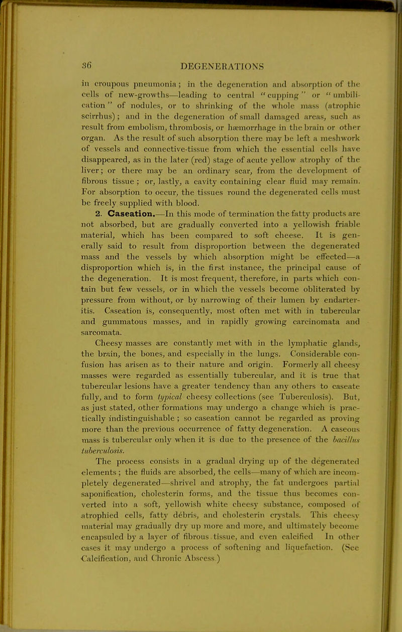 in croupous pneumonia; in tlie degeneration and absorption of the cells of new-growths—leading to central  cupping  or  umbili cation of nodules, or to shrinking of the wliole mass (atrophic scirrhus); and in the degeneration of small damaged areas, such as result from embolism, thrombosis, or hajmorrhage in the brain or other organ. As the result of such absorption there may be left a nieshwork of vessels and connective-tissue from which the essential cells have disappeared, as in the later (red) stage of acute yellow atrophy of the liver; or there may be an ordinary scar, from the development of fibrous tissue ; or, lastly, a cavity containing clear fluid may remain. For absorption to occur, the tissues round the degenerated cells must be freelj^ supplied with blood. 2. Caseation.—In this mode of termination the fatty products are not absorbed, but ai*e gradually converted into a j'ellowish friable material, which has been compared to soft cheese. It is gen- erally said to result from disproportion between the degenerated mass and the vessels by which absorption might be effected—a disproportion which is, in the first instance, the principal cause of the degenei'ation. It is most frequent, therefore, in parts which con- tain but few vessels, or in which the vessels become obliterated by pressure from without, or by narrowing of their lumen by endarter- itis. Caseation is, consequently, most often met with in tubercular and gummatous masses, and in rapidly growing carcinomata and sarcomata. Cheesy masses are constantly met with in the lymphatic glands, the brain, the bones, and especially in the lungs. Considerable con- fusion has arisen as to their nature and origin. Formerly all cheesv masses were regarded as essentially tubercular, and it is true that tubercular lesions have a greater tendencj' than any others to caseate fully, and to form typical cheesy collections (see Tuberculosis). But, as just stated, other formations may undergo a change which is jDrac- tically indistinguishable ; so caseation cannot be regarded as proving more than the previous occurrence of fiitty degeneration. A caseous mass is tubercular only when it is due to the presence of the bacillus Uiherculosii. The process consists in a gradual drying up of the degenerated elements ; the fluids are absorbed, the cells—many of which are incom- pletely degenerated—shrivel and atrophj', the fat undergoes partial saponification, cholesterin forms, and the tissue thus becomes con- verted into a soft, 3'ellowish white cheesy substance, composed of atrophied cells, fatty debris, and cholesterin crystals. This clicesy material may gradually dry up more and more, and ultimately become encapsuled by a laj'cr of fibrous tissue, and even calcified In other cases it may undergo a process of softening .'ukI liquefaction. (See •Calcification, and Chronic Abscess )