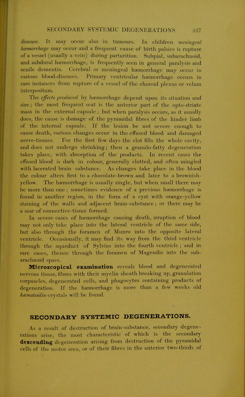 disease. It may occur also in tumours. In children meiiiuseal hcemorrltagc may occur and a frequent cause of birth palsies is rupture of a vessel (usually a vein) during parturition. Subpial, subarachnoid, and subdural hsemorrhage, is frequently seen in general paralysis and senile dementia. Cerebral or meningeal haemorrhage may occur in various blood-diseases. Primary ventricular haemorrhage occurs in rare instances from rupture of a vessel of the choroid plexus or velum interpositum. The effects produced by hiemorrhage depend upon its situation and size; the most frequent seat is the anterior part of the opto-striate mass in the external capsule ; but when paralysis occui-s, as it usually does, the cause is damage of the pyramidal fibres of the hinder limb of the internal capsule. If the lesion be not severe enough to cause death, various changes occur in the effused blood and damaged nerve-tissues. For the first few days the clot fills the whole cavity, and does not undergo shrinking; then a granulo-fatty degeneration takes place, with absorption of the products. In recent cases the effused blood is dark, in colour, genei'ally clotted, and often mingled with lacerated brain substance. As changes take place in the blood the colour alters first to a chocolate-brown and later to a brownish- yellow. The haemorrhage is usually single, but when small there may be more than one ; sometimes evidence of a previous haemorrhage is found in another region, in the form of a cyst with orange-yellow staining of the walls and adjacent brain-substance ; or there may be a scar of comiective-tissue formed. In severe cases of liaemorrhage causing death, irruption of blood may not only take place into the lateral ventricle of the same side, but also through the foramen of Munro into the opposite lateral ventricle. Occasionally, it may find its way from the third ventricle through the aqueduct of Sylvius into the fourth ventricle ; and in rare cases, thence through the foramen of Magendie into the sub- arachnoid space. Microscopical examination reveals blood and degenerated nervous tissue, fibres with their myelin sheath breaking up, granulation corpuscles, degenerated cells, and phagocytes containing products of degeneration. If the haemorrhage is more than a few Aveeks old h{e7natoidiii-cvystH\s will be found. SECONDARY SYSTEMIC DEGENERATIONS. As a result of destruction of brain-substance, secondary degene- rations arise, the most characteristic of which is the secondary descending degeneration arising from destruction of the pyramidal cells of the motor area, or of their fibres in the anterior two-thirds of