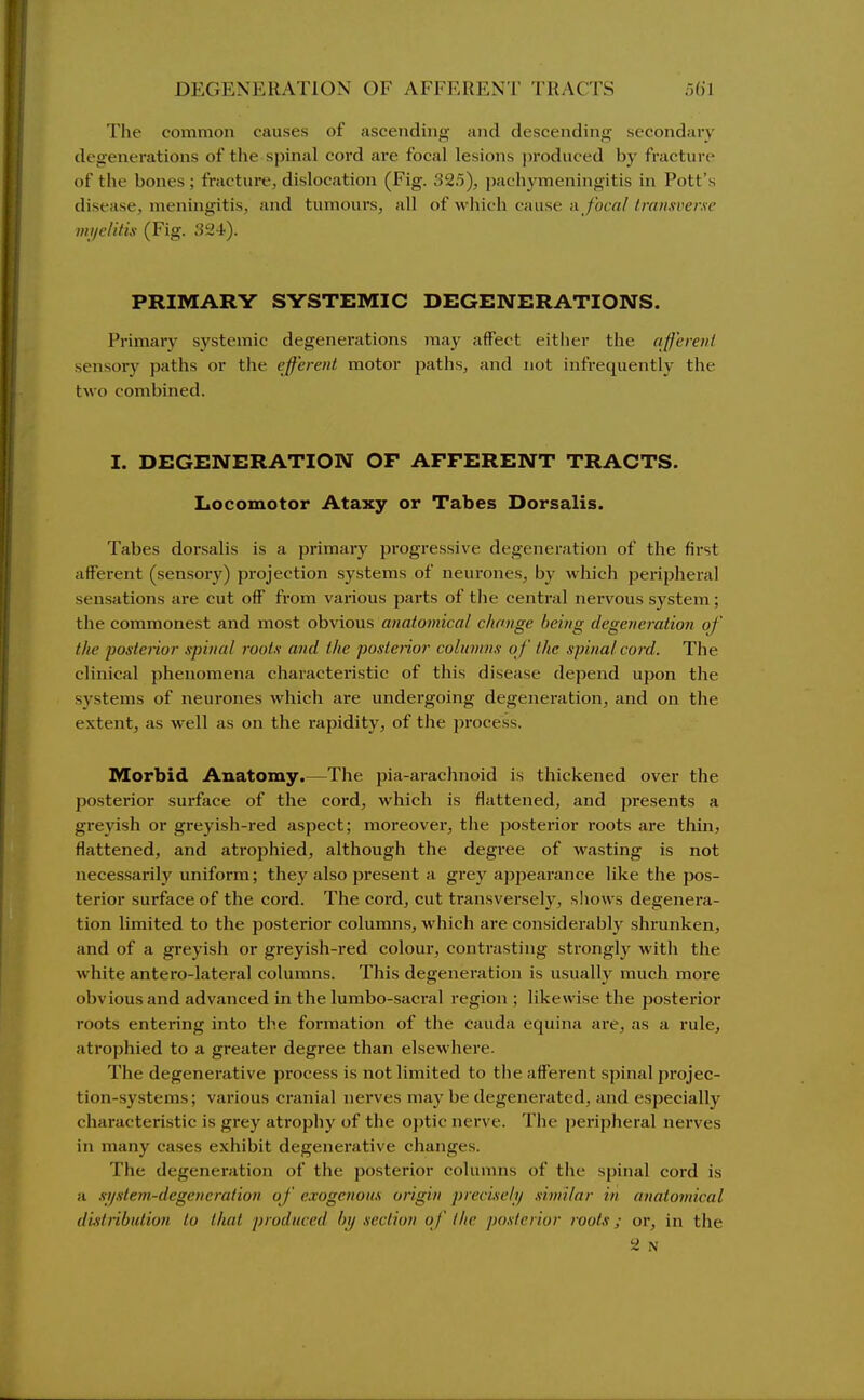The common causes of ascending and descending secondary degenerations of tlie spinal cord are focal lesions produced by fracture of the bones ; fracture, dislocation (Fig. 325), pachymeningitis in Pott's disease, meningitis, and tumours, all of which cause a/oca//rawwme mi/elilix (Fig. S2i). PRIMARY SYSTEMIC DEGEINTERATIONS. Primary systemic degenerations may affect eitlier the ajf'ereiil sensory paths or the efferent motor paths, and not infrequently the two combined. I. DEGENERATION OF AFFERENT TRACTS. Locomotor Ataxy or Tabes Dorsalis. Tabes dorsalis is a primary progressive degeneration of the first afferent (sensory) projection systems of neurones, by which perijjheral sensations are cut off from various parts of the central nervous system; the commonest and most obvious anatomical change being degeneration of the posterior spinal roots and the postenor colnnins of the spina/ cord. The clinical phenomena characteristic of this disease depend upon the systems of neurones Avhich are undergoing degeneration, and on the extent, as well as on the rapidity, of the jjrocess. Morbid Anatomy.—The pia-arachnoid is thickened over the posterior surface of the cord, which is flattened, and presents a greyish or greyish-red aspect; moreover, tlie posterior roots are thin, flattened, and atrophied, although the degi'ee of wasting is not necessarily uniform; they also present a grey ajjpearance like the pos- terior surface of the cord. The cord, cut transversely, shows degenera- tion limited to the posterior columns, which are considerably shrunken, and of a greyish or greyish-red colour, contrasting strongly with the white antero-lateral columns. This degeneration is usually much more obvious and advanced in the lumbo-sacral region ; likewise the posterior roots entering into the formation of the cauda equina are, as a rule, atrophied to a greater degree than elsewhere- The degenerative process is not limited to the afferent spinal projec- tion-systems; various cranial nerves may be degenerated, and especially characteristic is grey atrophy of the optic nerve. The jjeripheral nerves in many cases exhibit degenerative changes. The degeneration of the posterior colunnis of the spinal cord is a si/slem-degeneration of exogenous origin precisehf similar in anatomical distribution to that produced by section of the posterior roots; or, in the 2 N