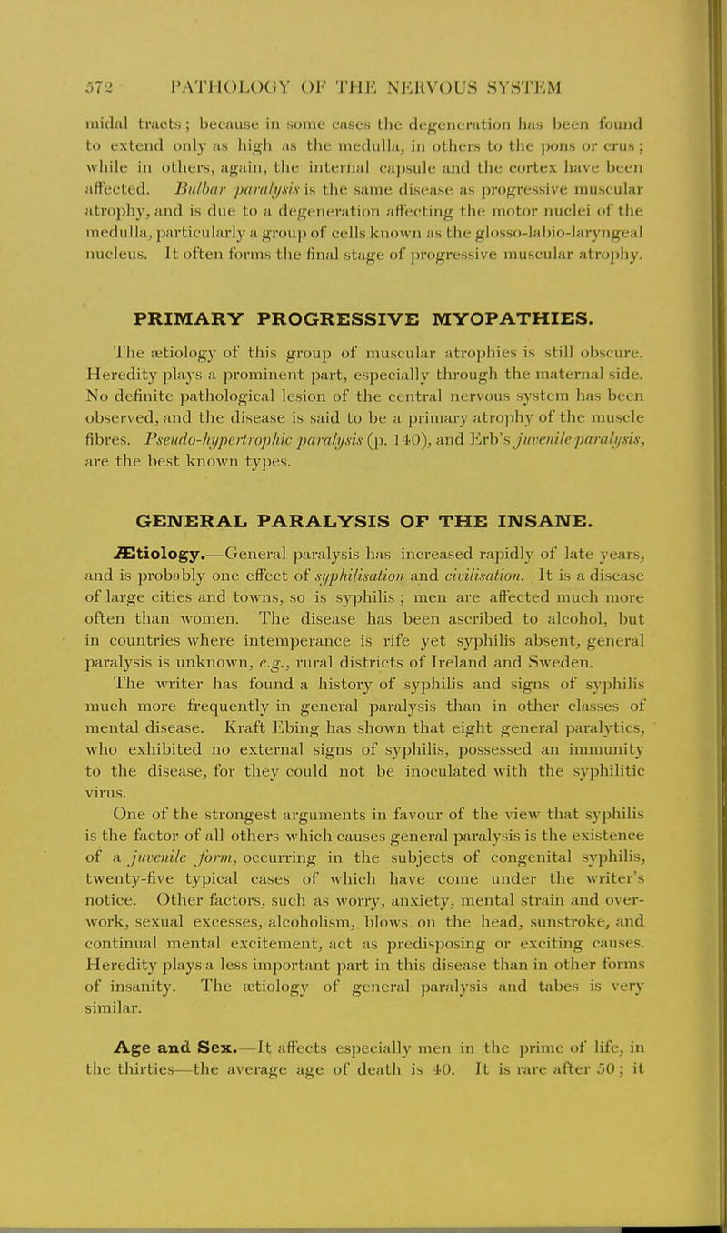 inidal tracts; because in some cases the degeneration has been found to extend only as high as the medulla, in others to the ])ons or crus; while in others, again, the internal capsule and the cortex have been affected. Bii/lxir jxim/i/xi.i is the same disease as progressive muscular atropliy, and is due to a degeneration affecting the motor nuclei of the medulla, particularly a group of cells known as the glosso-labio-laryngeal Jiucleus. It often forms the final stage of ])rogressive muscular atrophy. PRIMARY PROGRESSIVE MYOPATHIES. The aetiology of this group of muscular atrophies is still ob.scure. Heredity plays a prominent part, especially through the maternal side. No definite pathological lesion of the central nervous system has been obsej'ved, and the disease is said to be a primai-y atroph)' of the muscle fibres. Pseiido-hypei-trophic paralyxii {ji. 140), and Verb's juvenile paralysis, are the best known tyj)es. GENERAL PARALYSIS OF THE INSANE. .Stiology.—General j)aralysis has increased ra))idly of late years, and is probably one effect of syphilisalion and civilisation. It is a disease of large cities and towns, so is syphilis ; men are affected much more often than Avomen. The disease has been ascribed to alcohol, but in countries where intemperance is rife yet syphilis absent, general paralysis is unknown, e.g., rural districts of Ireland and Sweden. The writer has found a history of syphilis and signs of S3'j)hilis much more frequently in general paralysis than in other classes of mental disease. Kraft Ebing has shown that eight general paralytics, who exhibited no external signs of syphilis, jiossessed an immunity to the disease, for they could not be inoculated with the syphilitic virus. One of the strongest arguments in favour of the view that syphilis is the factor of all others which causes general paralysis is the existence of a juvenile j'onn, occurring in the subjects of congenital syphilis, twenty-five typical cases of which have come under the writer's notice. Other factors, such as worry, anxiety, mental strain and over- work, sexual excesses, alcoholism, blows on the head, sunstroke, and continual mental excitement, act as predisposing or exciting causes. Heredity plays a less important part in this disease than in other forms of insanity. The aetiologj^ of general paralj'sis and tabes is very similar. Age and Sex.—It affects especially men in the prime of life, in the thirties—the average age of death is -1-0. It is rare after 50; it