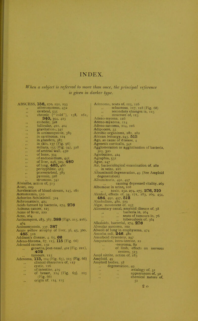 INDEX. When a xubjecl is referred to viore than once, the jjmicijjal reference is given in darker type. ABSCESS, 158, 270, 292, 293 ,, atheromatous, 452 cerebral, 535 ,, chronic (cold), 158, 161, 340, 394. 423 ,, embolic, 328 ,, follicular, 401. 404 ,, gravitation-, 341 ,, in actinomycosis, 389 ,, in carcinoma, 124 ,, in glanders, 385 ,, in skin, 157 (Fig. 96) ,, miliary, 155 (Fig. 94), 328 ,, of arterial wall, 450 ,, of bone, 394 ,, of endocardium, 441 ,, of liver, 246, 329, 480 of lung, 463, 466 perityphlitic, 415 ,, prrevertebral, 389 ,, pyrBmic, 328 ,, strumous, 341 Absinthe, action of, 513 Acari, 229 Acceleration of blood-stream, 145, 161 Acetonagmia, 510 Achorion Schcinleinii, 324 Achromatosis, 424 Acids formed by bacteria, 274, 276 Acinous cincer, 125 Acme of fever, 220 Acne, 264 Actinomyces, 283, 387, 388 (Figs. 215, 216), 464 Aciinomycosis, 337, 387 Acute yellow atropliy of liver, 36, 45, 300, 485, 510 Addison's disease, 4. 65, 66 •Adeno-fibroma, 87, 113, 115 (Fig. 66) Adenoid cancer, 132 ,, growths, post-nasal, 401 (Fig. 221), 402 ,, tumours, T15 Adenoma, 113, 114 (Fig. 65), 115 (Fig. 66) clinical characters of, 117 cystic, 116 of intestine, 419 of breast, 114 (Fig. 65), 115 (Fig. 66) ,, origin of, 114, 115 Adenoma, seats of, 115, 116 ,, sebaceous, 117, 118 (Fig. 68) ,, secondary changes in, 115 structure of, 113 Adeno-myoma, 116 Adeno-myxoma, 114 Adeno-sarcoma, 114, 116 Adipocere, 33 Aerobic organisms, 281, 282 African lethargy, 245, 513 Age, as cause of disease, 4 Agenesis corticalis, 541 Agglomeration or agglutination of bacteria, 305. 320 Aglobulism, 424 Agraphia, 531 Ague, 247 Air, bacteriological examination of, 282 ,, in veins, 216 Albuminoid degeneration, 49 (See Amyloid degeneration) AlbuminOTia, 491, 497 ,, causing depressed vitality, 269 Albumose in urine, 108 toxic, 252, 274, 275, 278, 310 Alcohol, effects of, 34, 171, 183, 269, 454, 484, 491, 497, 512 Alcoholism, 480, 509 AlgEe, movement of, 255 Alimentary canal, amyloid disease of, 58 ,, ,, bacteria in, 264 ,, ,, seats of tumours in, 76 ,, ,, tuberculosis of, 364 Alkaloids, bacterial, 274, 278 Alveolar sarcoma, 102 Alveoli of lung in emphysema, 474 Amojba coli, 246, 480 Amoeboid dysentery, 247 Amputation, intra-uterine, 12 -neuroma, 82 ,, of limb, effects on nervous centres, 513 Amyl nitrite, action of, 183 Amyloid, 49 Amyloid bodies, 58 ,, degeneration, 49 ,, .. aetiology of, 51 ,, appearances of, 50 ,1 ,, chemical nature of, 51 2 o