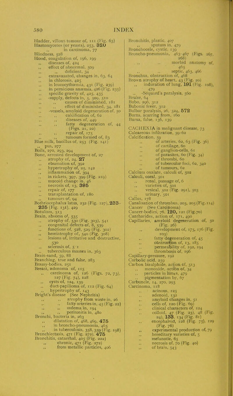Hladder, villoir, liimoiir of, iii (Mg. 63) Hlastoniyceles (or yeasts), 253, 320 ,, m carcinoma, 77 Hlindness, 528 Blood, coagulation of, 196, 199 ,, diseases of, 424 ,, effect of abnormal, 509 ,, ,, deficient, 34 ,, extravasatcd, changes in, 63, 64 ,, in chlorosis, 425 ,, ill IcucocythEeniia, 431 (Fig. 239) ,, in pernicious anasniia, 426 (I'Mg. 235) specific gravity of, 425, 435 -supply, defects in, 5, 509, 510 causes of diminished, t8i ,. ,, effect of diminished, 34, 181 ,, -vessels, amyloid degeneration of, 50 ,, ,, calcification of, 62 ,, ,, diseases of, 449 ,, ,, fatty degeneration of, 44 (Figs. 21, 22) ,, ,, repair of, 175 ,, ,, tumours formed of, 83 Blue milk, bacillus of, 253 (Fig. 141) ,, pus, 277 Boils, 270, 293, 294 Bone, arrested development of, 27 ,, atrophy of, 24, 27 ,, eburnation of, 392 ,, hypertrophy of, 25, 142 ,, inflammation of, 394 in rickets, 397, 399 (Fig. 219) ,, mucoid change in, 46 ,, necrosis of, 13, 395 ,, repair of, 177 ,, trarsplantation of, 180 ,, tumours of, 94 Bothriocephalus latus, 232 (Fig. 127), 233- 235 (Fig. 131), 429 Botulism, 513 Brain, abscess of, 535 ,, atrophy of, 530 (Fig. 303), 541 ,, congenital defects of, 8, 539 ,, function? of, 528, 529 (Fig. 302) ,, hemiatrophy of, 540 (Fig. 308) lesions of, irritative and destructive, 530 ,, sclerosis of, 51 tuberculous masses in, 363 Brain-sand, 59, 88 Branching, true and false, 283 Brassy-bodies, 251 Breast, adenoma of, 115 ,, carcinoma of, 126 (Figs. 72, 73), 127 (Fig. 74), 128 cysts of, 124, 139 duct-papilloma of, ri2 (Fig. 64) ,, hypertrophy of, 143 Bright's disease (See Nephritis) ,, ,, atrophy from waste in, 26 fatty arteries in, 45 (Fig. 22) ,, ,, oedema in, 194 ,, ,, peritonitis in, 480 Bronchi, bacteria in, 263 ,, dilatation of, 468, 469, 475 ,, in bionciio-pncumonia, 465 ,, in tuberculosis, 358, 359 (Fig. 198) Bronchiectasis, 471 (Fig. 272), 475 Bronchitis, catarrhal, 405 (Fig. 222) ,, chronic, 471 (Fig. 272) ,, from metallic particles, 406 Bronchitis, plastic. 407 ,, sputum in, 479 Bronchocele, cystic, 139 Broncho-pneumonia, 463 467 (Figs. 267, 268) morbid anatomy of, 4'>5 septic, 463, 466 Bronchus, obstruction of, 468 Brown atrophy of heart, 43 (Fig. 20) ,, induration of lung, 191 I Fig. 108), 479 -Sdciuard's paralysis, 560 Bruise, 64 Bubo, 296, 312 Bubonic fever, 312 Bulbar paralysis, 26, 524, 572 Burns, scarring from, 160 Bursa, false, 136, 139 CACHEXIA in malignant disease, 73 Calcareous infiltration, 59-62 Calcification, 59 of arteries, 62, 63 (Fig. 36) ,, of cartilage, 60 ,, of ganglion-cells, 61 ,, of parasites, 60 (I' ig. 34) of thrombi, 60 ,, of tubercular foci, 62, 340 ,, of tumours, 62 Calcium o.xalate, calculi of, 502 Calculi, coral, 501 renal, passage of, 6 ,, varieties of, 501 vesical, 502 (Fig. 291), 503 ,, urinary, 501 Callus, 178 Canalisation of thrombus, 203, 205 (Fig. 114) Cancer (Sf e Carcinoma) Cancer-bodies, 76, 120, 121 (Fig.70) Cantharides, action of, 171, 490 Capillaries, amyloid degeneration of, 50 (Fig. 26) ,, development of, 175, 176 (Fig. 103) fatty defeneration of, 45 ,, obstruction of, 13, 185 permeability of, 192, 194 thrombosis of, 196 Capillary-pressure, 192 Carbolic acid, 259 Carbon bisulphide, action of, 513 monoxide, action of, 34 particles in lunts, 479 pigmentation by, 67 Carbuncle, 14, 270. 293 Carcinoma, 118 acinous, 125 ,, adenoid, 132 ,, am> loid changes in, 51 cells of, 120 (Fig. 69) ,, clinical characters of, 124 colloid, 47 (Fig. 23), 48 (Fig. 24), 138, 134 (Fig. 8r) encephaloid, 128 (Fig. 75), 129 (Fig. 76) „ experimental production of, 79 ,, hereditary varieties of, 5 melanotic, 65 necrosis of. 70 (Fig. 40) ,, of brain, 543