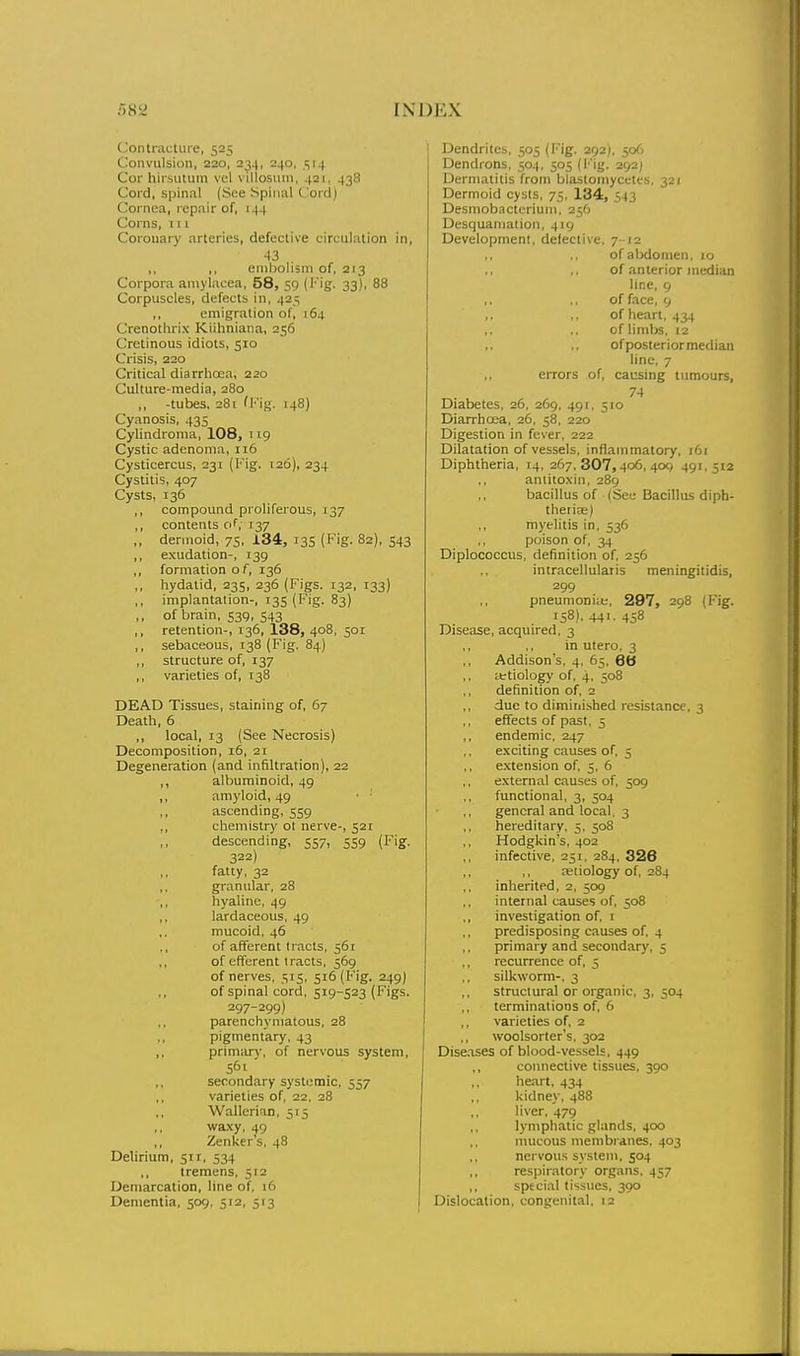 Contiactuie, 525 Convulsion, 220, 234, 240, 514 Cor hir.sutuin vel villoswin, 421, 438 Cord, spinal (Soe Spinal Cord) Cornea, repair of, 144 Corns, 11 I Coronary arleries, defective circulation in, ,, ,, embolism of, 213 Corpora aniylacea, 58, 59 (Fig. 33), 88 Corpuscles, defects in, 425 ,, emigration of, 164 Crenothrix Kiihniana, 256 Cretinous idiots, 510 Crisis, 220 Critical diarrhoea, 220 Culture-media, 280 ,, -tubes. 281 fKig. 148) Cyanosis, 435 Cylindroma, 108, 119 Cystic adenoma, 116 Cysticercus, 231 (I' ig. 120), 234 Cystitis, 407 Cysts, 136 compound proliferous, 137 contents of, 137 dermoid, 75, 134, 13S {Fig. 82), 543 exudation-, 139 formation o f, 136 hydatid, 235, 236 (Figs. 132, 133) implantation-, 135 (Fig. 83) of brain, 539, 543 retention-, 136, 138, 408, 501 sebaceous, 138 (Fig. 84) structure of, 137 varieties of, 138 DEAD Tissues, staining of, 67 Death, 6 ,, local, 13 (See Necrosis) Decomposition, 16, 21 Degeneration (and infiltration), 22 ,, albuminoid, 49 ,, amyloid, 49 ,, ascending, 559 ,, chemistry ot nerve-, 521 descending, 557, 559 (Fig. 322) fatty, 32 granular, 28 hyaline, 49 lardaceous, 49 mucoid. 46 of afferent tracts, 561 of efferent tracts, 569 of nerves, 515, 516 (Fig. 249) of spinal cord, 519-523 (Figs. 297-299) parenchymatous, 28 pigmentary, 43 ,, primiu-y, of nervous system, 56' secondary systemic, 557 varieties of, 22, 28 ,, Wallcrian, 515 ,, waxy, 49 ,, Zenker's, 48 Delirium, 51 r, 534 ,, tremens, 512 Demarcation, line of, 16 Dementia, 509, 512, 513 Dendrites, 505 (I'ig. 292), 506 Dendrons, 504, 505 (iMg. 292J Dermatitis from blastomycetes, 321 Dermoid cysts, 75, 134, 543 Desmobactcriuni, 256 Desquamation, 419 Development, defective errors of. 7' 12 of abdomen. 10 of anterior median line, 9 of face, 9 of heart, 434 of limbs, 12 of posterior median line, 7 causing tumours, 74 10 Diabetes, 26, 269, 491, 3 Diarrhoea, 26, 58, 220 Digestion in fever, 222 Dilatation of vessels, inflammatory, 161 Diphtheria, 14, 267, 307,406, 40() 491.512 antitoxin, 289 bacillus of (See Bacillus diph- therioB) ,, myelitis in. 536 ,, poison of, 34 Diplococcus, definition of, 256 intracellularis meningitidis, 299 pneumoniie, 297, 298 (Fig. 158). 441. 458 Disease, acquired, 3 in utero, 3 Addison's, 4, 65, 6b ittiology of, 4, 508 definition of. 2 due to diminished resistance, 3 effects of past, 5 endemic, 247 exciting causes of, 5 extension of, 5, 6 external causes of, 509 functional, 3, 504 general and local. 3 hereditary, 5, 508 Hodgkin's, 402 infective, 251, 284, 326 ajtiology of, 284 inherited, 2, 509 internal causes of, 508 investigation of, 1 predisposing causes of, 4 primary and secondary, 5 recurrence of, 5 silkworm-, 3 structural or organic, 3, 504 terminations of, 6 varieties of, 2 woolsorter's, 302 Discises of blood-vessels, 449 connective tissues, 390 heart. 434 kidney, 488 liver, 479 lymphatic glands, 400 mucous membranes, 403 nervous system, 504 respiratory organs, 457 sptcial tissues, 390 Dislocation, congenital, 12