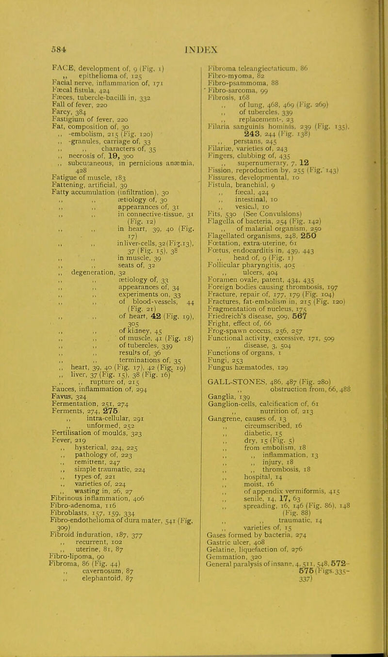 FACE, development of, 9 (Fig. 1) ,, epitheiionm of, 125 Facial nerve, inllammaiion of, 171 Ka;cal fisliila, .(24 FiKces, tubercle-bacilli in, 332 Fall of fever, 220 Farcy, 384 Fastigiuni of fever, 220 Fat, composition of, 30 ,, -embolism, 215 (Fig. 120) ,, -granules, carriage of, 33 characters of, 35 ., necrosis of, 19, 300 ,, subcutaneous, in pernicious anaemia, 428 Fatigue of muscle, 183 Fattening, artificial, 39 Fatty accumulation (infiltration), 30 ,, ,, tetiology of, 30 ,, ,, appearances of, 31 ,, ,. in connective-tissue, 31 (Fig. 12) ,, ,, in heart, 39, 40 (Fig. 17) ,, ,, inliver-cells, 32(Fi5.i3), 37 (Fig. 15), 38 in muscle, 39 ,, ,, seats of, 32 ,, degeneration, 32 ,, ., ajtiology of, 33 ,, ,, appearances of, 34 experiments on, 33 ,, ,, of blood-vessels, 44 (Fig. 21) ,, ,. of heart, 42 (Fig. 19), 3?S ,, ,, of kidney, 45 ,, ,, of muscle, 41 (Fig. 18) ,, ,, of tubercles, 339 ,, ,, results of, 36 terminations of, 35 ,, heart, 39, 40 (Fig. 17), 42 (Fig. 19) ,, liver, 37 (Fig. 15), 38 (Fig. 16) ,, rupture of, 215 Fauces, inflammation of, 294 Favus, 324 Fermentation, 251, 274 Ferments, 274, 275 intra-cellular, 291 unformed, 252 Fertilisation of moulds, 323 Fever, 219 hysterical, 224, 225 ,, pathology of, 223 remittent, 247 ,, simple traumatic, 224 types of, 221 varieties of, 224 wasting in, 26, 27 Fibrinous inflammation, 406 Fibro-adenoma, 116 Fibroblasts, 157, 159, 334 Fibro-endolheliomaof dura mater, 541 (I'ig. 309) Fibroid induration, 187, 377 recurrent, 102 uterine, 81, 87 Fibro-lipoma, 90 Fibroma, 86 (f''ig. 44) cavernosum, 87 elephantoid, 87 I' ibroma teleaiigiedalicum, 86 Fibra-myoma, 82 Fibro-psammoma, 88 ■ Fibro-sarcoma, 99 l''ibrosis, 168 of lung, 468, 469 (Fig. 269) of tubercles, 339 ,, replacement-. 23 T-'ilaria sanguinis honiitiis, 239 (Fig. 135), 243, 244 (l-ig. 138) perstans, 245 i'Mlaria;, varieties o(, 243 Fingers, clubbing of, 435 supernumerary, 7, 12 l'ission, reproduction by, 255 (Fig.'143) Fissures, developmental, 10 Fistula, branchial, 9 fiaecal, 424 intestinal, 10 vesicul, 10 Fits, 530 (See Convulsions) Flagclla of bacteria, 254 (Fig. 142) ,, of malarial organism, 250 Flagellated organisms, 248, 250 Foetation, extra uterine, 61 Foetus, endocarditis in, 439, 443 ,, head of, 9 (Fig. i) Follicular pharyngitis, 405 ulcers, 404 Foramen ovale, patent, 434. 435 Foreign bodies causing thrombosis, 197 Fracture, repair of, 177, 179 (Fig. J04) Fractures, fat-embolism in, 215 (Fig. 120) Fragmentation of nucleus, 175 Friedreich's disease, 509, 567 Fright, effect of, 66 Frog-spawn coccus, 256, 257 Functional activity,, excessive, 171, 509 ,, disease, 3, 504 Functions of organs, i Fungi, 253 Fungus hsematodes, 129 GALL-STONES, 486, 487 (Fig. 280) ,, obstruction from, 66, 488 Ganglia, 139 Ganglion-cells, calcification of. 61 ,, nutrition of, 213 Gangrene, causes of, 13 ,, circumscribed, 16 diabetic, 15 dry, 15 (Fig. 5) ,, from embolism. 18 ,, inflammation, 13 ,, ,, injury, 18 ,, ,, thrombosis, 18 hospital, 14 moist, 16 of appendix verniiformis, 415 senile. 14, 17, 63 spreading, 16, 146 (Fig. 86), 148 (Fig. 88) traumatic. 14 varieties of, 15 Gases formed by bacteria, 274 Gastric ulcer, 408 Gelatine, liquefaction of, 276 Gemmation, 320 General paralysis of Insan;*, 4.511. S48.572- 575 (Figs. 33.S- 337)