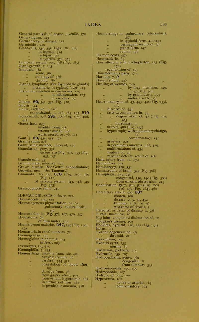 General paralysis of insane, juvenile, 572 Genu valgum, 143 Germ-theory of disease, 252 Germicides, 259 Giant-cells, 334, 335 (I'igs. 181, 182) in leprosy, 374 in lupus, 371 in syphilis, 376, 379 Giant-cell system, 160, 338 (Fig. 185) Giant-growth, 7, 143 Glanders, 384 ,, acute, 385 ~ ,, aetiology of, 386 chronic, 386 Glands, lymphatic (See Lymphatic glands) ,, mesenteric, in typhoid fever, 414 Glandular infection in carcinoma, 119 in inflammation, 173 in sarcoma, 99 Glioma, 82, 541, 542 (Fig. 310) Gliosis, 544 Goitre, endemic, 4, 116 exophthalmic, 4, 116, 184, 195, 510 Gonococcus, 278, 285, 296 (Fig. 157), 422, 443 Gonorrhoea, 295 ,, myelitis from, 536 ,, stricture due to, 408 ,, warts caused by, 76, in Gout, 5, 60, 454, 455, 491' Gram's stain, 278 Granulating surfaces, union of, 154 Granulation, grey, 337 -tissue, 152 (Fig. 92). 153 (Fig. 93). 157 Granule-cells, 35 Granulomata, infective, 172 Graves' disease (See Goitre, e.xophthalmic) Growths, new (See Tumours) Gummata, 160, 377, 378 (Fig. 210), 380 (Fig. 211) of nervous system, 543, 548, 549 (Fig. 313) Gynaecophoric canal, 245 H^MATOBLASTS in fever, 222 Haematocele, 136, 139 Haematogenous pigmentation, 63, 65 ,, pulmonary tuberculosis, 347 Haematoidin, 64 (Fig. 37), 187, 479, 557 Haematoma, 65 of dura mater, 533 Haematozoon malarise, 247,249(Fig. 140), 250 Haeinaturia in renal tumours, 72 Hasmogenesis, 425 Haemoglobin in anaemia, 424 in fever, 223 Haemolysis, 64, 425 Haemophilia, 5, 433 Hwmorrhage, anwmia from, 182, 424 causing atrophy, 26 cerebral, 554-557 coagulation of blood after, '99 ,, damage from, 36 from gastric ulcer, 409 ,, from venous hypersemia, 187 ,, in cirrhosis of liver, 481 ,, in pernicious aiiitmia, 428 Hasniorrhage in pulmonary tuberculosis, 359 in typhoid fever, 411-413 ,, permanent results of, 36 ,, punctiform, 147 „ retinal, 428 Haemorrhoids, 456 Hasmosiderin, 63 Hair affected with trichophyton, 325 (Fig. 176) ,, regeneration of, 177 Hammerman's palsy, 514 Hare-lip, 7, 9 Hayem's fluid, 426 Healing of wounds, 149 ,, by first intention, 149, 150 (Fig. 90) ,, by granulation, 153 ,, under a scab, 154 Heart, aneurysm of, 43, 445,. 446 (Fig. 255). 447 diseases of, 434 fatty accumulation in, 39 ,, degeneration of, 42 (Fig. 19), 30s ,, ,, hereditary, 3 fibroid, 488 (Fig. 257) hypertrophy with pigmentary change, 44 ,, compensatory, 141 in fevers, 221 in pernicious anaemia, 428, 429 malformations of, 434 rupture of, 43 valvular defects, result of, i86 Heat, injury from, 14, 170 Hectic fever, 221 Hemianopsy, 528, 531 Hemiatrophy of brain, 540 (Fig. 308) Hemiplegia, 523, 531 congenital, 539, 540 (Fig. 308) ,, from carotid obstruction, 213 Hepatisation, grey, 461, 462 (Fig. 266) red, 459 (Fig. 264), 460 Hereditary ata.xia, 509, 567 ,, chorea, 509 disease, 2, 5, 31, 454 tumours, 5, 82, 91, 96 weakness of tissues, 3 Heredity, as cause of disease, 4, 508 Hernia, umbilical, 10 Hip-joint, congenital dislocation of, 12 Hodgkin's disease, 402 Hooklets, hydatid, 236, 237 (Fig. 134) Horns, in Hyaline degeneration, 49 ,, thrombi, 201 Hyaloplasm, 504 Hydatid cysts, 235 uterine, 89 Hydrcemia, plethoric, 195 Hydrocele, 139, 167 Hydrocephalus, acute, 362 congenital, 8 from tumours, 543 Hydronephrosis, 489, 490 Hydrophobia, 287 Hydrops of joint, 370 Hypemamia, i8z active or arterial, 183 compensatory, 184
