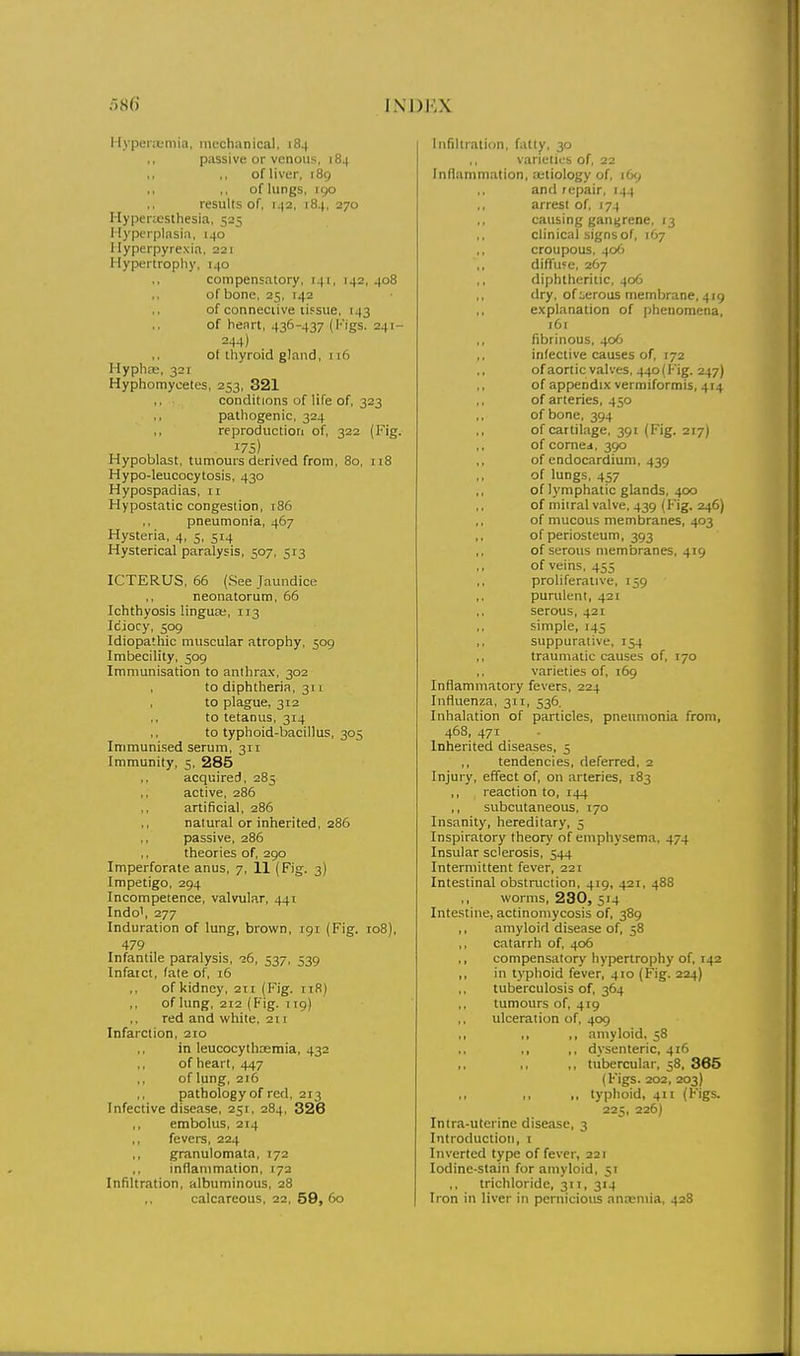 Hyperaemia, mechanical, 184 ,, passive or venous, 184 of liver, 189 .1 ,, of lungs, 190 results of, 142, 184, 270 Hyperiesthesia, 525 Hyperplasia, 140 Hyperpyrexia, 221 Hypertrophy, 140 compensatory, 141, 142, 408 of bone, 25, 142 of connective ii.=sue, 143 of heart, 436-437 (l'igs. 241- 244) ,, of thyroid gland, 116 Hyphce, 321 Hyphomycetes, 253, 321 conditions of life of, 323 ., pathogenic, 324 reproduction of, 322 (Fig. 175) Hypoblast, tumours derived from, 80, 118 Hypo-leucocytosis, 430 Hypospadias, 11 Hypostatic congestion, 186 pneumonia, 467 Hysteria, 4, 5, 514 Hysterical paralysis, 507, 513 ICTERUS, 66 (See Jaundice ,, neonatorum, 66 Ichthyosis lingua;, 113 Idiocy, 509 Idiopathic muscular atrophy, 509 Imbecility, 509 Immunisation to anthrax, 302 to diphtheria, 311 to plague, 312 to tetanus, 314 to typhoid-bacillus, 305 Immunised serum, 311 Immunity, 5, 285 acquired, 285 active, 286 artificial, 286 natural or inherited, 286 passive, 286 theories of, 290 Imperforate anus, 7, 11 (Fig. 3) Impetigo, 294 Incompetence, valvular, 441 Indo', 277 Induration of lung, brown, 191 (Fig. 108), 479 Infantile paralysis, 26, 537, 539 Infarct, fate of, 16 ,, of kidney, 2ti (Fig. iiR) ,, of lung, 212 (Pig. 119) red and white, 211 Infarction, 210 in leucocythsemia, 432 of heart, 447 ,, of lung, 216 ,, pathology of red, 213 Infective disease, 251, 284, 326 embolus, 214 fevers, 224 ,, granulomata, 172 inflammation, 172 Infiltration, albuminous, 28 calcareous, 22, 59, 60 Infiltration, fatty, 30 ,, varieties of, 22 Inflammation, ajliology of, 169 and repair, 144 ,, arrest of, 174 causing gangrene, 13 ,, clinical signs of, 167 croupous, 406 ,, diffufc, 267 ,, diphtheritic, 406 dry, of :.erous membrane, 4r9 explanation of phenomena, t6i fibrinous, 406 infective causes of, 172 of aortic valves, 44o(Fig. 247) of appendix verniiforrais, 4r4 of arteries, 450 ,, of bone, 394 of cartilage, 391 (Fig. 2r7) of corner, 390 of endocardium, 439 of lungs, 457 of lymphatic glands, 400 of miiral valve, 439 (Fig. 246) of mucous membranes, 403 of periosteum, 393 ,, of serous membranes, 419 of veins, 455 proliferative, 159 purulent, 421 ,, serous, 421 simple, 145 suppurative, 154 traunititic causes of, 170 varieties of, 169 Inflammatory fevers, 224 Influenza, 311, 536. Inhalation of particles, pneumonia from, 468, 471 Inherited diseases, 5 ,, tendencies, deferred, 2 Injury, effect of, on arteries, 183 ,, reaction to, 144 ,, subcutaneous, 170 Insanity, hereditary, 5 Inspiratory theory of emphysema, 474 Insular sclerosis, 544 Intermittent fever, 221 Intestinal obstruction, 419, 42r, 488 ,, worms, 230, 514 Intestine, actinomycosis of, 389 ,, amyloid disease of, 58 ,, catarrh of, 406 ,, compensatory hypertrophy of, r42 ,, in typhoid fever, 4ro (Fig. 224) tuberculosis of, 364 tumours of, 419 ulceration of, 409 ,, ,, ,, amyloid, 58 ,, ,, dysenteric, 416 ,, tubercular, 58, 365 (Figs. 202, 203) ,, ,, ,, typhoid, 411 (Figs. 225, 226I Inlra-ulerine disease, 3 Introduction, r Inverted type of fever-, 221 Iodine-stain for amyloid, 5r trichloride, 311, 314 Iron in liver in pernicioirs ancemia, 428
