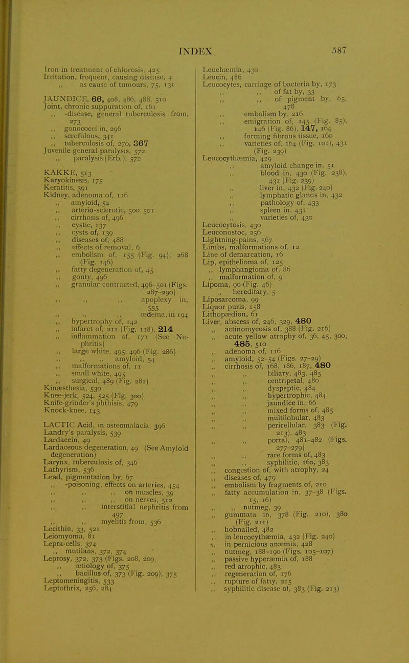 Iron in treatment of chlorosis, 425 Irritation, frequent, causing disease, 4 as cause of tumours, 75, 131 JAUXDICr;, 66, 408, 486, 488, 510 Joint, chronic suppuration of, i6i -disease, general tuberculosis from, 273 gonococci in, 296 ,, scrofulous, 341 tuberculosis of, 270, 367 Juvenile general paralysis, 572 ,, paralysis (I'>b.), 572 KAKKE, 513 Karyokinesis, 175 Keratitis, 391 Kidney, adenoma of, n6 amyloid, 54 arterio-sclerotic, 500 501 ,, cirrhosis of, 496 ,, c\'stic, 137 cysts of, 139 diseases of, 488 ,, effects of removal, 6 ,, embolism of, 155 (Fig. 94), 268 (Fig. 146) ,, fatty degeneration of, 45 gouty, 496 ,, granular contracted, 496-501 (Figs. 287-290) f. ,, ,, apoplexy in, S55 ■ I ,, .. cedema, in 194 ,, hypertrophy of, 142 infarct of, 211 (Fig. 118), 214 ,, inflammation of, 171 (See Ne- phritis) large white, 495, 496 (Fig. 286) ,. ,, ,, amyloid, 54 ,, malformations of, n ,, small white, 495 sm-gical, 489 (Fig. 281) Kinaesthesia, 530 Knee-jerk, 524, 525 (Fig. 300) Knife-grinder's phthisis, 479 Knock-knee, 143 LACTIC Acid, in osteomalacia, 396 Landry's paralysis, 539 Lardacein, 49 Lardaceous degeneration, 49 (See Amyloid degeneration) Laryn.x, tuberculosis of, 346 Lathyrism, 536 Lead, pigmentation by, 67 -poisoning, effects on arteries, 454 ., ,, ,, on nmscles, 39 ,, on nerves, 512 interstitial nephritis from 497 myelitis from, 536 Lecithin, 33, 521 Leiomyoma, 81 Lepra-cells, 374 mutilans, 372, 374 Leprosy, 372, 373 (l*'igs. 208, 209, ,, aetiology of, 375 ,, bacillus of, 373 (I''ig. 209), 375 Leptomeningitis, 533 Leptothri.v, 256, 284 Leucha;mia, 430 Leucin, 486 Leucocytes, carriage of bacteria by, 173 of fat by, 33 ,, of pigment bv, 65, 478^ embolism by, 216 emigration of, 145 (Fig. 85), 146 (l''ig. 86), 147, 164 ,, forming fibrous tissue, 160 varieties of, 164 (Fig. loi), 431 (Fig. 239) Leucocythcemia, 429 amyloid change in, 51 blood in, 430 (Fig. 238), 431 (Fig. 239) liver in, 432 (Fig. 240) lymphatic glanas in, 432 pathology of, 433 spleen in, 431 varieties of, 430 Leucocytosis, 430 Leuconostoc, 256 Lightning-pains, 567 Limbs, malformations of, 12 Line of demarcation, 16 Lip, epithelioma of, 125 ,, lymphangioma of, 86 ,, malformation of, 9 Lipoma, 90 (Fig. 46) hereditary, 5 Liposarcoma, 99 Liquor puris, 158 LithopEedion, 61 Liver, abscess of, 246, 329, 480 ,, actinomycosis of, 388 (Fig. 216) acute yellow atrophy of, 36, 45, 300, 485, 510 adenoma of, 116 ,, amvloid, 52-54 (Figs. 27-29) ,, cirrhosis of, 168, 186, 187, 480 biliary, 483, 485 ,, ,, centripetal, 480 dyspeptic, 484 hypertrophic, 484 jaundice in, 66 mixed forms of, 485 multilobular, 483 pericellular, 383 (Fig. 213). 483 ,, portal, 481-482 (Figs. 277-279) rare forms of, 483 syphilitic, 160, 383 congestion of, with atrophy, 24 diseases of, 479 ,, embolism by fragments of, 2TO ,, fatty accumulation in, 37-38 (Figs. 15, 16) ,, nutmeg, 39 ,, gummata in, 378 (Fig. 210), 380 (Fig. 211) hobnailed, 482 in leucocythaemia, 432 (Fig. 240) in pernicious anaemia, 428 ,, nutmeg, 188-190 (Figs. 105-107) passive hypercemia of, 188 red atrophic, 483 ,, regeneration of, 176 ruplure of fatty, 215 syphilitic disease ol, 383 (Fig. 213)