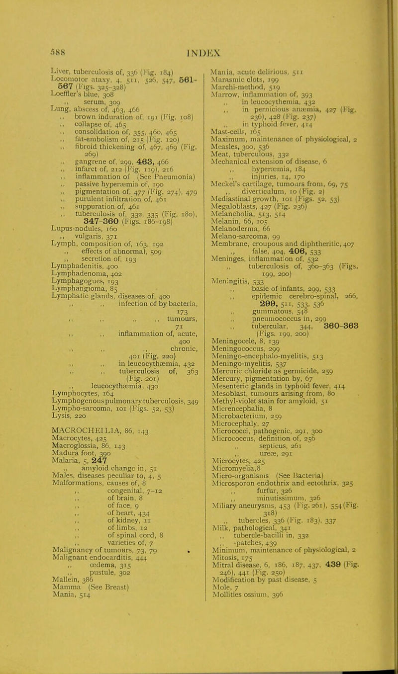 184) 547. 561- Liver, tuberculosis of, 336 (iMg. I.oconiotor ataxy, 4, 511, 526, 567 (K.gs. 325-328) Loeffler s blue, 308 ,, serum, 309 Lung, abscess of, 463, 466 brown induration of, 191 (I'ig. 108) collapse of, 465 consolidation of, 355, 460, 465 fat-enibolisni of, 215 (I'ig. 120) fibroid thicl<ening of, 467, 469 (Kig. 269) gangrene of, 299, 463, 466 infarct of, 212 (l''ig. 119), 216 inflammation of (See Pneumonia) passive hyperieniia of, igo pigmentation of, 477 (l''ig. 274), 479 purulent inliltraiion of, 461 suppuration of, 461 tuberculosis of, 332, 335 (l'ig. 180), 347-360 (I'igs. 186-198) Lupus-nodules, 160 ,, vulgaris, 371 Lymph, composition of, 163, 192 ,, effects of abnormal, 509 ,, secretion of, 193 Lymphadenitis, 400 Lymphadenonia, 402 Lymph agogues, 193 Lymphangioma, 85 Lymphatic glands, diseases of, 400 infection of by bacteria, 173 ,, .. ,, ,, tumours, 71 inflammation of, acute, 400 chronic, 401 (Fig. 220) in leucocythccmia, 432 tuberculosis of, 363 (Fig. 201) leucocythcemia, 430 Lymphocytes, 164 Lymphogenous pulmonary tuberculosis, 349 Lympho-sarcoma, loi (Figs. 52, 53) Lysis, 220 MACROCHEILI.-^, 86, 143 Macrocytes, 425 Macroglossia, 86, 143 Madura foot, 390 Malaria, 5, 247 amyloid change in, 51 Males. disea.ses peculiar to, 4, s Malformations, causes of, 8 ,, congenital, 7-12 of brain, 8 ,, of face, 9 >, of heart, 434 ,, of kidney, 11 ,, of limbs, 12 of spinal cord, 8 ,, varieties of, 7 Malignancy of tumours, 73, 79 « Malignant endocarditis, 444 ,, oedema, 315 ,, pustule, 302 Mallein, 386 Mamma (.See Breast) Mania, 314 Mania, acute delirious, 511 iMarasniic clots, 199 .\Iarchi-niethod, 519 .Marrow, inliamniation of, 393 in leucocytheiiiia, 432 ,, in pernicious ana;mia, 427 (Kig. 236), 428 (l''ig. 237) ,, in typhoid fever, 414 Mast-cells, 165 Ma.ximum, maintenance of physiological, 2 Measles, 300, 536 Meat, tuberculous, 332 Mechanical extension of disease, 6 hypenx-mia, 184 ,, injuries, 14, 170 Meckel's cartilage, tumours from, 69, 75 ,, diverticulum, 10 (Fig. 2) Mediastinal growth, loi (Figs. 52, 53) Megaloblasts, 427 (Fig. 236) Melancholia, 513, 514 Melanin, 66, 105 Melanoderma, 66 Melano-sarcoma, 99 Membrane, croupous and diphtheritic, 407 false, 404, 406, 533 Meninges, inflammation of, 532 ,, tuberculosis of, 360-363 (Figs. 199, 200) Meningitis, 533 basic of infants, 299, 533 epidemic cerebro-spinal, 266, 299. 51533. 536 gummatous, 548 pneumococcus in, 299 tubercular, 344, 360-363 (Figs. 199, 200) Meningocele, 8, 139 Meningococcus, 299 Meningo-encephalo-rayelitis, 513 Meningo-myelitis, 537 Mercuric chloride as gernticide, 259 Mercury, pigmentation by, 67 Mesenteric glands in typhoid fever, 414 Mesoblast, tumours arising from, 80 Methyl-violet stain for amyloid, 51 Micrencephalia, 8 Microbacteriuni, 259 Microcephaly, 27 Micrococci, pathogenic, 291, 300 Micrococcus, definition of, 256 septicus, 261 ureas, 291 Microcytes, 425 Micromyelia,8 Micro-organisms (.See Hacteria) Microsporon endothri.x and eclothrix, 325 furfur, 326 ,, niinutissimum, 326 Miliary aneurysms, 453 (Fig. 261), 554(Fig. 318) ,, tubercles, 336 (Fig. 183), 337 Milk, pathological, 341 tubercle-bacilli in, 332 ,, -patches, 439 Minimum, maintenance of physiological, 2 Mitosis, 175 Mitral disease, 6, 186, 187, 437, 439 (Fig. 246), 441 (Fig. 250) Modification by past disease, 5 Mole, 7 Mollities ossiuni, 396