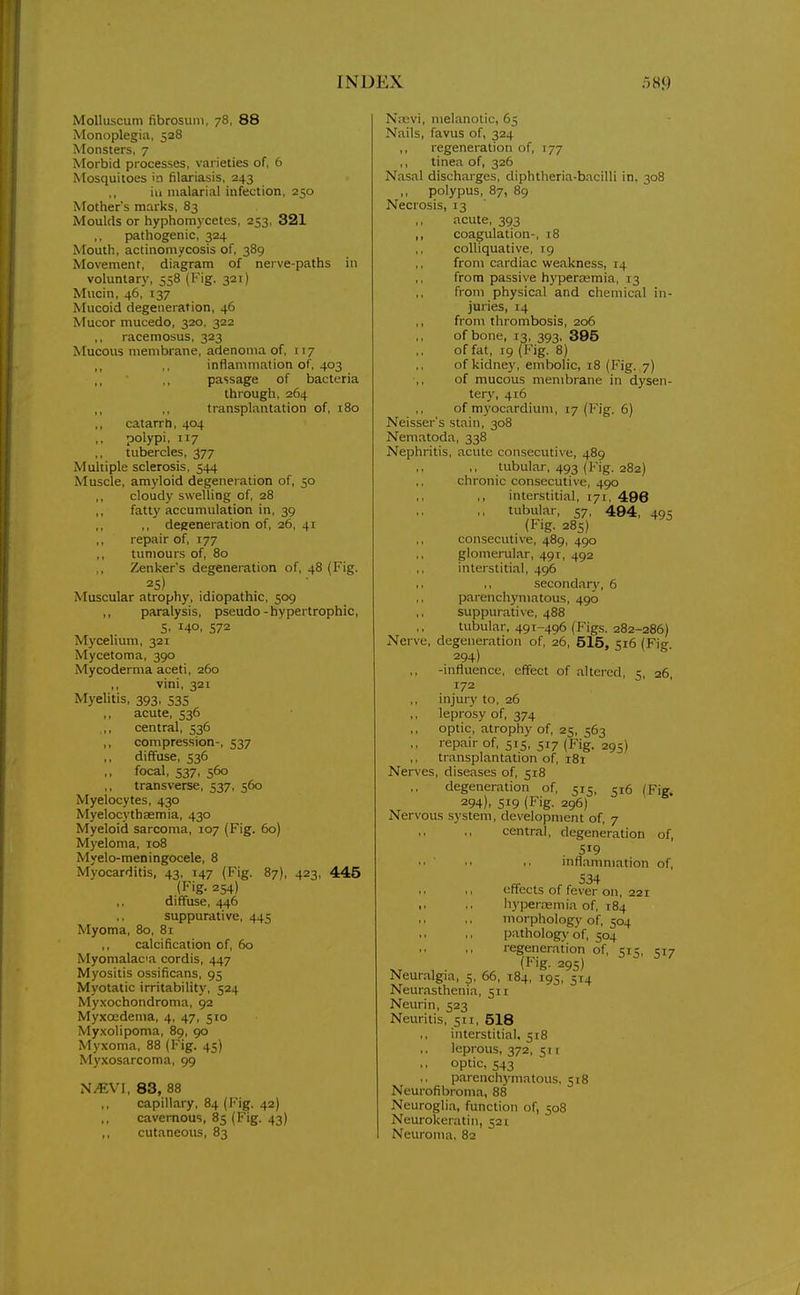 MoUuscum fibrosum, 78, 88 Monoplegia, 528 Monsters, 7 Morbid processes, varieties of, 6 Mosquitoes in filariasis, 243 ill malarial infection, 250 Mother's marks, 83 Moulds or hyphomycetes, 253, 321 pathogenic, 324 Mouth, actinomycosis of, 389 Movement, diagram of nerve-paths in voluntary, 558 (Fig. 321) Mucin, 46, 137 Mucoid degeneration, 46 Mucor mucedo, 320, 322 ,, racemosus, 323 Mucous membrane, adenoma of, 117 inflammation of, 403 passage of bacteria through, 264 transplantation of, 180 catarrh, 404 polypi, 117 tubercles, 377 Multiple sclerosis, 544 Muscle, amyloid degeneration of, 50 cloudy swelling of, 28 fatt)'accumulation in, 39 ,, degeneration of, 26, 41 repair of, 177 tumours of, 80 Zenker's degeneration of, 48 (Fig. 25) Muscular atrophy, idiopathic, 509 ,, paralysis, pseudo-hypertrophic, S, 140, 572 Mycelium, 321 Mycetoma, 390 Mycoderma aceti, 260 ,, vini, 321 Myelitis, 393, 535 acute, 536 ,,, central, 536 ,, compression-, 537 ,, diffuse, 536 focal, 537, 560 transverse, 537, 560 Myelocytes, 430 Myelocythaemia, 430 Myeloid sarcoma, 107 (Fig. 60) Myeloma, 108 Myelo-meningocele, 8 Myocarditis, 43, 147 (Fig. 87), 423, 445 (Fig. 254) ,, diffuse, 446 ,, suppurative, 445 Myoma, 80, 8i calcification of, 60 Myomalacia cordis, 447 Myositis ossificans, 95 Myotatic irritability, 524 My.xochondroma, 92 Myxocdema, 4, 47, 510 Myxolipoma, 89, 90 Myxoma, 88 (Fig. 45) Myxosarcoma, 99 N^VI, 83, 88 capillary, 84 (Fig. 42) ,, cavernous, 85 (Fig. 43) cutaneous, 83 Niuvi, melanotic, 65 Nails, favus of, 324 ,, regeneration of, 177 ,, tinea of, 326 Nasal discharges, diphtheria-bacilli in, 308 ,, polypus, 87, 89 Necrosis, 13 ,, acute, 393 ,, coagulation-, 18 colliquative, 19 from cardiac weakness, 14 from passive hyperaemia, 13 from physical and chemical in- juries, 14 ,, from thrombosis, 206 of bone, 13, 393, 395 of fat, 19 (Fig. 8) of kidney, embolic, 18 (Fig. 7) of mucous membrane in dysen- tery, 416 of m3'ocardium, 17 (Fig. 6) Neisser's stain, 308 Nematoda, 338 Nephritis, acute consecutive, 489 ,, tubular, 493 (Fig. 282) chronic consecutive, 490 ,, interstitial, 171, 496 ,, tubular, 57, 494, 495 (Fig. 285) consecutive, 489, 490 glomerular, 491, 492 interstitial, 496 ,, secondar}', 6 parenchymatous, 490 suppurative, 488 tubular, 491-496 (Figs. 282-286) Nerve, degeneration of, 26, 515, 516 (Fig. 294) -influence, effect of altered, 5, 26, 172 ,, injury to, 26 ,, leprosy of, 374 optic, atrophy of, 25, 563 ,, repair of, 515, 517 (Fig. 295) ,, transplantation of, i8i Nerves, diseases of, 518 degeneration of, 515, 516 (Fig. 294). 519 (Fig. 296) Nervous system, development of, 7 central, degeneration of, . 519 mflamniation of, 534 cftects of fever on, 221 • • •. liyperremia of, 184 morphology of, 504 pathology of, 504 regeneration of, 515, 517 (Fig. 295) Neur.algia, 5, 66, 184, 195, 514 Neurasthenia, 511 Neurin, 523 Neuritis, 511, 518 interstitial, 518 leprous, 372, 51 r ,, optic, 543 parenchymatous, 518 Neurofibroma, 88 Neuroglia, function of, 508 Neurokeratin, 521 Neuroma, 82 /