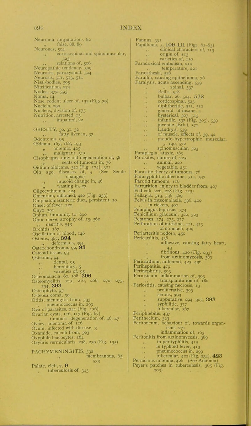 Neuroma, amputation-, 82 false, 88, 89 Neurones, 504 ,, corticospinal and spinoiiiii.sculai-, 523 ,, relations of, 506 Neuropathic tendency, 509 Neuroses, paroxysmal, 504 Neurosis, 511, 513, 514 Nissl-bodies, 505 Nitrification, 274 Nodes, 377, 393 Noma, 14 Nose, rodent ulcer of, 132 (Fig. 79) Nuclein, 290 Nucleus, division of, T75 Nutrition, arrested, 13 „ impaired, 22 OBESITY, 30, 31, 32 ,, fatty liver in, 37 Odontoma, 95 Oidema, 163, 168, 193 „ aniKmic, 425 ,, malignant, 315 Oisophagus, amyloid degeneration of, 58 ,, seats of tumours in, 76 Oidium albicans, 320 (Fig. 174), 321 Old age, diseases of, 4 (See .Senile changes) mucoid change in, 46 „ wasting in, 27 Oligocythasmia, 424 Omentum, inflamed, 420 (Fig. 233) Omphalomesenteric duct, persistent, 10 Onset of fever, 220 Ony-x, 391 Opium, immunity to, 290 Optic nerve, atrophy of, 25, 562 ,, neuritis, 543 Orchitis, 167 Oscillation of blood, 146 Osteitis, 367, 394 ,, deformans, 394 Osteochondroma, 92, 93 Osteoid tissue, 93 Osteoma, 94 ,, dental, 95 ,, hereditary, 5 ,, varieties of, 95 Osteomalacia, 60, 108, 396 Osteomyelitis, 215, 216, 266, 270, 273, 294, 393 Osteophyte, 95 Osteosarcoma, 99 Otitis, meningitis from, 533 ,, pneumococcus in, 299 Ova of parasites, 241 (Fig. 136) Ovarian cysts, 116, 117 (Fig. 67) ,, tumours, degeneration of, 46, 47 Ovary, adenoma of, 116 Ovum, infected with disease, 3 O.xamide, calculi from, 503 Oxyphile leucocytes, 164 O.xyuris vemiicularis, 238, 239 (Fig. 135) PACHYMENINGITIS, 532 ,, membranous, 65, 533 Palate, cleft, 7, 9 tuberculosis of, 343 Pannus, 391 PapilloMia, 5, 109 111 (I'igs. 61-63) clinical characters of, 113 origin of, 113 varieties of, j 10 Paradoxical embolism, 210 ,, temperature, 221 Para;sthesia, 526 ParafTin. causing epithelioma, 76 Paralysis, acute ascending, 539 ,, spinal, 537 Bell's, 518 bulbar, 26, 524, 572 corticospinal, 523 diphtheriiic, 311, 512 general, of insane, 4 hysterical, 507, 513 infantile, S37 (Fig. 305), 539 juvenile (Krb.^ 572 Landry's, 539 of muscle, effects of, 39, 42 pseudo-hypertrophic muscular. 5. I40. 572 spinomuscular, 523 Paraplegia, ataxic, 569 Parasites, nature of, 225 ,, animal, 226 vegetable, 251 Parasitic theory of tumoms, 76 Parasyphilitic affections, 511, 547 Parotid tumours, 116 Parturition, injury to bladder from, 407 Pediculi, 226, 228 (Fig. 123) Pellagra, 513, 536, 569 Pelvis in osteomalacia, 396. 400 ,, in rickets, 400 Pemphigus leprosus, 374 Penicillium glaucum, 322, 323 Peptones, 274, 275, 277 Perforation of intestine, 411, 413 ,, of stomach, 409 Periarteritis nodosa, 450 Pericarditis, 438 adhesive, causing fatly heart, 43 fibrinous, 420 (Fig. 233) ,, from actinomycosis, 389 Pericardium, adherent, 423, 436 Perihepatitis, 479 Perinephritis, 503 Periosteum, inflammation of, 393 ,, transplantation of, 180 Periostitis, causing necrosis, 13 proliferative, 393 ,, serous, 393 suppurative, 294, 305, 393 syphilitic, 377 ,, tubercular, 367 Periphlebitis, 437 Perithecium, 323 Peritoneum, behaviour of, towards organ- isms, 271 inflammation of, 163 Peritonitis from actinomycosis. 389 in perityphlitis. 415 in typhoid fever, 413 pneumococcus in, 299 tubercular, 422(Fig. 234), 423 Pernicious an.'Kmia, 426 (See Ana;mia) Peyer's patches in tuberculosis, 365 (Fig. 203)