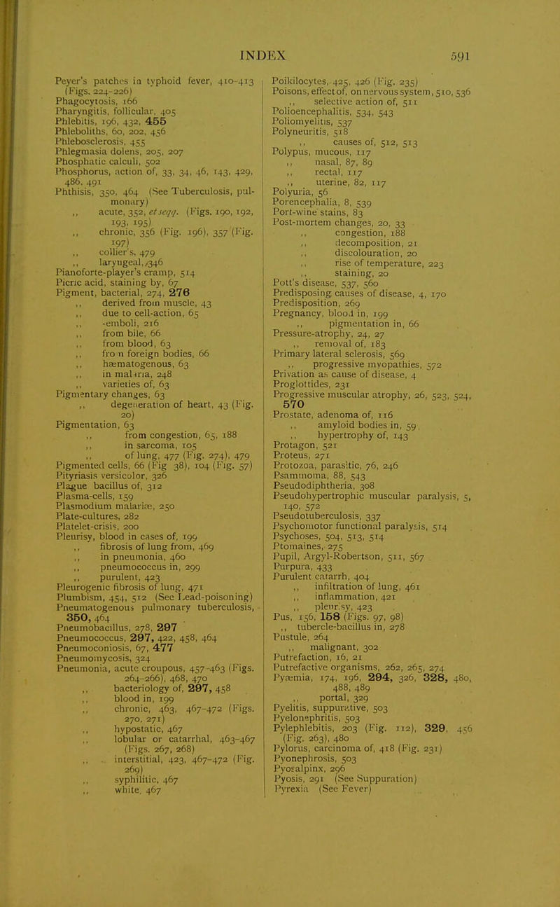 Peyer's patchi>s in typhoid fever, 410-413 (Kigs. 224-226) Phagocytosis. 166 Pharyngitis, follicular, 405 Phlebitis, 196, 432, 455 Phleboliths, 60, 202, 456 Phlebosclerosis, 455 Phlegmasia dolens, 205, 207 Phosphatic calculi, 502 Phosphorus, action of, 33, 34, 46, 143, 429, 486. 491 Phthisis, 350, 464 (See Tuberculosis, pul- moniiry) acute, 352, ^/.r<.v/i/. (Figs. 190, 192, 193. 195) chronic, 356 (Fig. 196), 357 (I'ig. 197) collier's, 479 laryngeal,,346 Pianoforte-player's cramp, 514 Picric acid, staining by, 67 Pigment, bacterial, 274, 276 derived from muscle, 43 ,, due to cell-action, 65 ,, -emboli, 216 from bile, 65 from blood, 63 fro n foreign bodies, 66 ha;matogenous, 63 ,, in mahria, 248 ,, varieties of, 63 Pigmentary changes, 63 degeneration of heart, 43 (l''ig. 20) Pigmentation, 63 from congestion, 65, i88 in sarcoma, 105 of lung, 477 (Fig. 274), 479 Pigmented cells. 66 (Fig 38), 104 (Fig. 57) Pityriasis versiculor. 326 Plague bacillus of, 312 Plasma-cells, 159 Plasmodium malaiire, 250 Plate-cultures, 282 Platelet-crisis, 200 Pleurisy, blood in cases of, 199 fibrosis of lung from, 469 ,, in pneumonia, 460 ,, pneumococcus in, 299 ,, purulent, 423 Pleurogenic fibrosis of lung, 471 Plumbism, 454, 512 (Sec Lead-poisoning) Pneumatogenoui pulmonary tuberculosis, 350, 464 PneumobaciUus, 278, 297 Pneumococcus, 297, 422, 458, 464 Pneumoconiosis, 67, 477 Pneumomycosis, 324 Pneumonia, acute croupous, 457-463 (Figs. 264-266), 468, 470 bacteriology of, 297, 458 blood in, 199 ,, chronic, 463, 467-472 (Figs. 270. 271) ,, hypostatic, 467 lobular or catarrhal, 463-467 (l'igs. 267, 268) interstitial, 423, 467-472 (I''ig. 269) ., syphilitic, 467 white. 467 Poikilocytes, 425. 426 (Fig. 235) Poisons, effect of. on nervous system, 510, 536 selective action of, 511 Polioencephalitis, 534, 543 Poliomyelitis, 537 Polyneuritis, 518 ,, causes of, 512, 513 Polypus, mucous, 117 ,, nasal, 87, 89 ,, rectal, 117 ,, uterine, 82, 117 Polyuria, 56 Porencephalia, 8, 539 Port-wine stains, 83 Post-mortem changes, 20, 33 congestion, 188 decomposition, 21 discolouration, 20 rise of temperature, 223 staining, 20 Pott's disease, 537, 560 Predisposing causes of disease, 4, 170 Predisposition, 269 Pregnancy, blooil in, 199 pigmentation in, 66 Pressure-atrophy, 24, 27 ,, removal of, 183 Primary lateral sclerosis, 569 progressive myopathies, 572 Privation a.s cause of disease, 4 Proglottides, 231 Progressive muscular atrophy, 26, 523, 524, 570 Prostate, adenoma of, 116 ,, amyloid bodies in, 59 ,, hypertrophy of, 143 Protagon, 521 Proteus, 271 Protozoa, parasitic, 76, 246 Psamnioma, 88, 543 Pseudodiphtheria, 308 Pseudohypertrophic muscular paralysis, 5, 140. 572 Pseudotuberculosis, 337 Psychomotor functional paralytis, 514 Psychoses, 504, 513, 514 Ptomaines, 275 Pupil, Aigj'l-Robertson, 511, 567 Purpura, 433 J^urulent catarrh, 404 ,, infiltration of lung, 461 ,, inflammation, 421 ,, plenris)', 423 Pus, 156, 158 (Figs. 97, 98) ,, tubercle-bacillus in, 278 Pustule, 264 malignant, 302 Putrefaction, 16, 21 Putrefactive organisms, 262, 265, 274 Pyaimia, 174, 196, 294, 326, 328, 4S0, 488, 489 ,, portal, 329 Pyelitis, suppur^.tive, 503 Pyelonephritis, 503 Pylephlebitis, 203 (Fig. 112), 329, 4^6 (Fig. 263), 480 Pylorus, carcinoma of, 418 (Fig. 231) J pyonephrosis, 503 I'yosalpinx, 296 Pyosis, 291 (See Suppuration) Pyrexia (Sec Fever)