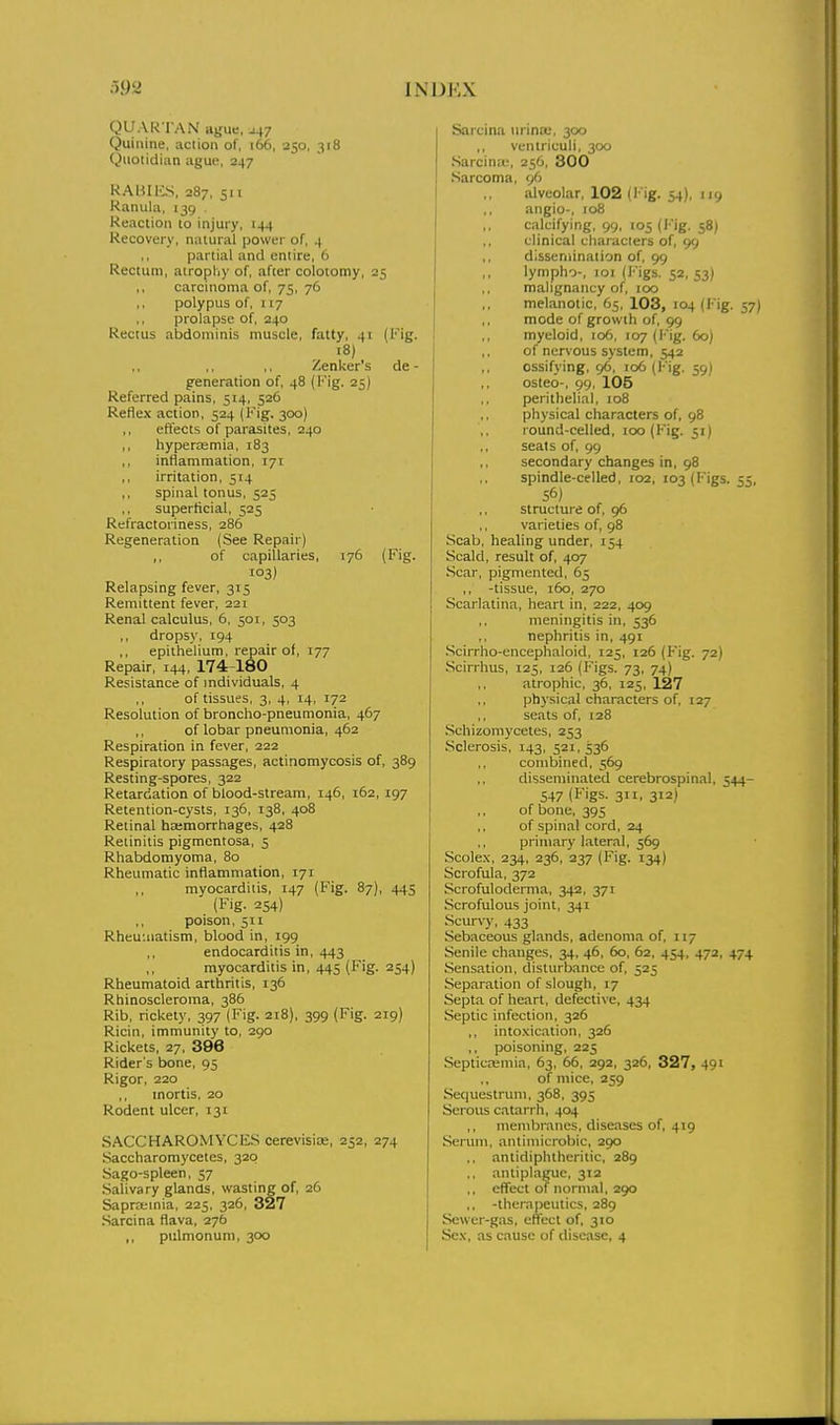 QUARTAN ague. J47 Quinine, action of, 166, 250, 318 Quotidian ague, 247 RAMIES, 287, 511 Kanula, 139 . Reaction to injury, 144 Recovery, natural power of, 4 partial and entire, 6 Rectum, atropliy of, after colotomy, 25 carcinoma of, 75, 76 polypus of, 117 ,, prolapse of, 240 Rectus abdominis muscle, fatty, 41 (I'ig. 18) Zenker's de - generation of, 48 (Kig. 25) Referred pains, 514, 526 Reflex action, 524 (Kig. 300) ,, effects of parasites, 240 ,, hypercemia, 183 ,, inflammation, 171 ,, irritation, 514 ,, spinal tonus, 525 superficial, 525 Refractoriness, 286 Regeneration (See Repair) ,, of capillaries, 176 (Fig. i°3) Relapsing fever, 315 Remittent fever, 221 Renal calculus, 6, 501, 503 ,, dropsy, 194 epithelium, repair of, 177 Repair, 144, 174-180 Resistance of individuals, 4 of tissues, 3, 4, 14, 172 Resolution of broncho-pneumonia, 467 of lobar pneumonia, 462 Respiration in fever, 222 Respiratory passages, actinomycosis of, 389 Resting-spores, 322 Retardation of blood-stream, 146, 162, 197 Retention-cysts, 136, 138, 408 Retinal heemorrhages, 428 Retinitis pigmentosa, 5 Rhabdomyoma, 80 Rheumatic inflammation, 171 ,, myocarditis, 147 (Fig. 87), 445 (Fig. 254) ,, poison, 511 Rheuuiatism, blood in, 199 ,, endocarditis in, 443 myocarditis in, 445 (Fig. 254) Rheumatoid arthritis, 136 Rbinoscleroma, 386 Rib, rickety, 397 (Fig. 218), 399 (Fig. 219) Ricin, immunity to, 290 Rickets, 27, 396 Rider s bone, 95 Rigor, 220 mortis, 20 Rodent ulcer, 131 SACCHAROMYCFS cerevisioe, 252, 274 Saccharomycetes, 320 Sago-spleen, 57 Salivary glands, wasting of, 26 Sapra;inia, 225, 326, 327 .Sarcina flava, 276 ,, pulmonum, 300 Sarcina \ii ina;, 300 ,, ventriculi, 300 .Sarcinte, 256, 300 Sarcoma, 96 alveolar, 102 (I'ig. 54), 119 angio-, 108 calcifying, 99, 105 (l'ig. 58) clinical characters of, 99 dissemination of, 99 lympho-, 101 (Figs. 52, 53) mahgnancy of, 100 melanotic, 65, 103, 104 (Fig. 57) mode of growth of, 99 myeloid, 106, 107 (I'ig. 60) of nervous system, 542 ossifying, 96, 106 (Fig. 59) osteo-, 99, 105 perithelia), 108 ,, physical characters of, 98 round-celled, 100 (Fig. 51) seats of, 99 secondary changes in, 98 spindle-celled, 102, 103 (Figs. 55, structure of, 96 varieties of, 98 Scab, healing under, 154 Scald, result of, 407 Scar, pigmented, 65 ,, -tissue, 160, 270 Scarlatina, heart in, 222, 409 meningitis in, 536 nephritis in, 491 .Scirrho-encephaloid, 125, 126 (Fig. 72) Scirrhus, 125, 126 (Figs. 73, 74) atrophic, 36, 125, 127 physical characters of, 127 ,, seats of, 128 Schizoniycetes, 253 Sclerosis, 143, 521, 536 combined, 569 disseminated cerebrospinal, 544- 547 (Figs. 311, 312) of bone, 395 of spinal cord, 24 primary Lateral, 569 Scolex, 234, 236, 237 (Fig. 134) Scrofula, 372 Scrofuloderma, 342, 371 Scrofulous joint, 341 Scurvy, 433 Sebaceous glands, adenoma of, 117 Senile changes, 34, 46, 60, 62, 454, 472, 474 Sensation, disturbance of, 525 Separation of slough, 17 Septa of heart, defective, 434 Septic infection, 326 ,, intoxication, 326 ,, poisoning, 225 Septicajmia, 63, 66, 292, 326, 327, 491 of mice, 259 Sequestrum, 368, 395 Serous catarrh, 404 ,, niembniiies, diseases of, 419 Seriuii, antimicrobic, 290 ,, antidiphtheritic, 289 .. antiplaguc, 312 ,, effect of normal, 290 ,, -therapeutics, 289 Sewer-gas, eliTect of, 310 Sex, as cause of disease, 4