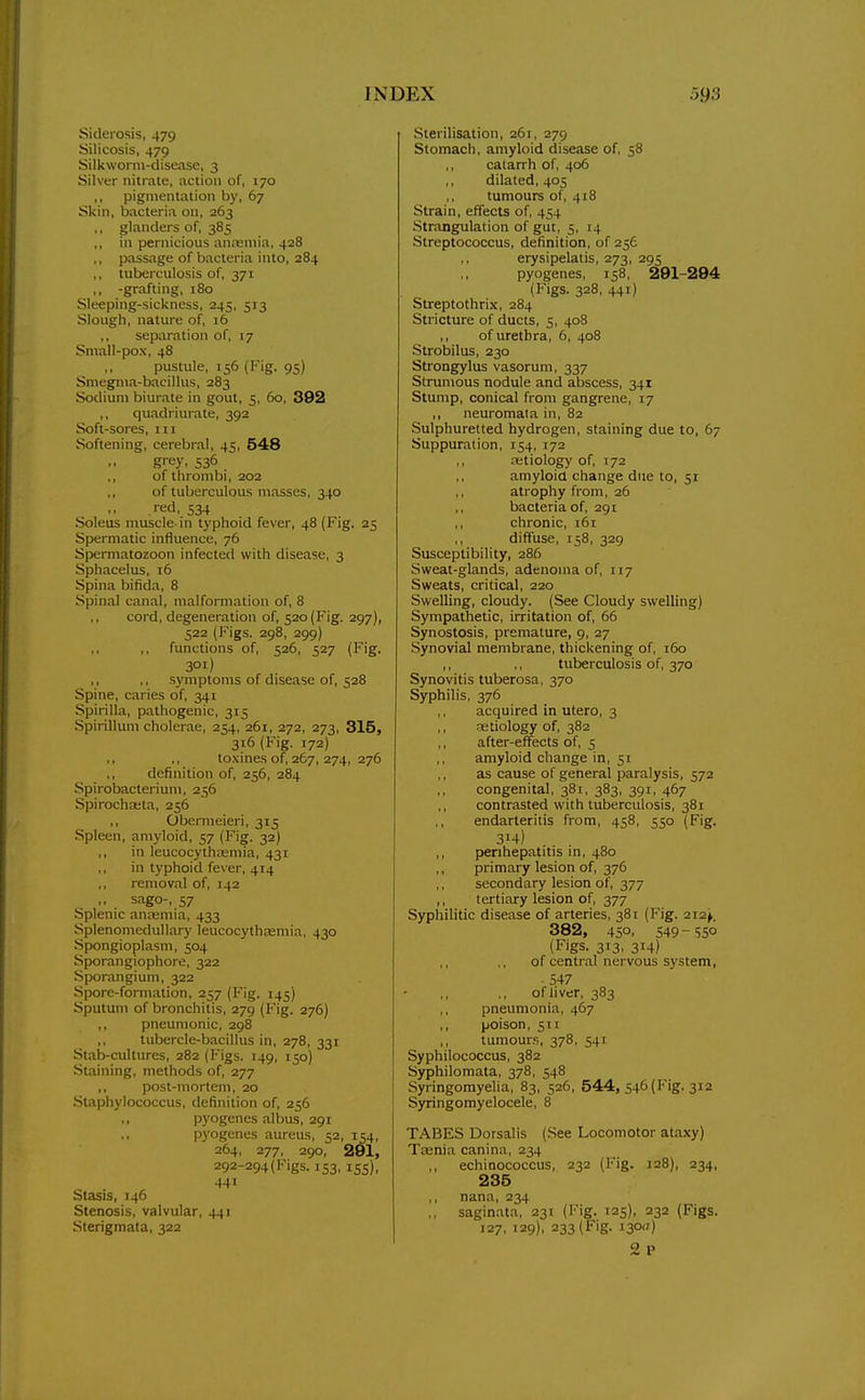 Siderosis, 479 Silicosis, 479 Silkworni-clisease, 3 Silver nitrate, action of, 170 ,, pigmentation by, 67 Skin, bacteria on, 263 ,, glanders of, 385 ,, in pernicious anreniia, 428 ,, passage of bacteria into, 284 ,, tuberculosis of, 371 ,, -grafting, 180 Sleeping-sickness, 245, 513 Slough, nature of, 16 ,, separation of, 17 Small-pox, 48 pustule, 156 (Fig. 95) Smegma-bacillus, 283 Sodium biurate in gout, 5, 5o, 392 ,, quadriurate, 392 Soft-sores, iii Softening, cerebral, 45, 548 grey. 536 ,, of thrombi, 202 ,, of tuberculous masses, 340 red, 534 Soleus muscle in typhoid fever, 48 (Fig. 25 Spermatic influence, 76 Spermatozoon infected with disease, 3 Sphacelus, 16 Spina bifida, 8 Spinal canal, malformation of, 8 ,, cord, degeneration of, 520(Fig. 297), 522 (Figs. 298, 299) fimctions of, 526, 527 (Fig. 301) ,, ,, symptoms of disease of, 528 Spine, caries of, 341 Spirilla, pathogenic, 315 Spirillum cholerae, 254, 261, 272, 273, 315, 316 (Fig. 172) ,, ,, toxines of, 267, 274, 276 definition of, 256, 284 Spirobacterium, 256 Spirochaita, 256 ,, Obernieieri, 315 Spleen, amyloid, 57 (Fig. 32) ,, in leucocythajmia, 431 in typhoid fever, 414 ,, removal of, 142 . sago-, 57 Splenic anremia, 433 Splenomedullary leucocythasmia, 430 Spongioplasm, 504 Sporangiophore, 322 Sporangium, 322 Spore-formation, 257 (I'ig. 145) Sputum of bronchitis, 279 (Fig. 276) ,, pneumonic, 298 ,, tubercle-bacillus in, 278, 331 Stab-cultures, 282 (Figs. 149, 150) Staining, methods of, 277 ,, post-mortem, 20 Staphylococcus, definition of, 256 ,, pyogenes albus, 291 pyogenes aureus, 52, 154, 264, 277, 290, 291, 292-294 (Figs. 153, 155), 441 Stasis, 146 Stenosis, valvular, 441 Sterigmata, 322 Sterilisation, 261, 279 Stomach, amyloid disease of, 58 catarrh of, 406 dilated, 405 tumours of, 418 Strain, effects of, 454 Stnangulation of gut, 5, 14 Streptococcus, definition, of 256 erysipelatis, 273, 295 pyogenes, 158, 291-294 (Figs. 328, 441) Streptothrix, 284 Stricture of ducts, 5, 408 ,, of urethra, 6, 408 Strobilus, 230 Strongylus vasorum, 337 Strumous nodule and abscess, 341 Stump, conical from gangrene, 17 ,, neuromala in, 82 Sulphuretted hydrogen, staining due to, 67 Suppuration, 154, 172 ,, aitiology of, J72 ,, amyloid change due to, 51 ,, atrophy from, 26 bacteria of, 291 ,, chronic, i5i diffuse, 158, 329 Susceptibility, 286 Sweat-glands, adenoma of, 117 Sweats, critical, 220 Swelling, cloudy. (See Cloudy swelling) Sympathetic, irritation of, 66 Synostosis, premature, 9, 27 Synovial membrane, thickening of, 160 ,, ,, tuberculosis of, 370 Synovitis tuberosa, 370 Syphilis, 376 acquired in utero, 3 aetiology of, 382 after-effects of, 5 amyloid change in, 51 as cause of general paralysis, 572 ,, congenital, 381, 383, 391, 467 ,, contrasted with tuberculosis, 381 ,, endarteritis from, 458, 550 (Fig. 314) ,, perihepatitis in, 480 ,, primary lesion of, 376 secondary lesion of, 377 ,, tertiary lesion of, 377 Syphilitic disease of arteries, 381 (Fig. 212^. 382, 45°. S49-S50 (Figs. 313, 314) of central nervous system, ■ 547 ofliver, 383 pneumonia, 467 ,, poison, 511 tumours, 378, 541 Syphilococcus, 382 Syphilomata, 378, 548 Syringomyelia, 83, 526, 544, 546 (Fig. 312 Syringomyelocele, 8 TABES Dorsalis (See Locomotor ataxy) Tasnia canina, 234 ,, echinococcus, 232 (Fig. 128), 234, 235 ,, nana, 234 ,, saginata, 231 (Fig. 125), 232 (Figs. J27, 129), 233 (Fig. 130a) 2 p