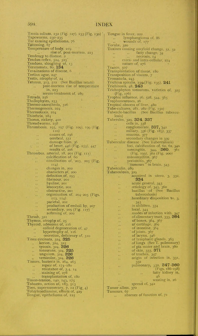Tctiiia solium, 232 (Kig. 127), 233 (Fig. 130) ' Tapeworms, 230-235 Tar causing epithelioma, 76 Ttitiooing, 67 Temperature of body, 219 ,, rise of, post-mortem, 223 Tendency to disease, 2 Tendon-reflex, 524, 525' Tendons, sloughing ol, 13 Teratomata, 80, 134 Terminations of disease, 6 Tertian ague, 2.(7 Testis, atrophy of, 24 Tetanus, 313, 512 (See Bacillus tetani) post-mortem rise of temperature in, 223 serum-lreatment of, 289 Tetrads, 256 Thallophyies, 253 Thermo-annssthesia, 526 Thermogenesis, 224 Tliermotaxis, 224 Thiothrix, 284 Thorax, rickety, 400 Threadworms, 238 Thrombosis, 195, 197 (l''ig. 109), 199 (Fig. no) ,, causes of, 196 cerebral, 551 damage from, 36 of heart, 446-(Fig. .255), 447 results of, 206 Thrombus, arterial, 18, 201 (Fig. in) calcification of, 5o ' canalisation of, '203, 205 (Fig. 114) changes in, 202 characters of, 200 definition of, 195 fibrinous, 202 hyaline, 201 leucocytic, 202 obstructive, 201 organisation of, 204-205 (Figs. 113. 114) parietal, 201 production of emboli by, 207 secondary, 209 (Fig. 117) ' softening of, 202 Thrush, 321 Thymus, atrophy of, 25 Thyroid, adenom.a of, 116 ,, colloid degeneration of, 47 hypertrophy of, ii5 -secretion, deficiency of, 510 Tinea circinata, 324, 325 ,, kerion, 324, 325 sycosis, 324, 326 tonsurans, 324, 325 unguium, 324, 326 ,, versicolor, 324, 326 Tissues, bacteria in, 264, 265 repair of, 174-180 resistance of, 3,4, 14 staining of, 278 transplantation of, 180 Tissue-tension, 140, 143, 175 Tobacco, action of, 183, 513 Toes, supernumerary, 7, 12 (Fig, 4) Tolu)'lenediaminc, effects of, 429 Tongue, epithelioma of, 125 Tongue in fc-M;r, 222 ,, lymphangioma of, 86 wounds of, 177 Torula;, 320 Toxines causing amyloid change, 51, 52 ,, ,, fatty change, 34 necrosis, 14 extra- and intra-cellular, 274 nature of, 276 Trduce, 507 Transplantation of tissue, 180 Transposition of viscera, 7 Trematorla, 245 Trichina spiralis, 239,(Fig. 135), 241 Trichinosis, 48, 243 Trichophyton tonsurans, varieties of, 325 (Fig. 176) Trophic influence, 26, 528, 544, 565 Trophoneuroses, 26 Tropical abscess of liver, 480 Tube-cultures, 281, 282 (Fig. 150) Tubercle-bacillus (See Bacillus tubercu- losis) Tubercles, 329, 334, 337 cells in, 338 conglomerate, 337, 342 miliar)-, 336 (Fig. 183), 337 mucous, 377 ,, secondary changes in 339 Tubercular disease (.See 1 uberculosisi foci, calcification of, 60, 62, 340 meningitis. 344, 360. 361 (Fig. 199), 362 (Fig. 200) osteomyelitis. 367 periostitis, 367 tumours in brain. 543 Tuberculin, 289 Tuberculosis, 329 acquired in utero, 3, 332. 334 acute general, 343 tetiology of, 345. 360 bacillus of (iSee Bacillus tuberculosis) hereditary disposition to, 3, 345 in children, 334 local, 344 modes of infection with, 347 ofalimentary tract, 333, 364 of bones, 364, 367 of cartilage. 369 of intestine, 364 ofjoints, 367 of larynx, 346 of lymphatic glands, 363 of lungs (SeeT. pulmonary) of pia mater and brain, 360 of skin, 333, 371 of trachea, 347 origin of infection in. 331, 332 pulmonary, 332. 347-360 (Figs. 186-198) fattv kidney in, 46 w.asting in. 26 spread of. 342 Tumor albus, 370 Tumours. 67 absence of function of, 71