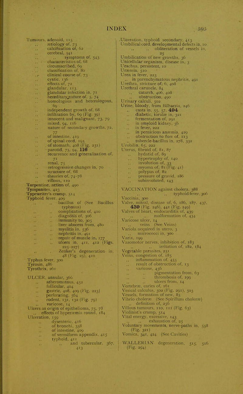 rumours, adenoid, 115 retiology of, 73 calcification of, 62 cerebral, 541 symptoms of, 543 ,. ■ characteristics of, 68 circumscribed, 69 classification of, 80 .clinical course of, 73 cystic, 136 effects of, 72 glandular, 113 glandular infection in, 71 hereditaryjature of, 5, 74 homologous and heterologous, 69 independent growth of, 68 infiltration by, 69 (Fig. 39) innocent and malignant, 73, 79 mixed, 94, n6 nature of secondary growths, 72, 77 of intestine, 419 of spinal cord, 195 of stomach, 408 (Fig. 231) parotid, 75, 94. 116 recurrence and generalisation of, 7t renal, 75 retrogressive changes in, 70 structure of, 68 theories of, 74-78 villous, no Turpentine, action of, 490 Tympanites, 423 Typewriters cramp, 514 Typhoid fever, 409 bacillus of (See Bacillus typhosus) complications of, 410 diagnosis of, 306 immunity to, 305 liver abscess from, 480 myelitis in, 536 nephritis in, 491 repair of muscle in, 177 ulcers in, 411, 412 (Figs. 225-227) Zenker's degeneration in, 48 (Fig. 25), 410 Typhus fever, 300 Tyrosin, 486 Tyrothrix, 261 ULCER, annular, 366 ,, atheromatous, 452 follicular, 404 gastric, 408, 409 (Fig. 223) perforating, 564 rodent, 131, 132 (Fig. 79) ,, varicose, 14 Ulcers as origin of epithelioma, 75, 78 ,, effects of hyperemia round, 184 Ulceration, 159 dysenteric, 416 of bronchi, 358 of intestine, 409 of vermiform appendi.\, 415 typhoid, 411 ,, and tubercular, 367, 413 .Ulceration, typhoid secondary, 413 Umbilical cord, developmental defects in, lo obUteration of vessels in, 25 Umbilication of new growths, 36 Unicellular organism, disease in, 3 Urachus, persistent, 10 Urasniia, 510 Urea in fever, 223 ,, in parenchymatous nephritis, 491 Urethra, stricture of, 6, 408 Urethral caruncle, 84 catarrh, 406, 408 obstruction, 490 Urinary calculi, 502 Urine, bloody, from Bilharzia, 246 casts in, 35, 57, 494 diabetic, torute in, 321 fermentation of, 291 ,, in amyloid kidney, 56 in fever, 222 in pernicious ancemia, 429 ,, obstruction to How of, 113 tubercle-bacillus in, 278, 332 Urobilin, 65, 222 Uterus, fibroid of, 81, 87 hydatid of, 89 hypertrophy of, 140 involution of, 33 ,, myoma of, 81 (Fig. 41) polypus of, 82 pressure of gravid, 186 subinvoluted, 143 VACCINATION against cholera, 388 ,, ,, typhoid fever, 306 Vaccinia, 300 Valve, mitral, disease of, 6, 186, 187, 437, 439 (Fig. 246), 441 (Fig. 249) N'alves of heart, endocarditis of, 439 ,, ,, malformation of, 434 Varicose ulcer, 14 ,, veins (.See Veins) Variola acquired in utero, 3 ,, micrococci in, 300 Varix, 199 Vasomotor nerves, inhibition of, 183 ,, ,, irritation of, 182, 184 Vegetable parasites, 251 Veins, congestion of, 185 inflammation of, 455 result of obstruction of, 13 varicose, 456 pigmentation from, 63 ,, thrombosis of, 199 ,, ,, ulcers from, 14 VertebrEB, caries of, 161 Vesical calculus, 502 (Fig. 291), 503 Vessels, formation of new, 85 Vibrio cholenu (See Spirillum cholerre) ,, definition of, 256 Villous tumours, no, itr (I''ig. 63) Violinist's cramp, 514 Vital energy, excessive, 143 ,, ,, exhaustion of, 25 Voluntary movements, nerve-paths in, 558 (Fig. 321) Vomica, 341, 424 (See Cavities) WALLERI.XN degeneration, 51:;, 516 (Fig. 294)