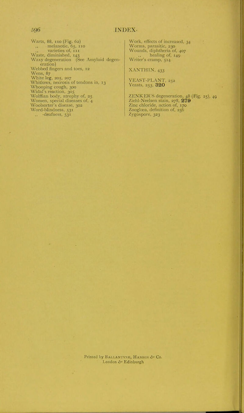 Warts, 88. no (Kig. 62) ,, melanotic-, 65, 110 ,, varieties of, 1 n Waste, diiniiiishecl, 143 Waxy cicgeiiei-ation (See Amyloid degen- eration) VVeljbcd fingers and toes, :2 Wens, 87 White leg, 205, 207 Whitlows, necrosis of tendons in, 13 Whooping cougli, 300 Widal's reaction, 305 Wolflian body, atrophy of, 25 Women, special diseases of, 4 Woolsorter's disease, 302 Word-blindness, 531 ,, -deafness, 531 Work, effects of increased, 34 Worms, parasitic, 230 Wounds, diphtheria of, 407 healing of, 149 Writer's cramp, 514 XANTHIN, 433 YEAST-I^LANT, 252 Yeasts, 253, 320 ZENKER'S degeneration, 48 (Fig. 25), 49 Ziehl-Neelsen stain, 27B, 279 Zinc chloride, action of, 170 Zoogloea, definition of, 256 Zygospore, 323 Primed by Bali.antvne, Hanson &' Co. I'Ondon Edinburgh
