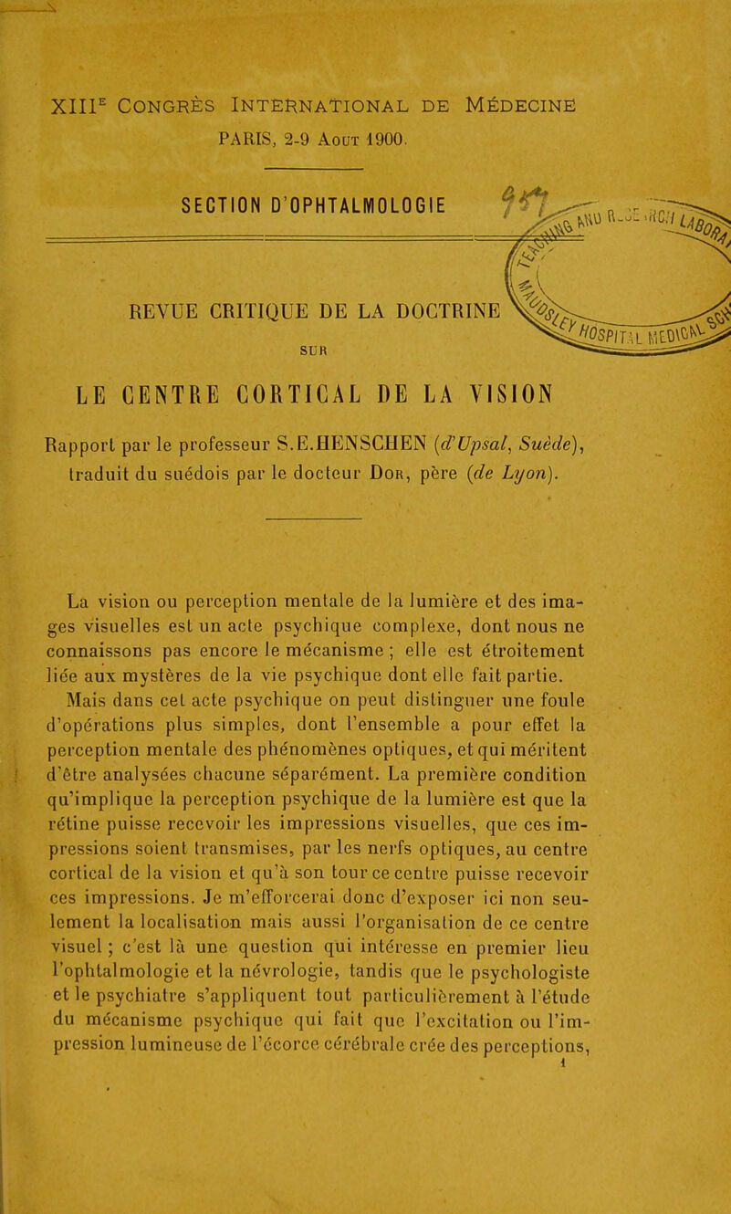 XIIl^ Congrès International de Médecine PARIS, 2-9 Août 1900. SECTION D'OPHTALMOLOGIE REVUE CRITIQUE DE LA DOCTRINE SUR LE CENTRE CORTICAL DE LA VISION Rapport par le professeur S.E.HENSCHEN {d'Upsal, Suède), traduit du suédois par le docteur Dor, père (de Lyon). La vision ou perception mentale de la lumière et des ima- ges visuelles est un acte psychique complexe, dont nous ne connaissons pas encore le mécanisme ; elle est étroitement liée aux mystères de la vie psychique dont elle fait partie. Mais dans cet acte psychique on peut distinguer une foule d'opérations plus simples, dont l'ensemble a pour effet la perception mentale des phénomènes optiques, et qui méritent d'être analysées chacune séparément. La première condition qu'implique la perception psychique de la lumière est que la rétine puisse recevoir les impressions visuelles, que ces im- pressions soient transmises, par les nerfs optiques, au centre cortical de la vision et qu'à son tour ce centre puisse recevoir ces impressions. Je m'efforcerai donc d'exposer ici non seu- lement la localisation mais aussi l'organisation de ce centre visuel ; c'est là une question qui intéresse en premier lieu l'ophtalmologie et la névrologie, tandis que le psychologiste et le psychiatre s'appliquent tout particulièrement à l'étude du mécanisme psychique qui fait que l'excitation ou l'im- pression lumineuse de l'écorce cérébrale crée des perceptions,