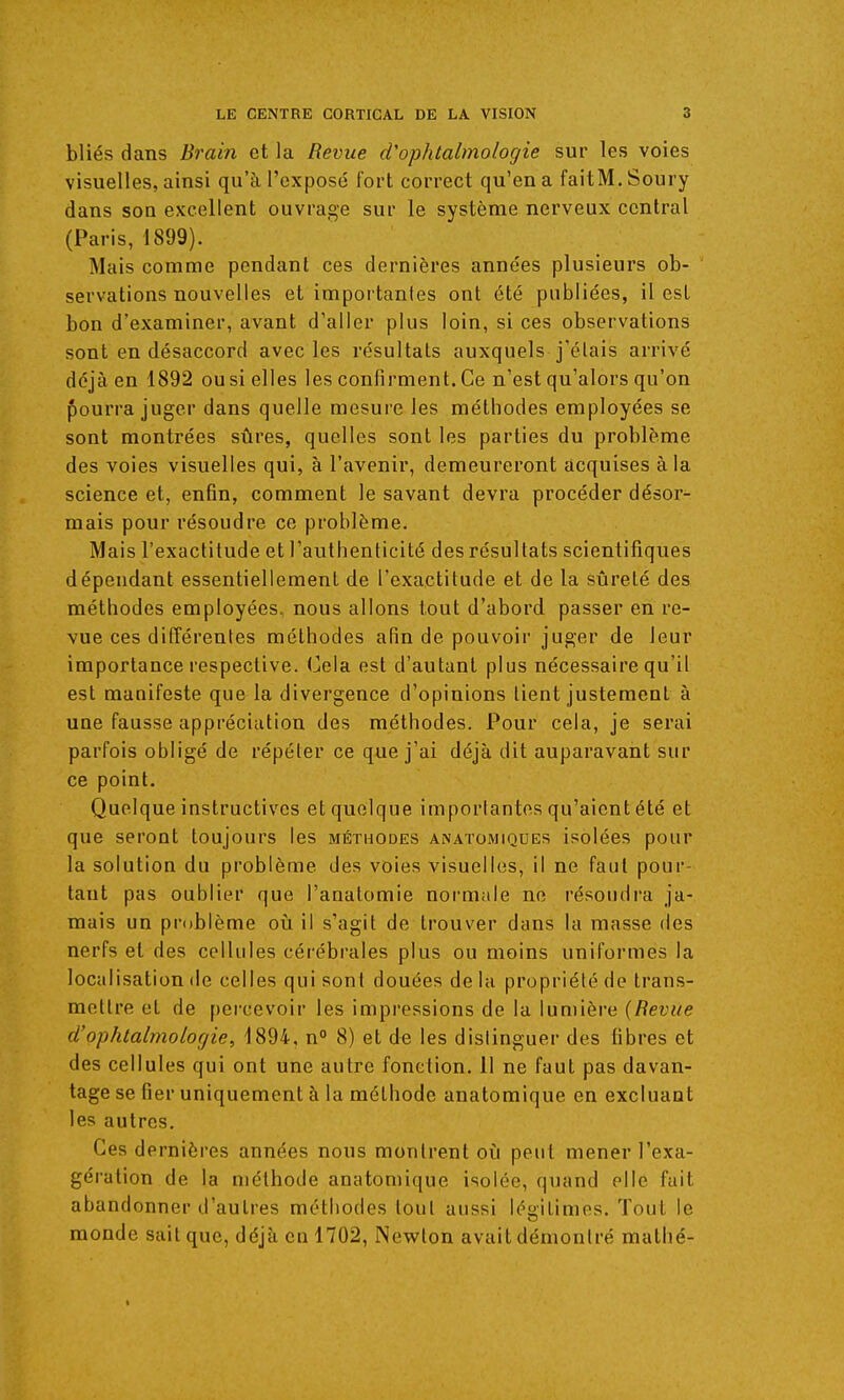 bliés dans Brain et la Revue d'ophtabnologie sur les voies visuelles, ainsi qu'à l'exposé fort correct qu'en a faitM. Soury dans son excellent ouvrage sur le système nerveux central (Paris, 1899). Mais comme pendant ces dernières années plusieurs ob- servations nouvelles et importantes ont été publiées, il est bon d'examiner, avant d'aller plus loin, si ces observations sont en désaccord avec les résultais auxquels j'élais arrivé déjà en 1892 ou si elles les confirment. Ce n'est qu'alors qu'on pourra juger dans quelle mesure les méthodes employées se sont montrées sûres, quelles sont les parties du problème des voies visuelles qui, à l'avenir, demeureront acquises à la science et, enfin, comment le savant devra procéder désor- mais pour résoudre ce problème. Mais l'exactitude et l'authenticité des résultats scientifiques dépendant essentiellement de l'exactitude et de la sûreté des méthodes employées, nous allons tout d'abord passer en re- vue ces différentes méthodes afin de pouvoir juger de leur importance respective. Cela est d'autant plus nécessaire qu'il est manifeste que la divergence d'opinions lient justement à une fausse appréciation des méthodes. Pour cela, je serai parfois obligé de répéter ce que j'ai déjà dit auparavant sur ce point. Quelque instructives et quelque importantes qu'aient été et que seront toujours les méthodes anatomiques isolées pour la solution du problème des voies visuelles, il ne faut pour- tant pas oublier que l'anatomie normale ne résoudra ja- mais un problème où il s'agit de trouver dans la masse des nerfs et des cellules cérébrales plus ou moins uniformes la localisation de celles qui sont douées delà propriété de trans- mettre et de percevoir les impressions de la lumière (Revue d'ophtalmologie, 1894, n° 8) et de les distinguer des fibres et des cellules qui ont une autre fonction. 11 ne faut pas davan- tage se fier uniquement à la méthode anatomique en excluant les autres. Ces dernières années nous montrent où peut mener l'exa- gération de la méthode anatomique isolée, quand elle fait abandonner d'autres méthodes tout aussi légitimes. Tout le monde sait que, déjà en 1702, Newton avait démontré mathé-