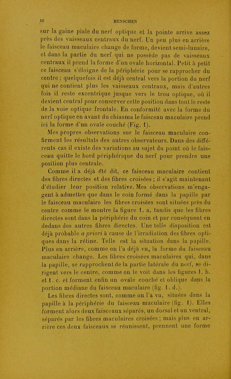 sur la gaine piale du nerf optique et la pointe arrive assez près des vaisseaux centraux du nerf. Un peu plus en arrière le faisceau maculaire cliangc de forme, devient semi-lunaire, et dans la partie du nerf qui ne possède pas de vaisseaux centraux il prend la forme d'un ovale horizontal. Petit à petit ce faisceau s'éloigne de la périphérie pour se rapprocher du centre ; quelquefois il est déjà central vers la portion du nerf qui ne contient plus les vaisseaux centraux, mais d'autres fois il reste excentrique jusque vers le trou optique, où il devient central pour conserver cette position dans tout le reste de la voie optique frontale. En conformité avec la forme du nerf optique en avant du chiasma le faisceau maculaire prend ici la forme d'un ovale couché (Fig, 1). Mes propres observations sur le faisceau maculaire con- firment les résultats des autres observateurs. Dans des diffé- rents cas il existe des variations au sujet du point où le fais- ceau quitte le bord périphérique du nerf pour prendre une position plus centrale. Comme il a déjà été dit, ce faisceau maculaire contient des fibres directes et des fibres croisées ; il s'agit maintenant d'étudier leur position relative. Mes observations m'enga- gent à admettre que dans le coin formé dans la papille par le faisceau maculaire les fibres croisées sont situées près du centre comme le montre la figure 1. a. tandis que les fibres directes sont dans la périphérie du coin et par conséquent en dedans des autres fibres directes. Une telle disposition est déjà probable apriorih cause de l'irradialion desfibi-es opti- ques dans la rétine. Telle est la situation dans la papille. Plus en arrière, comme on l'a déjà vu, la forme du faisceau maculaire change. Les fibres croisées maculaires qui, dans la papille, se rapprochent de la partie latérale du nerf, se di- rigent vers le centre, comme on le voit dans les figures 1. b. et 1. c. et forment enfin un ovale couché et oblique dacs la portion médiane du faisceau maculaire (fig. 1. d.). Les fibres directes sont, comme on l'a vu, situées dans la papille à la périphérie du faisceau maculaire (fig. 1). Elles forment alors deux faisceaux séparés, un dorsal et un ventral, séparés par les fibres maculaires croisées; mais plus en ar- rière ces deux faisceaux se réunissent, prennent une forme