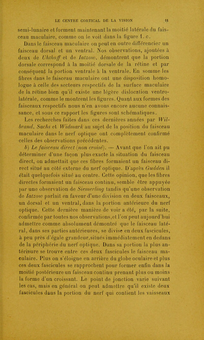 semi-lunaire et forment maintenant la moitié latérale du fais- ceau maculaire, comme on le voit dans la figure l.c. Dans le faisceau maculaire on peut en outre différencier un faisceau dorsal et un ventral. Nos observations, ajoutées à deux de Uhihoff et de latzow, démontrent que la portion dorsale correspond à la moitié dorsale de la rétine et par conséquent la portion ventrale à la ventrale. En somme les fibres dans le faisceau maculaire ont une disposition homo- logue à celle des secteurs respectifs de la surface maculaire de la rétine bien qu'il existe une légère dislocation ventro- latérale, comme le montrent les figures. Quant aux formes des faisceaux respectifs nous n'en avons encore aucune connais- sance, et sous ce rapport les figures sont schématiques. Les recherches faites dans ces dernières années par Wil- brand, Sachs et Widmark au sujet de la position du faisceau maculaire dans le nerf optique ont complètement confirmé celles des observations précédentes. b) Le faisceau direct [non croisé). — Avant que Ton ait pu déterminer d'une façon plus exacte la situation du faisceau direct, on admettait que ces fibres formaient un faisceau di- rect situé au côté externe du nerf optique. D'après Gudden il était quelquefois situé au centre. Cette opinion, que les fibres directes formaient un faisceau continu, semble être appuyée par une observation de Siemerling tandis qu'une observation de latzow parlait en faveur d'une division en deux faisceaux, un dorsal et un ventral, dans la portion antérieure du nerf optique. Cette dernière manière de voir a été, par la suite, confirmée par toutes nos observations,et l'on'peut aujourd'hui admettre comme absolument démontré que le faisceau laté- ral, dans ses parties antérieures, se divise en deux fascicules, à peu près d'égale grandeur,situés immédiatement en dedans de la périphérie du nerf optique. Dans sa portion la plus an- térieui'e se trouve entre ces deux fascicules le faisceau ma- culaire. Plus on s'éloigne en arrière du globe oculaire et plus ces deux fascicules se rapprochent pour former enfin dans la moitié postérieure un faisceau continu prenant plus ou moins la forme d'un croissant. Le point de jonction varie suivant les cas, mais en général on peut admettre qu'il existe deux fascicules dans la portion du nerf qui contient les vaisseaux