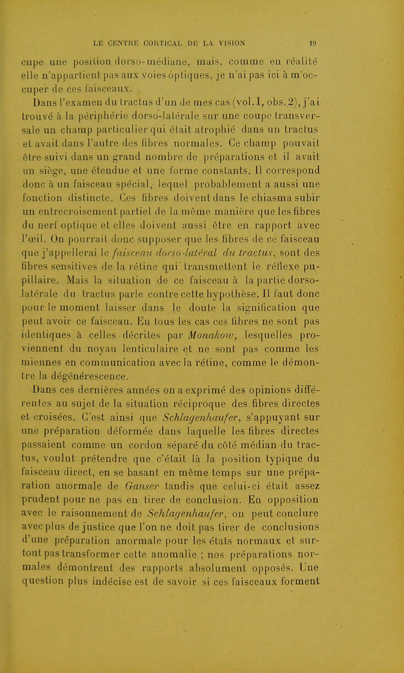 cupe une position dorso-médiane, mais, comme en réalité elle n'appartient pas aux voies optiques, je n'ai pas ici à m'oc- cuper de ces faisceaux. Dans l'examen du ti'actus d'un de mes cas (vol.I, obs. 2), j'ai trouvé à la périphérie dorso-latérale sur une coupe transver- sale un champ particulier qui était atrophié dans un tractus et avait dans l'autre des libres normales. Ce champ pouvait être suivi dans un grand nombre de préparations et il avait un siège, une étendue et une forme constants. Il correspond donc à un faisceau spécial, lequel probablement a aussi une fonction distincte. Ces fibres doivent dans le chiasma subir un entrecroisement partiel de la même manière que les fibres du nerf optique et elles doivent aussi être en rapport avec l'œil. On pourrait donc supposer que les libres de ce faisceau que j'appellerai le faisceau dorso-latéral du tractus^ sont des fibres sensitives de la rétine qui transmettent le rétlexe pu- pillaire. Mais la situation de ce faisceau à la partie dorso- latérale du tractus parle contre cette hypothèse. Il faut donc pour le moment laisser dans le doute la signification que peut avoir ce faisceau. En tous les cas ces fibres ne sont pas identiques à celles décrites ^q.v Monakow, lesquelles pro- viennent du noyau lenticulaire et ne sont pas comme les miennes en communication avec la rétine, comme le démon- tre la dégénérescence. Dans ces dernières années on a exprimé des opinions diffé- rentes au sujet de la situation réciproque des fibres, directes et croisées. C'est ainsi que Schlacjenhaufer, s'appuyant sur une préparation déformée dans laquelle les fibres directes passaient comme un cordon séparé du côté médian du trac- tus, voulut prétendre que c'était là la position typique du faisceau direct, en se basant en même temps sur une prépa- ration anormale de Ganser tandis que celui-ci était assez prudent pour ne pas en tirer de conclusion. En opposition avec le raisonnement de Schlagenhaufer, on peut conclure avec plus de justice que Tonne doit pas tirer de conclusions d'une préparation anormale pour les états normaux et sur- tout pas transformer cette anomalie ; nos préparations nor- males démontrent des rapports absolument opposés. Une question plus indécise est de savoir si ces faisceaux forment