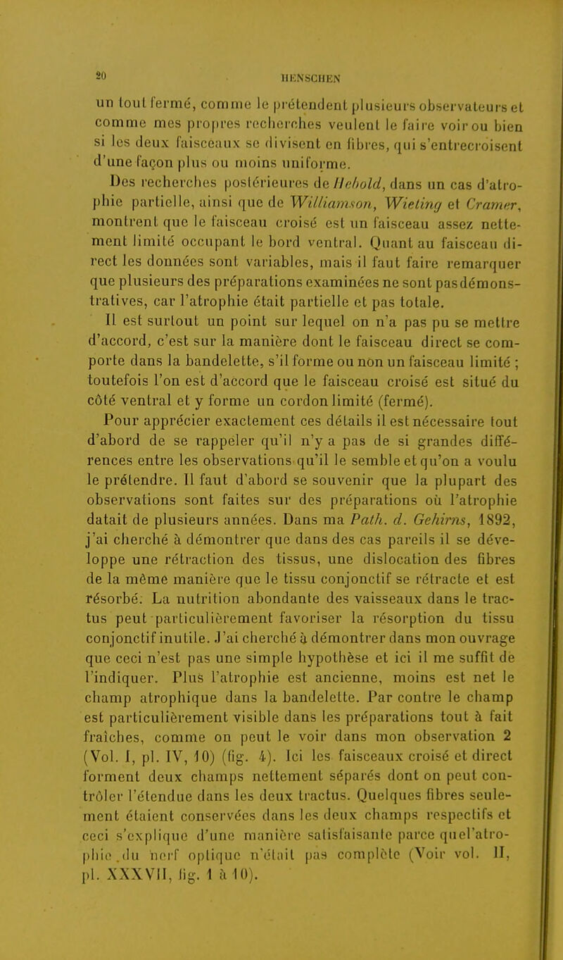 so un tout iermé, comme le prétendent plusieurs observateurs et comme mes propres recherches veulent le faire voir ou bien si les deux faisceaux se divisent en fibres, qui s'entrecroisent d'une façon plus ou moins uniforme. Des recherches postérieures de llehold, dans un cas d'atro- phie partielle, ainsi que de Williamson, Wieling et Cramer, montrent que le faisceau croisé est un faisceau assez nette- ment limité occupant le bord ventral. Quant au faisceau di- rect les données sont variables, mais il faut faire remarquer que plusieurs des préparations examinées ne sont pas démons- tratives, car l'atrophie était partielle et pas totale. Il est surtout un point sur lequel on n'a pas pu se mettre d'accord, c'est sur la manière dont le faisceau direct se com- porte dans la bandelette, s'il forme ou non un faisceau limité ; toutefois l'on est d'accord que le faisceau croisé est situé du côté ventral et y forme un cordon limité (fermé). Pour apprécier exactement ces détails il est nécessaire fout d'abord de se rappeler qu'il n'y a pas de si grandes diffé- rences entre les observations qu'il le semble et qu'on a voulu le prétendre. 11 faut d'abord se souvenir que la plupart des observations sont faites sur des préparations où l'atrophie datait de plusieurs années. Dans ma Path. cl. Gehirns, 1892, j'ai cherché à démontrer que dans des cas pareils il se déve- loppe une rétraction des tissus, une dislocation des flbres de la même manière que le tissu conjonctif se rétracte et est résorbé. La nutrition abondante des vaisseaux dans le trac- tus peut particulièrement favoriser la résorption du tissu conjonctif inutile. J'ai cherché ù démontrer dans mon ouvrage que ceci n'est pas une simple hypothèse et ici il me suffit de l'indiquer. Plus l'atrophie est ancienne, moins est net le champ atrophique dans la bandelette. Par contre le champ est particulièrement visible dans les préparations tout à fait fraîches, comme on peut le voir dans mon observation 2 (Vol. I, pl. IV, 10) (fig. 4). Ici les faisceaux croisé et direct forment deux champs nettement séparés dont on peut con- trôler l'étendue dans les deux tractus. Quelques fibres seule- ment étaient conservées dans les deux champs respectifs et ceci s'explique d'une manière salisfaisanic parce quel'atro- phie.du iiprf optique n'était pas complète (Voir vol. II, pl. XXXVII, hg. 1 à 10).