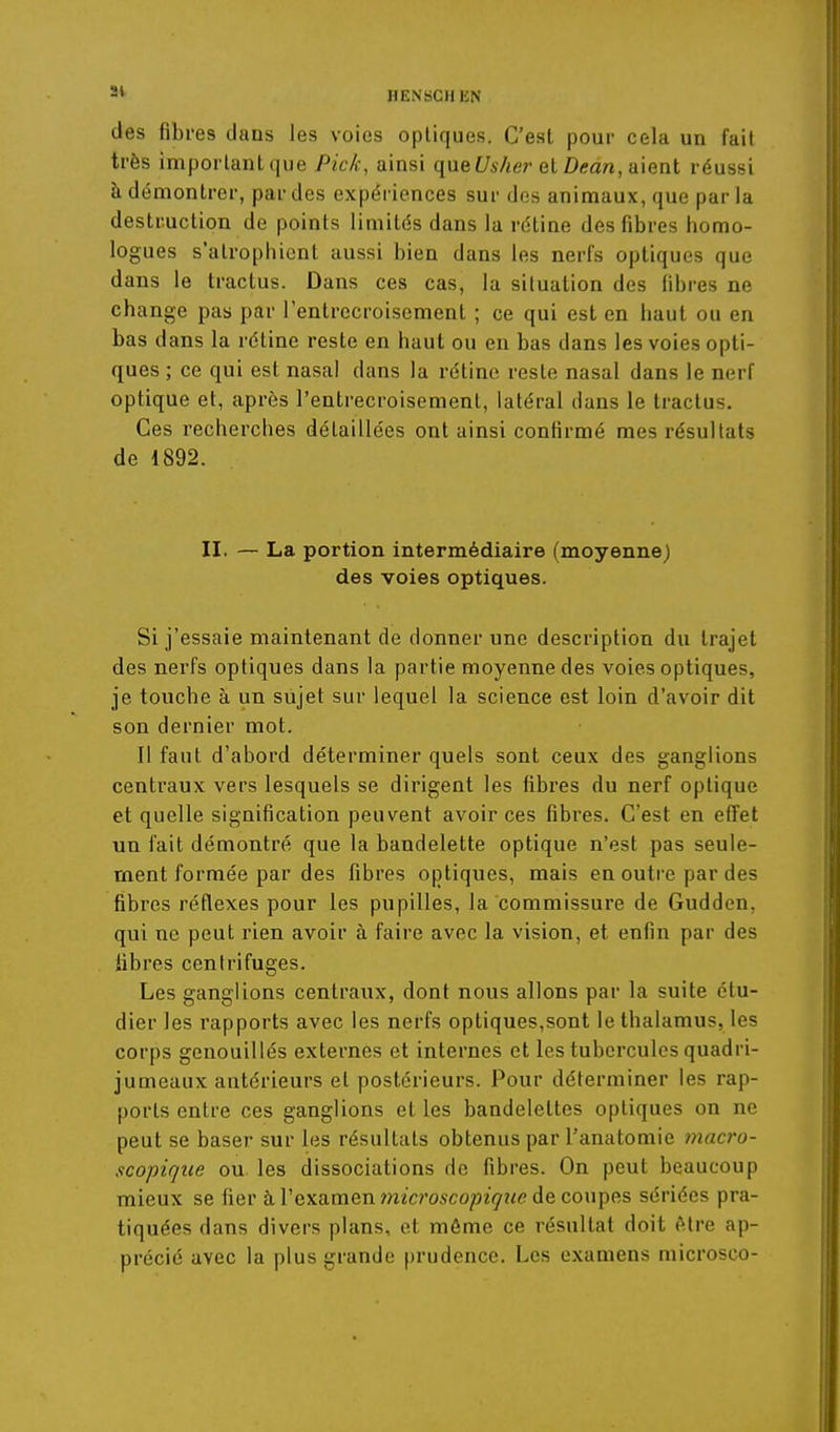 2* HENSCH EN des fibres dans les voies optiques. C'est pour cela un fait très important que Pick, ainsi qn&Usher QiDean,a\Qni réussi à démontrer, par des expériences sur des animaux, que parla destruction de points limités dans la rétine des fibres homo- logues s'atrophient aussi bien dans les nerfs optiques que dans le tractas. Dans ces cas, la situation des libres ne change pas par l'entrecroisement ; ce qui est en haut ou en bas dans la rétine reste en haut ou en bas dans les voies opti- ques ; ce qui est nasal dans la rétine reste nasal dans le nerf optique et, après l'entrecroisement, latéral dans le traclus. Ces recherches détaillées ont ainsi confirmé mes résultats de 1892. II. — La portion intermédiaire (moyenne) des voies optiques. Si j'essaie maintenant de donner une description du trajet des nerfs optiques dans la partie moyenne des voies optiques, je touche à un sujet sur lequel la science est loin d'avoir dit son dernier mot. Il faut d'abord déterminer quels sont ceux des ganglions centraux vers lesquels se dirigent les fibres du nerf optique et quelle signification peuvent avoir ces fibres. C'est en effet un fait démontré que la bandelette optique n'est pas seule- ment formée par des fibres optiques, mais en outre par des fibres réflexes pour les pupilles, la commissure de Guddcn, qui ne peut rien avoir à faire avec la vision, et enfin par des libres centrifuges. Les ganglions centraux, dont nous allons par la suite étu- dier les rapports avec les nerfs optiques,sont le thalamus, les corps genouillés externes et internes et les tubercules quadri- jumeaux antérieurs et postérieurs. Pour déterminer les rap- ports entre ces ganglions et les bandelettes optiques on ne peut se baser sur les résultats obtenus par l'anatomie macro- scopique ou les dissociations de fibres. On peut beaucoup mieux se fier à l'examen mïcroACo/îzV/îfP de coupes sériées pra- tiquées dans divers plans, et môme ce résultat doit (Mre ap- précié avec la plus grande prudence. Les examens microsco-