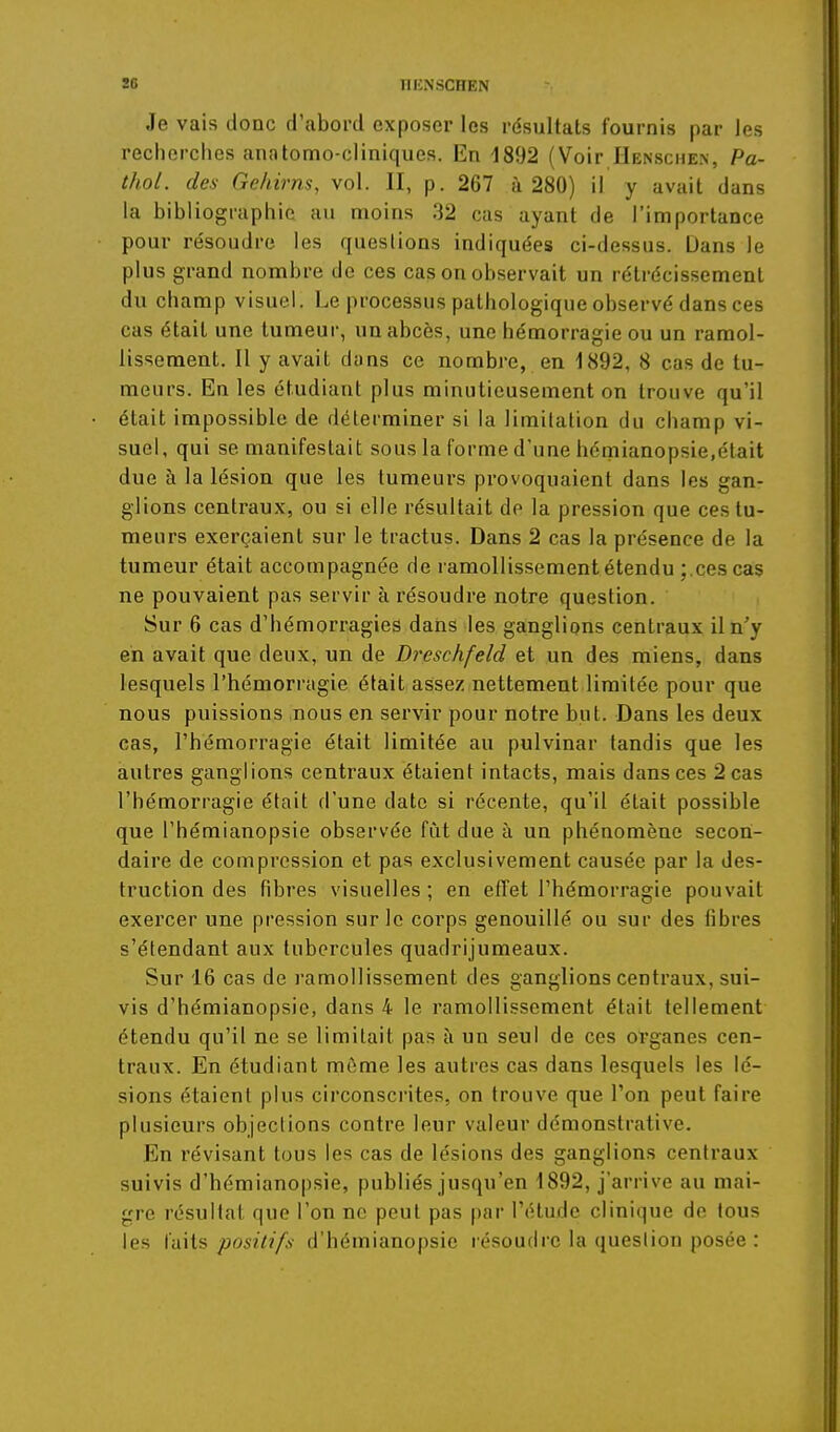 86 nHNSCHEN Je vais donc d'abord exposer les résultats fournis par les recherches anatomo-cliniques. En 1892 (Voir IIenschen, Pa- thol. des Gehirm, vol. II, p. 267 à 280) il y avait dans la bibliographie au moins 32 cas ayant de l'importance pour résoudre les questions indiquées ci-dessus. Dans le plus grand nombre de ces cas on observait un rétrécissement du champ visuel. Le processus pathologique observé dans ces cas était une tumeur, un abcès, une hémorragie ou un ramol- lissement. Il y avait duns ce nombre, en 1892, 8 cas de tu- meurs. En les étudiant plus minutieusement on trouve qu'il était impossible de déterminer si la limitation du champ vi- suel, qui se manifestait sous la forme d'une hémianopsie,était due à la lésion que les tumeurs provoquaient dans les gan- glions centraux, ou si elle résultait de la pression que ces tu- meurs exerçaient sur le tractus. Dans 2 cas la présence de la tumeur était accompagnée de ramollissement étendu ;.ces cas ne pouvaient pas servir à résoudre notre question. Sur 6 cas d'hémorragies dans les ganglions centraux il n'y en avait que deux, un de Dreschfeld et un des miens, dans lesquels l'hémorragie était assez nettement limitée pour que nous puissions nous en servir pour notre but. Dans les deux cas, l'hémorragie était limitée au pulvinar tandis que les autres ganglions centraux étaient intacts, mais dans ces 2 cas l'hémorragie était d'une date si récente, qu'il était possible que l'hémianopsie observée fût due à un phénomène secon- daire de compression et pas exclusivement causée par la des- truction des fibres visuelles ; en effet l'hémorragie pouvait exercer une pression sur le corps genouillé ou sur des fibres s'étendant aux tubercules quadrijumeaux. Sur 16 cas de ramollissement des ganglions centraux, sui- vis d'hémianopsie, dans 4 le ramollissement était tellement étendu qu'il ne se limitait pas à un seul de ces ovganes cen- traux. En étudiant môme les autres cas dans lesquels les lé- sions étaient plus circonscrites, on trouve que l'on peut faire plusieurs objeclions contre leur valeur démonstrative. En révisant tous les cas de lésions des ganglions centraux suivis d'hémianopsie, publiés jusqu'en 1892, j'arrive au mai- gre résultat que l'on ne peut pas par l'étude clinique de tous les ïaMs positifs d'hémianopsie résoudre la question posée :