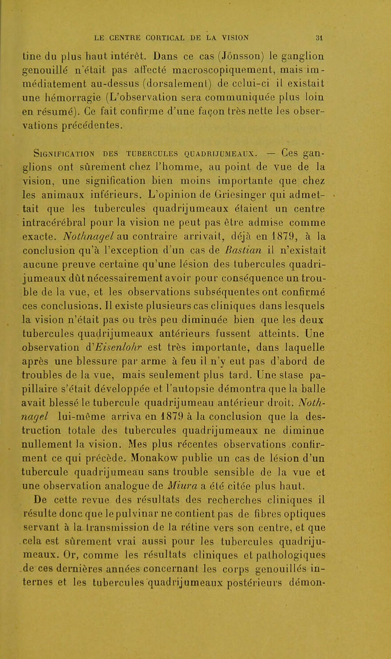 line du plus haut intérêt. Dans ce cas (Jonsson) le ganglion genouillé n'était pas atreclé macroscopique.ment, mais im- médiatement au-dessus (dorsalemenl) de celui-ci il existait une hémorragie (L'observation sera communiquée plus loin en résumé). Ce fait confirme d'une façon très nette les obser- vations précédentes. Signification des tubercules quadruumeaux. — Ces gan- glions ont sûrement chez l'homme, au point de vue de la vision, une signification bien moins importante que chez les animaux inférieurs. L'opinion de Gricsinger qui admet- tait que les tubercules quadrijumeaux étaient un centre intracérébral pour la vision ne peut pas être admise comme exacte. Nothnagel au contr-dwe arrivait, déjà en 1879, à la conclusion qu'à l'exception d'un cas de Bastian il n'existait aucune preuve certaine qu'une lésion des tubercules quadri- jumeaux dûtnécessairement avoir pour conséquence un trou- ble de la vue, et les observations subséquentes ont confirmé ces conclusions. Il existe plusieurs cas cliniques dans lesquels la vision n'était pas ou très peu diminuée bien que les deux tubercules quadrijumeaux antérieurs fussent atteints. Une observation à'Eisenlohr est très importante, dans laquelle après une blessure par arme à feu il n'y eut pas d'abord de troubles de la vue, mais seulement plus tard. Une stase pa- pillaire s'était développée et l'autopsie démontra qiie la balle avait blessé le tubercule quadrijumeau antérieur droit. Noth- narje.l lui-même arriva en 1879 à la conclusion que la des- truction totale des tubercules quadiijumeaux ne diminue nullement la vision. Mes plus récentes observations confir- ment ce qui précède. Monakow publie un cas de lésion d'un tubercule quadrijumeau sans trouble sensible de la vue et une observation analogue de Miura a été citée plus haut. De cette revue des résultats des recherches cliniques il résulte donc que le pulvinar ne contient pas de fibres optiques servant à la transmission de la rétine vers son centre, et que cela est siirement vrai aussi pour les tubercules quadriju- meaux. Or, comme les résultats cliniques et pathologiques de ces deraières années concernant les corps genouillés in- ternes et les tubercules quadrijumeaux postérieurs démon-