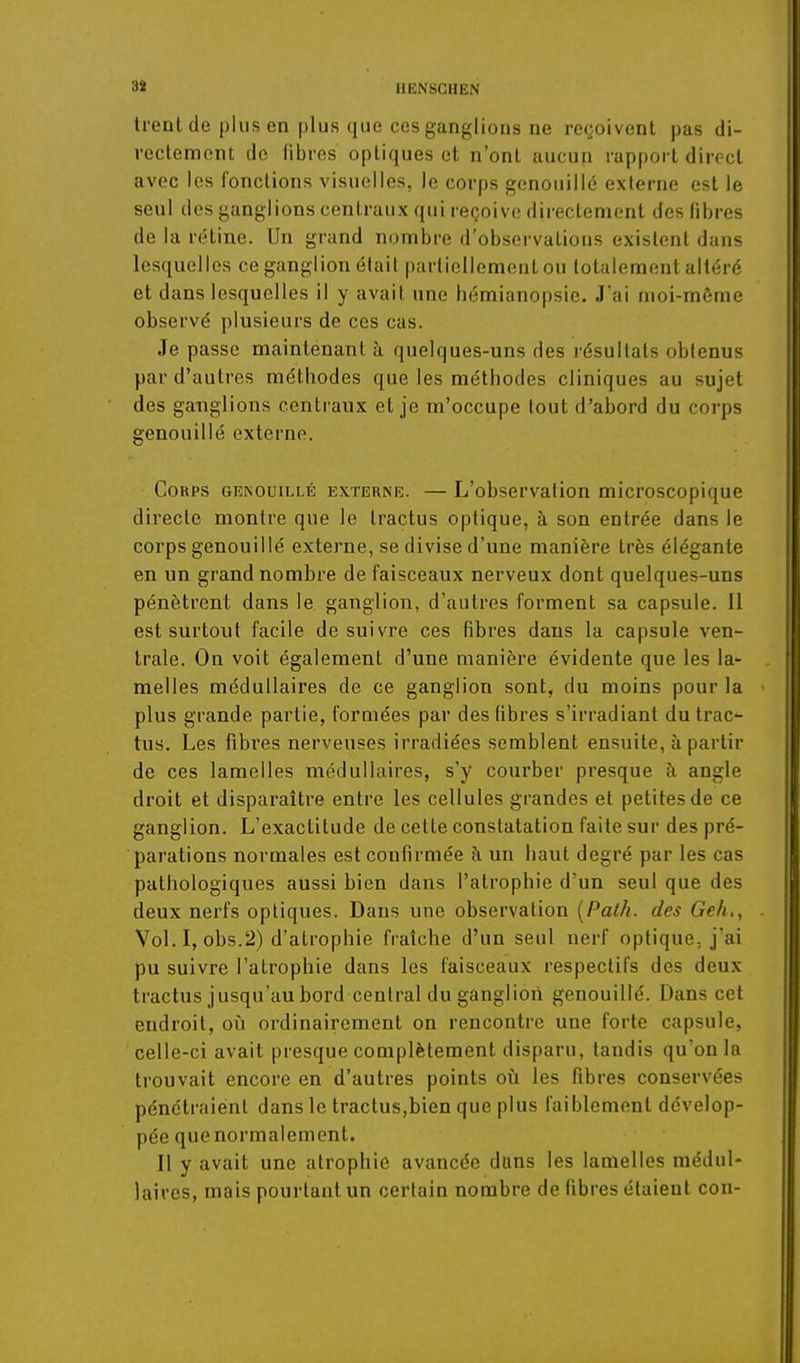 3J IIENSGHEN trenl de plus en plus que ces ganglions ne reçoivent pas di- rectement de fibres optiques et n'ont aucun rapport direct avec les fonctions visuelles, le corps genouillé externe est le seul des ganglions centraux qui reçoive directement des fibres de la rétine. Un grand nombre d'observations existent dans lesquelles ce ganglion élail partiellement ou totalement altéré et dans lesquelles il y avait une hémianopsie. J'ai moi-môme observé plusieurs de ces cas. Je passe maintenant h quelques-uns des résultats obtenus par d'autres méthodes que les méthodes cliniques au sujet des ganglions centraux et je m'occupe lout d'abord du corps genouillé externe. Corps genouillé externe. — L'observation microscopique directe montre que le Iractus optique, à son entrée dans le corps genouillé externe, se divise d'une manière très élégante en un grand nombre de faisceaux nerveux dont quelques-uns pénètrent dans le ganglion, d'autres forment sa capsule. Il est surtout facile de suivre ces fibres dans la capsule ven- trale. On voit également d'une manière évidente que les la- melles médullaires de ce ganglion sont, du moins pour la plus grande partie, formées par des fibres s'irradiant du trac- tus. Les fibres nerveuses irradiées semblent ensuite, à partir de ces lamelles médullaires, s'y courber presque à angle droit et disparaître entre les cellules grandes et petites de ce ganglion. L'exactitude de cette constatation faite sur des pré- parations normales est confirmée h un haut degré par les cas pathologiques aussi bien dans l'atrophie d'un seul que des deux nerfs optiques. Dans une observation {Pat/i. des Geh., Vol.I, obs,2) d'atrophie fraîche d'un seul nerf optique, j'ai pu suivre l'atrophie dans les faisceaux respectifs des deux tractus jusqu'au bord central du ganglion genouillé. Dans cet endroit, où ordinairement on rencontre une forte capsule, celle-ci avait presque complètement disparu, tandis qu'on la trouvait encore en d'autres points oîi les fibres conservées pénétraient dans le tractus,bien que plus faiblement dévelop- pée que normalement. II y avait une atrophie avancée dans les lamelles médul- laires, mais pourtant un certain nombre de fibres étaient con-