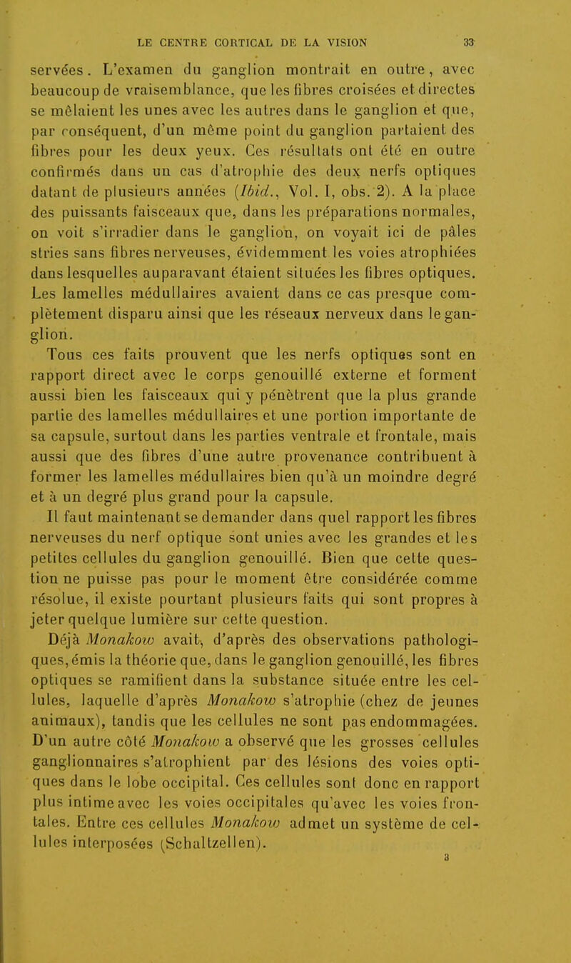 servées. L'examen du ganglion montrait en outre, avec beaucoup de vraisemblance, que les libres croisées et directes se mêlaient les unes avec les autres dans le ganglion et que, par conséquent, d'un môme point du ganglion pai-taient des fibres pour les deux yeux. Ces résultats ont été en outre confirmés dans un cas d'atrophie des deux nerfs optiques datant de plusieurs années [Ibid.^ Vol. I, obs. 2). A la place des puissants faisceaux que, dans les préparations normales, on voit s'irradier dans le ganglion, on voyait ici de pâles stries sans fibres nerveuses, évidemment les voies atrophiées dans lesquelles auparavant étaient situées les fibres optiques. Les lamelles médullaires avaient dans ce cas presque com- plètement disparu ainsi que les réseaux nerveux dans le gan- glion. Tous ces faits prouvent que les nerfs optiques sont en rapport direct avec le corps genouillé externe et forment aussi bien les faisceaux qui y pénètrent que la plus grande partie des lamelles médullaires et une portion importante de sa capsule, surtout dans les parties ventrale et frontale, mais aussi que des fibres d'une autre provenance contribuent à former les lamelles médullaires bien qu'à un moindre degré et à un degré plus grand pour la capsule. Il faut maintenant se demander dans quel rapport les fibres nerveuses du nerf optique sont unies avec les grandes et les petites cellules du ganglion genouillé. Bien que cette ques- tion ne puisse pas pour le moment être considérée comme résolue, il existe pourtant plusieurs faits qui sont propres à jeter quelque lumière sur cette question. Déjà Monakoiu avait, d'après des observations pathologi- ques, émis la théorie que, dans le ganglion genouillé, les fibres optiques se ramifient dans la substance située entre les cel- lules, laquelle d'après Monakow s'atrophie (chez de jeunes animaux), tandis que les cellules ne sont pas endommagées. D'un autre côté Monakow a observé que les grosses cellules ganglionnaires s'atrophient par des lésions des voies opti- ques dans le lobe occipital. Ces cellules sont donc en rapport plus intime avec les voies occipitales qu'avec les voies fron- tales. Entre ces cellules Monakow admet un système de cel- lules interposées (Schaltzellen).