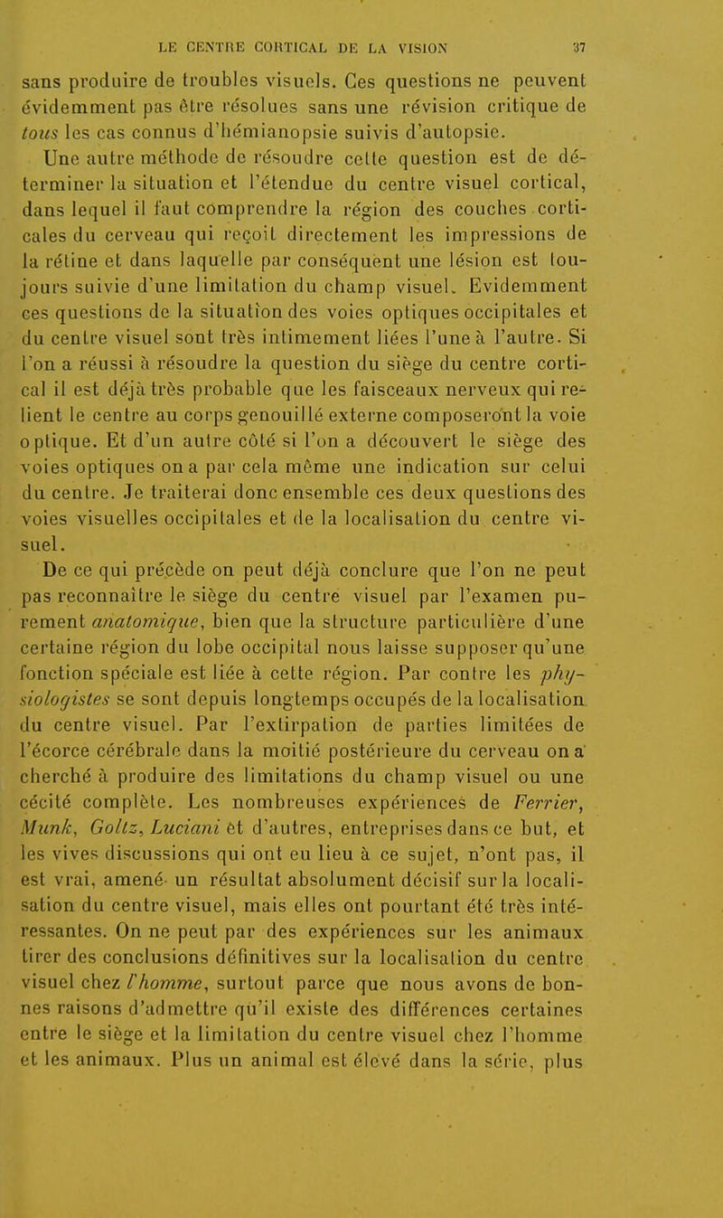 sans produire de troubles visuels. Ces questions ne peuvent évidemment pas être résolues sans une révision critique de tous les cas connus d'hémianopsie suivis d'autopsie. Une autre méthode de résoudre cette question est de dé- terminer kl situation et l'étendue du centre visuel cortical, dans lequel il faut comprendre la région des couches corti- cales du cerveau qui reçoit directement les impressions de la rétine et dans laquelle par conséquent une lésion est tou- jours suivie d'une limitation du champ visuel. Evidemment ces questions de la situation des voies optiques occipitales et du centre visuel sont très intimement liées l'une à l'autre. Si l'on a réussi à résoudre la question du siège du centre corti- cal il est déjà très probable que les faisceaux nerveux qui re- lient le centre au corps genouillé externe composeront la voie optique. Et d'un autre côté si l'on a découvert le siège des voies optiques on a par cela môme une indication sur celui du centre. Je traiterai donc ensemble ces deux questions des voies visuelles occipitales et de la localisation du centre vi- suel. De ce qui précède on peut déjà conclure que l'on ne peut pas reconnaître le siège du centre visuel par l'examen pu- rement anatomique, bien que la structure particulière d'une certaine région du lobe occipital nous laisse supposer qu'une fonction spéciale est liée à cette région. Par contre les phy- siologistes se sont depuis longtemps occupés de la localisation du centre visuel. Par l'extirpation de parties limitées de l'écorce cérébrale dans la moitié postérieure du cerveau on a' cherché à produire des limitations du champ visuel ou une cécité complète. Les nombreuses expériences de Ferrier, Munk, Gollz, Luciani èt d'autres, entreprises dans ce but, et les vives discussions qui ont eu lieu à ce sujet, n'ont pas, il est vrai, amené- un résultat absolument décisif sur la locali- sation du centre visuel, mais elles ont pourtant été très inté- ressantes. On ne peut par des expériences sur les animaux tirer des conclusions définitives sur la localisalion du centre visuel chez l'homme, surtout parce que nous avons de bon- nes raisons d'admettre qu'il existe des différences certaines entre le siège et la limitation du centre visuel chez l'homme et les animaux. Plus un animal est élevé dans la série, plus