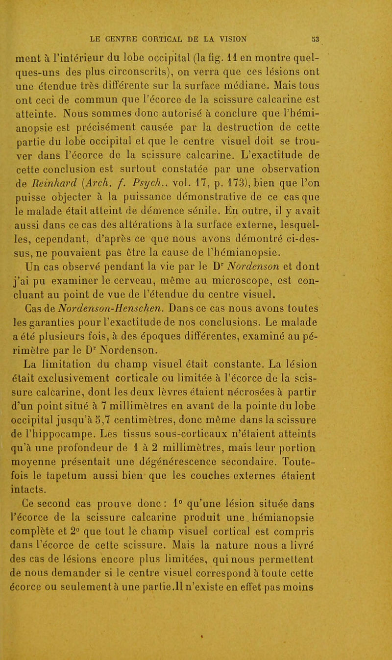 ment à l'intérieur du lobe occipital (lafig. H en montre quel- ques-uns des plus circonscrits), on verra que ces lésions ont une étendue très différente sur la surface médiane. Mais tous ont ceci de commun que l'écorce de la scissure calcarine est atteinte. Nous sommes donc autorisé à conclure que l'hémi- anopsie est précisément causée par la destruction de cette partie du lobe occipital et que le centre visuel doit se trou- ver dans l'écorce de la scissure calcarine. L'exactitude de cette conclusion est surtout constatée par une observation de Reinhard [Arch. f. Psych., vol. 17, p. 173), bien que l'on puisse objecter à la puissance démonstrative de ce casque le malade était atteint de démence sénile. En outre, il y avait aussi dans ce cas des altérations à la surface externe, lesquel- les, cependant, d'après ce que nous avons démontré ci-des- sus, ne pouvaient pas être la cause de l'hémianopsie. Un cas observé pendant la vie par le D'' Nordenson et dont j'ai pu examiner le cerveau, même au microscope, est con- cluant au point de vue de l'étendue du centre visuel. Cas de Noi'denson-Henschen. Dans ce cas nous avons toutes les garanties pour l'exactitude de nos conclusions. Le malade a été plusieurs fois, à des époques différentes, examiné au pé- rimètre par le D Nordenson. La limitation du champ visuel était constante. La lésion était exclusivement corticale ou limitée à l'écorce de la scis- sure calcarine, dont les deux lèvres étaient nécrosées à partir d'un point situé à 7 millimètres en avant de la pointe du lobe occipital jusqu'à S,7 centimètres, donc même dans la scissure de l'hippocampe. Les tissus sous-corticaux n'étaient atteints qu'à une profondeur de 1 à 2 millimètres, mais leur portion moyenne présentait une dégénérescence secondaire. Toute- fois le tapetum aussi bien que les couches externes étaient intacts. Ce second cas prouve donc: 1° qu'une lésion située dans l'écorce de la scissure calcarine produit une hémianopsie complète et 2° que tout le champ visuel cortical est compris dans l'écorce de cette scissure. Mais la nature nous a livré des cas de lésions encore plus limitées, qui nous permettent de nous demander si le centre visuel correspond à toute celte écorce ou seulement à une partie.11 n'existe en effet pas moins