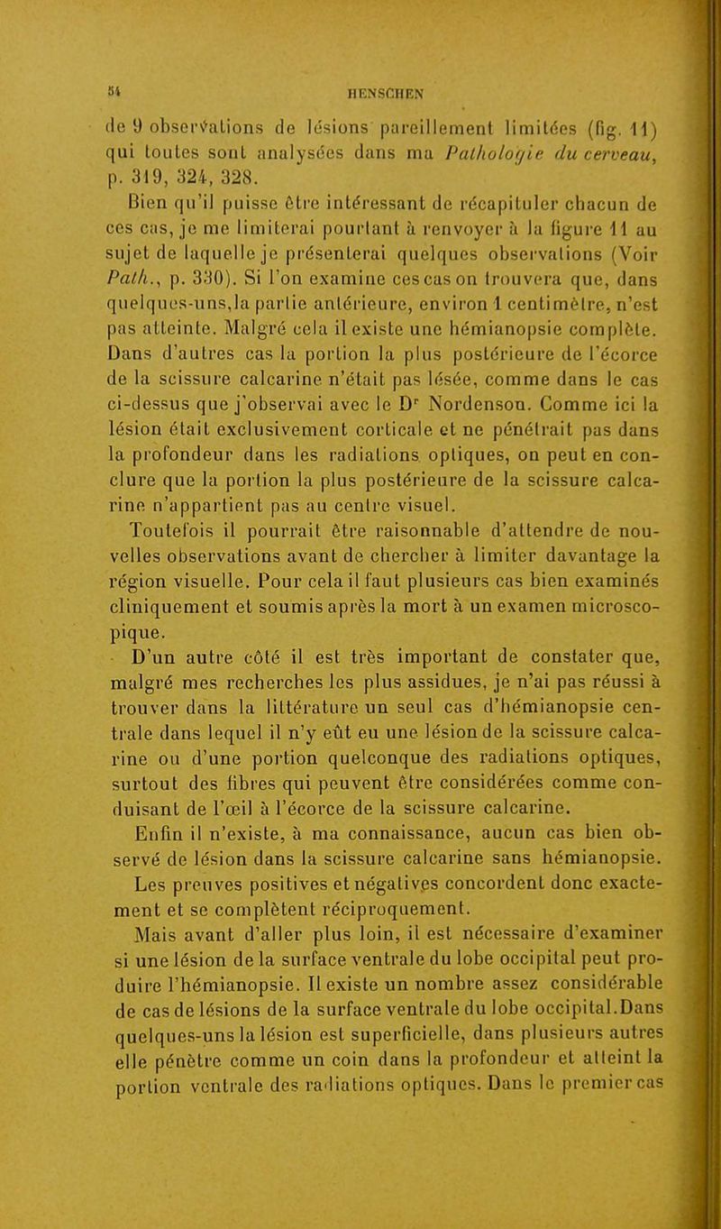 (le 9 obsor\'^alions de lésions pareillement limitées (fig. 11) qui toutes sont analysées dans ma Palhotofjie du cerveau, p. 319, 324, 328. Bien qu'il puisse être intéressant de récapituler chacun de ces cas, je me limiterai pourtant à renvoyer à la figure 11 au sujet de laquelle je présenterai quelques observations (Voir Paih., p, 330). Si l'on examine ces cas on trouvera que, dans quelques-uns,la partie antérieure, environ 1 centimètre, n'est pas atteinte. Malgré cela il existe une hémianopsie complète. Dans d'autres cas la portion la plus postérieure de l'écorce de la scissure calcarine n'était pas lésée, comme dans le cas ci-dessus que j'observai avec le D Nordenson. Comme ici la lésion était exclusivement corticale et ne pénétrait pas dans la profondeur dans les radiations optiques, on peut en con- clure que la portion la plus postérieure de la scissure calca- rine n'appartient pas au centre visuel. Toulei'ois il pourrait être raisonnable d'attendre de nou- velles observations avant de chercher à limiter davantage la région visuelle. Pour cela il faut plusieurs cas bien examinés cliniquement et soumis après la mort à un examen microsco- pique. D'un autre côté il est très important de constater que, malgré mes recherches les plus assidues, je n'ai pas réussi à trouver dans la littérature un seul cas d'hémianopsie cen- trale dans lequel il n'y eût eu une lésion de la scissure calca- rine ou d'une portion quelconque des radiations optiques, surtout des libres qui peuvent être considérées comme con- duisant de l'œil à l'écorce de la scissure calcarine. Enfin il n'existe, à ma connaissance, aucun cas bien ob- servé de lésion dans la scissure calcarine sans hémianopsie. Les preuves positives etnégativ.es concordent donc exacte- ment et se complètent réciproquement. Mais avant d'aller plus loin, il est nécessaire d'examiner si une lésion de la surface ventrale du lobe occipital peut pro- duire l'hémianopsie. Il existe un nombre assez considérable de cas de lésions de la surface ventrale du lobe occipital.Dans quelques-uns la lésion est superficielle, dans plusieurs autres elle pénètre comme un coin dans la profondeur et atteint la portion ventrale des radiations optiques. Dans le premier cas