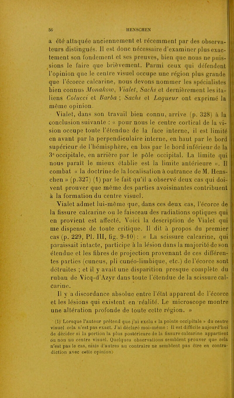 a été'attaquée anciennement et récemment par des observa- teurs distingués. Il est donc nécessaire d'examiner plus exac- tement son rondement et ses preuves, bien que nous ne puis- sions le faire que brièvement. Parmi ceux qui défendent l'opinion que le centre visuel occupe une région plus grande que l'écorce calcarine, nous devons nommer les spécialistes bien connus Mona/cow, Vialel, Sachs et dernièrement les ita- liens Colucci et Barba ; Sachs et Laqueur ont exprimé la même opinion. Vialet, dans son travail bien connu, arrive (p. 328) à la conclusion suivante : « pour nous le centre cortical de la vi- sion occupe toute l'étendue de la face interne, il est limité en avant par la perpendiculaire interne, en haut par le bord supérieur de l'hémisphère, en bas par le bord inférieur de la 3occipitale, en arrière par le pôle occipital, i^a limite qui nous paraît le mieux établie est la limite antérieure ». 11 combat « la doctrinede la localisation à outrance deM.Hens chen » (p.327) (1) par le fait qu'il a observé deux cas qui doi vent prouver que même des parties avoisinantes contribuent à la formation du centre visuel. Vialet admet lui-môme que, dans ces deux cas, l'écorce de la fissure calcarine ou le faisceau des radiations optiques qui en provient est affecté. Voici la description de Vialet qui me dispense de toute critique. Il dit à propos du premier cas (p. 229, PI. lll, fig. 9-10) : « La scissure calcarine, qui pai aissait intacte, participe à la lésion dans la majorité de son étendue et les fibres de projection provenant de ces différen- tes parties (cuneus, pli cunéo-limbique, etc.) del'écoi'ce sont détruites ; et il y avait une disparition presque complète du ruban de Vicq-d'Azyr dans toute l'étendue de la scissure cal- carine. Il y a discordance absolue entre l'état apparent do l'écorce et les lésions qui existent en réalité. Le microscope montre une altération profonde de toute cette région. » (1) Lorsque l'auteur prétend que j'ai exclu « la pointe occipitale » du centre visuel cela n'est pas exact. J'ai déclaré moi-même : 11 est difricile aujourd'hui de décider si la portion la plus postérieure de la tissure calcarine appartient ou non au centre visuel. Quelques observations semblent prouver que cela n'est pas le cas, niais d'autres au contraire ne semblent pas être en contra- diction avec cette opinion.-
