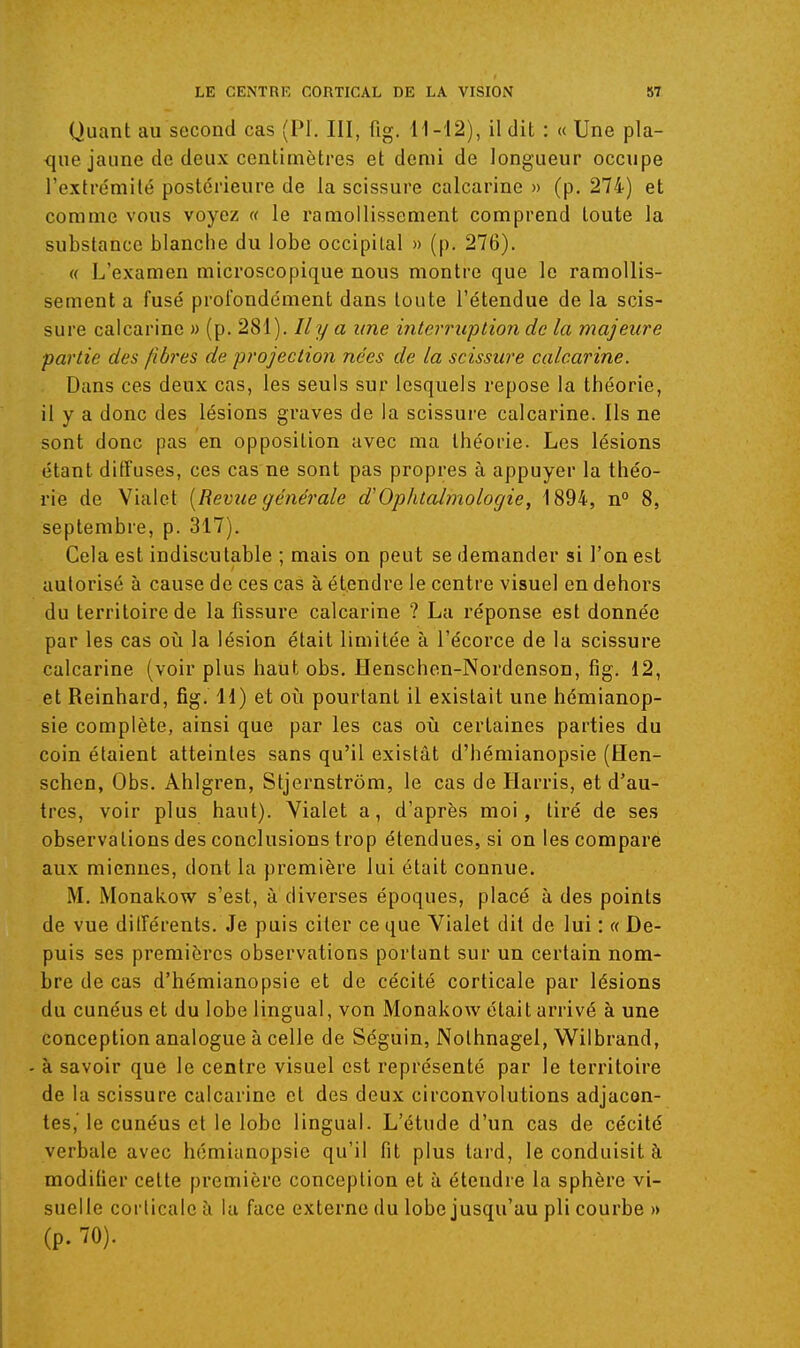 Quant au second cas (Pl. III, fig. H-:12), il dit : « Une pla- que jaune de deux centimètres et demi de longueur occupe l'extrémité postérieure de la scissure calcarine » (p. 274) et comme vous voyez « le ramollissement comprend toute la substance blanche du lobe occipital » (p. 276). « L'examen microscopique nous montre que le ramollis- sement a fusé profondément dans toute l'étendue de la scis- sure calcarine » (p. 281). Il y a une interricplion de la majeure partie des fibres de projection nées de la scissure calcarine. Dans ces deux cas, les seuls sur lesquels repose la théorie, il y a donc des lésions graves de la scissure calcarine. Ils ne sont donc pas en opposition avec ma théorie. Les lésions étant diffuses, ces cas ne sont pas propres à appuyer la théo- rie de Vialet [Revue générale d'Ophtalmologie, 1894, n° 8, septembre, p. 317). Cela est indiscutable ; mais on peut se demander si l'on est autorisé à cause de ces cas à étendre le centre visuel en dehors du territoire de la fissure calcarine ? La réponse est donnée par les cas o\x la lésion était limitée à l'écorce de la scissure calcarine (voir plus haut obs. Henschon-Nordenson, fig. 12, et Reinhard, fig. H) et oii pourtant il existait une hémianop- sie complète, ainsi que par les cas où certaines parties du coin étaient atteintes sans qu'il existât d'hémianopsie (Hen- schen, Obs, Ahigren, Stjernstrôm, le cas de Harris, et d'au- tres, voir plus haut). Yialet a, d'après moi, tiré de ses observations des conclusions trop étendues, si on les comparé aux miennes, dont la première lui était connue. M. Monalvow s'est, à diverses époques, placé à des points de vue dilférents. Je puis citer ce que Vialet dit de lui : « De- puis ses premières observations portant sur un certain nom- bre de cas d'hémianopsie et de cécité corticale par lésions du cunéus et du lobe lingual, von Monakow était arrivé à une conception analogue à celle de Séguin, Nothnagel, Wilbrand, - à savoir que le centre visuel est représenté par le territoire de la scissure calcarine et des deux circonvolutions adjacon- tes,' le cunéus et le lobe lingual. L'étude d'un cas de cécité verbale avec hémianopsie qu'il fit plus tai'd, le conduisit à modifier cette première conception et à étendre la sphère vi- suelle corticale à la face externe du lobe jusqu'au pli courbe » (p. 70).