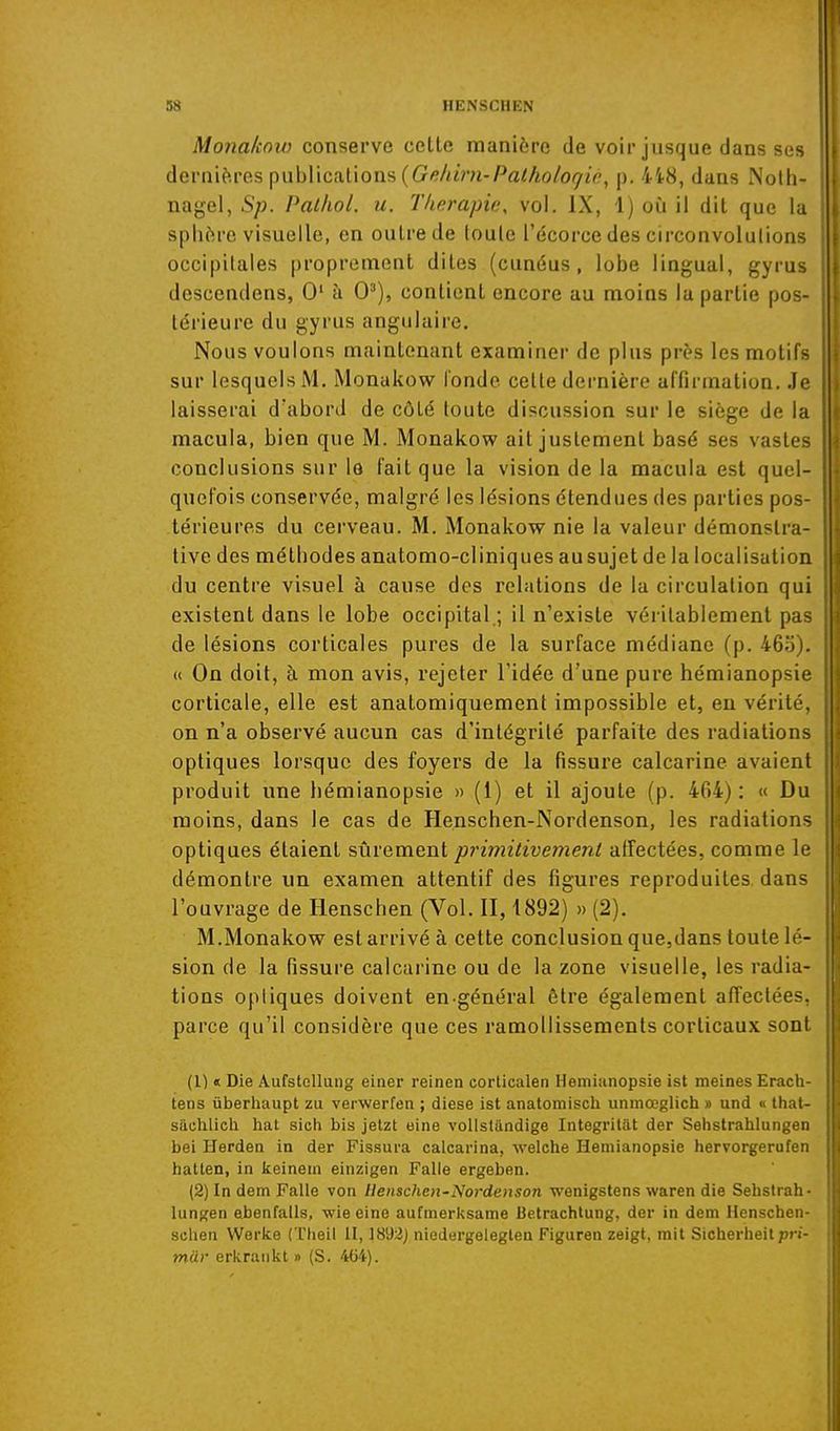 Monakow conserve celle manière de voir jusque dans ses dernières publications (Gi?/<iV;i-Pfl//io/o9'it', p. 4t8, dans Nolli- nagel, Sp. Pathol. u. Thérapie, vol, IX, 1) où il dil que la sphère visuelle, en outre de toute l'écorce des circonvolutions occipitales proprement dites (cunéus , lobe lingual, gyrus descendons, 0' à 0'), contient encore au moins la partie pos- térieure du gyrus angulaire. Nous voulons maintenant examiner de plus près les motifs sur lesquels M, Monakow l'onde cette dernière affirmation. Je laisserai d'abord de côté toute discussion sur le siège de la macula, bien que M. Monakow ait justement basé ses vastes conclusions sur la fait que la vision de la macula est quel- quefois conservée, malgré les lésions étendues des parties pos- térieures du cerveau. M. Monakow nie la valeur démonstra- tive des méthodes anatomo-cliniques au sujet de la localisation du centre visuel à cause des relations de la circulation qui existent dans le lobe occipital.; il n'existe véritablement pas de lésions corticales pures de la surface médiane (p. 46;J). (i On doit, à mon avis, rejeter l'idée d'une pure hémianopsie corticale, elle est anatomiquement impossible et, eu vérité, on n'a observé aucun cas d'intégrité parfaite des radiations optiques lorsque des foyers de la fissure calcarine avaient produit une hémianopsie » (1) et il ajoute (p. 404): « Du moins, dans le cas de Henschen-Nordenson, les radiations optiques étaient ?,ViYQxnG.ni primitivement affectées, comme le démontre un examen attentif des figures reproduites dans l'ouvrage de lienschen (Vol. II, 1892) » (2). M.Monakow est arrivé à cette conclusion que,dans toute lé- sion de la fissure calcarine ou de la zone visuelle, les radia- tions optiques doivent en-général être également afTectées. parce qu'il considère que ces ramollissements corticaux sont (1) « Die AufstGllung einer reinen corticalen Hémianopsie ist meines Erach- tens ûberliaupt zu verwerfen ; dièse ist anatomiscli uninœglich » und « that- Sfiuhlicli hat sich bis jetzt eine volistilndige Integritat der Sehstrahlungen bei Herden in der Fissura calcarina, welche Hémianopsie hervorgerufen hatten, in keinem einzigen Falle ergeben. (2) In dem Falle von Uensclien-Nordeuson wenigstens waren die Sehslrah- lungen ebenfalls, wie eine aufmerksame Betrachlung, der in dem Henschen- sclien Werke (Theil II, 1892) niedergeleglen Figuren zeigt, mit Sicherheit pn- mur erkraiikt » (S. 464).