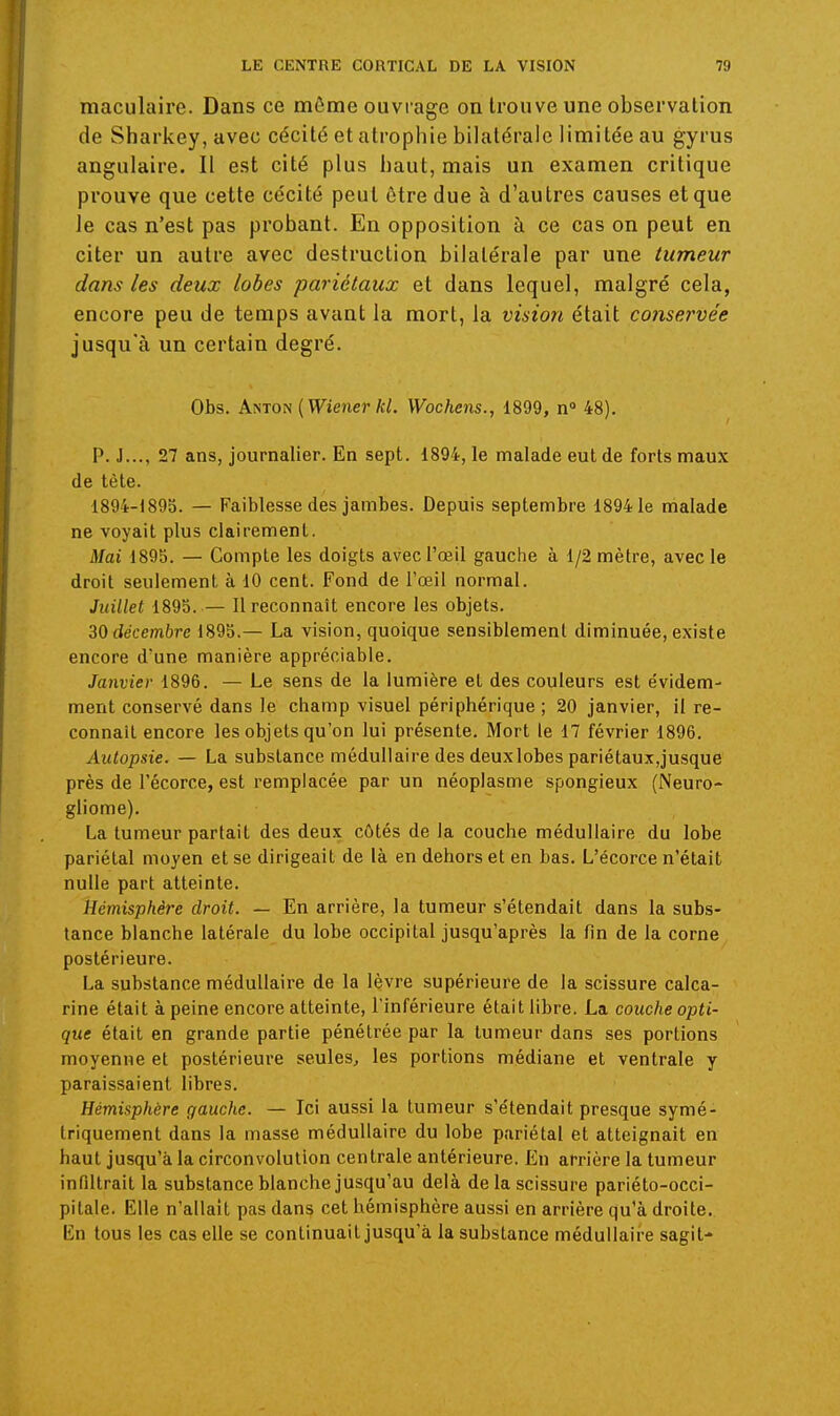 maculaire. Dans ce môme ouvrage on trouve une observation de Sharkey, avec cécité et atrophie bilatérale limitée au gyrus angulaire. Il est cité plus haut, mais un examen critique prouve que cette cécité peut être due à d'autres causes et que le cas n'est pas probant. En opposition à ce cas on peut en citer un autre avec destruction bilatérale par une tumeur dans les deux lobes pariétaux et dans lequel, malgré cela, encore peu de temps avant la mort, la vision était co7iservée jusqu'à un certain degré. Obs. Anton {Wiener kl. Wochens., 1899, n» 48). P. J..., 27 ans, journalier. En sept. 1894, le malade eut de forts maux de tète. 1894-1895. — Faiblesse des jambes. Depuis septembre 18941e malade ne voyait plus clairement. Mai 1895. — Compte les doigts avec l'œil gauche à 1/2 mètre, avec le droit seulement à 10 cent. Fond de l'œil normal. Juillet 1895. — 11 reconnaît encore les objets. décembre 1895.— La vision, quoique sensiblement diminuée, existe encore d'une manière appréciable. Janvier 1896. — Le sens de la lumière et des couleurs est évidem- ment conservé dans le champ visuel périphérique ; 20 janvier, il re- connaît encore les objets qu'on lui présente. Mort le 17 février 1896. Autopsie. — La substance médullaire des deuxlobes pariétaux,jusque près de l'écorce, est remplacée par un néoplasme spongieux (Neuro- gliome). La tumeur partait des deux côtés de la couche médullaire du lobe pariétal moyen et se dirigeait de là en dehors et en bas. L'écorce n'était nulle part atteinte. Hémisphère droit. — En arrière, la tumeur s'étendait dans la subs- tance blanche latérale du lobe occipital jusqu'après la fin de la corne postérieure. La substance médullaire de la lèvre supérieure de la scissure calca- rine était à peine encore atteinte, l'inférieure était libre. La couche opti- que était en grande partie pénétrée par la tumeur dans ses portions moyenne et postérieure seules, les portions médiane et ventrale y paraissaient libres. Hémisphère gauche. — Ici aussi la tumeur s'étendait presque symé- triquement dans la masse médullaire du lobe pariétal et atteignait en haut jusqu'à la circonvolution centrale antérieure. En arrière la tumeur infiltrait la substance blanche jusqu'au delà de la scissure pariéto-occi- pitale. Elle n'allait pas dans cet hémisphère aussi en arrière qu'à droite. En tous les cas elle se continuait jusqu'à la substance médullaire sagit-