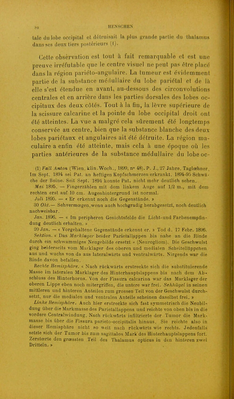 M) laie du lobe occipital et détruisait la plus grande partie du thalamus dans ses deux tiers postérieurs (1). Celle observation est tout à fait remarquable et est une preuve irréfutable que le centre visuel ne peut pas être placé dans la région pariélo-angulaire. La lumeurest évidemment partie de la substance médullaire du lobe pariétal et de \h elle s'est étendue en avant, au-dessous des circonvolutions centrales et en arrière dans les parties dorsales des lobes oc- cipitaux des deux côtés. Tout à la fin, la lèvre supérieure de la scissure calcarine et la pointe du lobe occipital droit ont été atteintes. La vue a malgré cela sûrement été longtemps conservée au centre, bien que la substance blanche des deux lobes pariétaux et angulaires ait été détruite. La région ma- culaire a enfin été atteinte, mais cela à une époque où les parties antérieures de la substance médullaire du lobeoc- (1) Fall Anton (Wien. klin.Woch., 1899, n° 48). P. J., 27 Jahre. Taglœhner. Im Sept. 1894 sei Pat. an heftigen Kopfschmerzen erkrankt. 1894-9-ï Sctiwâ- ctie der Beine. Seit Sept. 1894 konnle Pat. nicht mehr deutlich sehen. Mai 1895. — Fingerzâhlen mit dem linkem Auge auf 1/2 m., mit dem rechten erst auf 10 cm. Augentiinlergrund ist normal. Juli 1895. — K Er erkennt noch die Gegenslande. » 30 Okt.— Sehvermœgen,wenn auch hochgradig lierabgesetzt, noch deutlich nachweisbar. Jan. 1896. — « Im peripheren Gesichtsfelde die Licht-und Farbenempfin- dung deutlich erhalten. » 20 Jan. — « Vorgehallene Gegenstande erkennt er. » Tod d. 17 Febr. 1896. Sektion. « Das Marklager beider Parielallappen bis nahe an die Rinde durch ein schwammiges Neugebilde ersetzt » (Neurogliom). Die Geschwulst ging beiJerseits vom Miitklager de.s oberen und medialen Scheiteliappchen aus und wuchs von da aus lateralwarts und ventralwârts. Nirgends war die Rinde davon befalien. Redite Hemisphàre. « Nach riickwarts erstreckte sich die substituierende Masse im lateralen Marklager des Hinterhauptslappens bis nach dem Ab- schluss des Hinterhorns. Von der Fissura calcarina war das Marklager der oberen Lippe eben noch mitergriCfen, die untere war frei. Sehhûgel in seinen mittleren und hinteren Anteilen zum grossen Teil von der Geschwulst durch- setzt, nur die medialen und ventralen Anteile scheinen daselbst frei. » Linke Hemisphàre. Auch hier erstreckte sich fast symmetrisch die Neubil- dung uber die Markmassedes Parietallappens und reichte von oben bis in die vordere Centrahvindung. Nach riickwarts infiltrierle der Tumor die Mark- masse bis liber die Fissura parieto-occipitalis hinaus. Sie reichte also in dieser Hemisphàre nIcht so weit nach rfickwârls wie rechfs. Jedenfalls setzte sich der Tumor bis zum sagiltaleii Mark des Hinterhauptslappens fort. Zerstœrte den grœssten Teil des Thalamus opticus in deu hinteren xwei Dritteln. »
