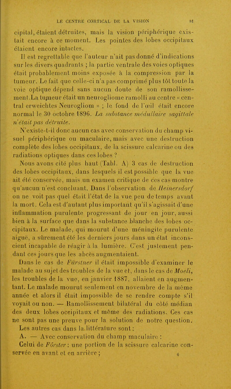 cipilal, étaient détruites, mais la vision périphérique exis- tait encore à ce moment. Les pointes des lobes occipitaux étaient encore intactes. Il est regrettable que l'auteur n'ait pas donné d'indications sur les divers quadrants ; la partie ventrale des voies optiques était probablement moins exposée à la compression par la tumeur. Le fait que celle-ci n'a pas comprimé plus tôt toute la voie optique dépend sans aucun doute de son ramollisse- ment.La tu;iieur était un neurogliome ramolli au centre « cen- tral erweichtes Neurogliom » ; le fond de l'œil élait encore normal le 30 octobre 1896. La substance médullaire sagittale n'était pas détruite. N'cxisle-t-il donc aucun cas avec conservation du champ vi- suel périphérique ou maculaire, mais avec une destruction complète des lobes occipitaux, de la scissure calcarineou des radiations optiques dans ces lobes ? Nous avons cité plus haut (Tabl. A) 3 cas de destruction des lobes occipitaux, dans lesquels il est possible que la vue ait été conservée, mais un examen critique de ces cas montre qu'aucun n'est concluant. Dans l'observation de lieinersdorf on ne voit pas quel était l'état de la vue peu de temps avant la mort. Gela est d'autant plus important qu'il s'agissait d'une inflammation purulente progressant de jour en jour, aussi bien à la surface que dans la substance blanche des lobes oc- cipitaux. Le malade, qui mourut d'une méningite purulente aiguë, a sûrement été les derniers jours dans un état incons- cient incapable de réagir à la lumière. C'est justement pen- dant ces jours que les abcès augmentaient. Dans le cas de Fûrslner il était impossible d'examiner le malade au sujet des troubles de la vue et, dans le cas de Moeli, les troubles de la vue, en janvier 1887, allaient en augmen- tant. Le malade mourut seulement en novembre de la même année et alors il était impossible de se rendre compte s'il voyait ou non. — Ramollissement bilatéral du côté médian des deux lobes occipitaux et même des radiations. Ces cas ne sont pas une preuve pour la solution de notre question. Les autres cas dans la littérature sont: A. — Avec consci'valion du champ maculaire : Celui de Fôrster: une portion de la scissure calcarine con- servée en avant et en arrière ; o